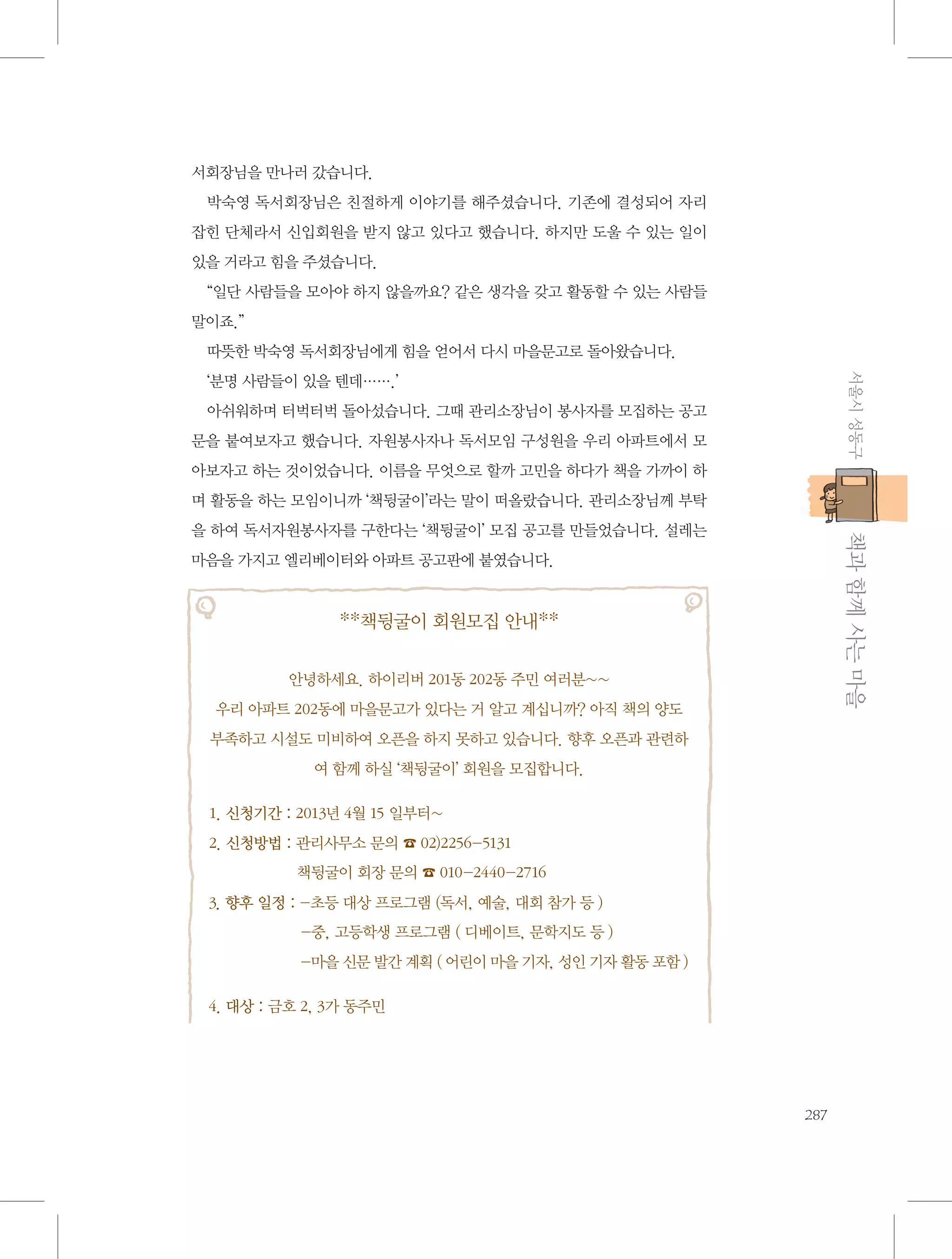 서회장님을 만나러 갔습니다.
박숙영 독서회장님은 친절하게 이야기를 해주셨습니다. 기존에 결성되어 자리
잡힌 단체라서 신입회원을 받지 않고 있다고 했습니다. 하지만 도울 수 있는 일이
있을 거라고 힘을 주셨습니다.
“일단 사람들을 모아야 하지 않을까요? 같은 생각을 갖고 활동할 수 있는 사람들
말이죠.”
따뜻한 박숙영 독서회장님에게 힘을 얻어서 다시 마을문고로 돌아왔습니다.
서울시 성동구

‘분명 사람들이 있을 텐데…….’
아쉬워하며 터벅터벅 돌아섰습니다. 그때 관리소장님이 봉사자를 모집하는 공고
문을 붙여보자고 했습니다. 자원봉사자나 독서모임 구성원을 우리 아파트에서 모
아보자고 하는 것이었습니다. 이름을 무엇으로 할까 고민을 하다가 책을 가까이 하
며 활동을 하는 모임이니까 ‘책뒹굴이’라는 말이 떠올랐습니다. 관리소장님께 부탁

           책과 함께 사는 마을

을 하여 독서자원봉사자를 구한다는 ‘책뒹굴이’ 모집 공고를 만들었습니다. 설레는
마음을 가지고 엘리베이터와 아파트 공고판에 붙였습니다.

**책뒹굴이 회원모집 안내**
안녕하세요. 하이리버 201동 202동 주민 여러분~~
우리 아파트 202동에 마을문고가 있다는 거 알고 계십니까? 아직 책의 양도
부족하고 시설도 미비하여 오픈을 하지 못하고 있습니다. 향후 오픈과 관련하
여 함께 하실 ‘책뒹굴이’ 회원을 모집합니다.
1. 신청기간 : 2013년 4월 15 일부터~
2. 신청방법 :  리사무소 문의 ☎ 02)2256-5131	
관
책뒹굴이 회장 문의 ☎ 010-2440-2716
3. 향후 일정 :  초등 대상 프로그램 (독서, 예술, 대회 참가 등 )	
-중, 고등학생 프로그램 ( 디베이트, 문학지도 등 )	
-마을 신문 발간 계획 ( 어린이 마을 기자, 성인 기자 활동 포함 )
4. 대상 : 금호 2, 3가 동주민

287

 