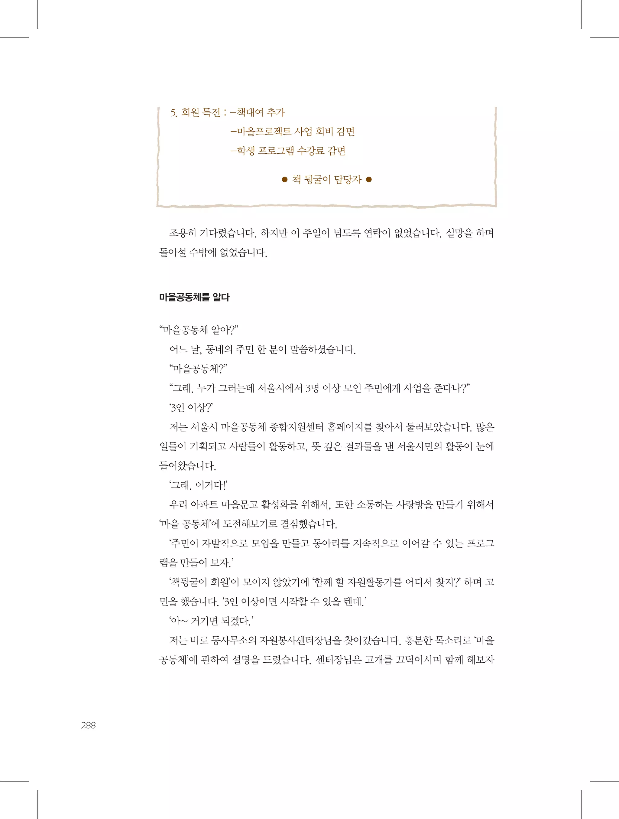 5. 회원 특전 :  책대여 추가	
-마을프로젝트 사업 회비 감면	
-학생 프로그램 수강료 감면
● 책 뒹굴이 담당자 ●

조용히 기다렸습니다. 하지만 이 주일이 넘도록 연락이 없었습니다. 실망을 하며
돌아설 수밖에 없었습니다.

마을공동체를 알다

“마을공동체 알아?”
어느 날, 동네의 주민 한 분이 말씀하셨습니다.
“마을공동체?”
“그래. 누가 그러는데 서울시에서 3명 이상 모인 주민에게 사업을 준다나?”
‘3인 이상?’
저는 서울시 마을공동체 종합지원센터 홈페이지를 찾아서 둘러보았습니다. 많은
일들이 기획되고 사람들이 활동하고, 뜻 깊은 결과물을 낸 서울시민의 활동이 눈에
들어왔습니다.
‘그래. 이거다!’
우리 아파트 마을문고 활성화를 위해서, 또한 소통하는 사랑방을 만들기 위해서
‘마을 공동체’에 도전해보기로 결심했습니다.
‘주민이 자발적으로 모임을 만들고 동아리를 지속적으로 이어갈 수 있는 프로그
램을 만들어 보자.’
‘책뒹굴이 회원’이 모이지 않았기에 ‘함께 할 자원활동가를 어디서 찾지?’ 하며 고
민을 했습니다. ‘3인 이상이면 시작할 수 있을 텐데.’
‘아~ 거기면 되겠다.’
저는 바로 동사무소의 자원봉사센터장님을 찾아갔습니다. 흥분한 목소리로 ‘마을
공동체’에 관하여 설명을 드렸습니다. 센터장님은 고개를 끄덕이시며 함께 해보자

288

 