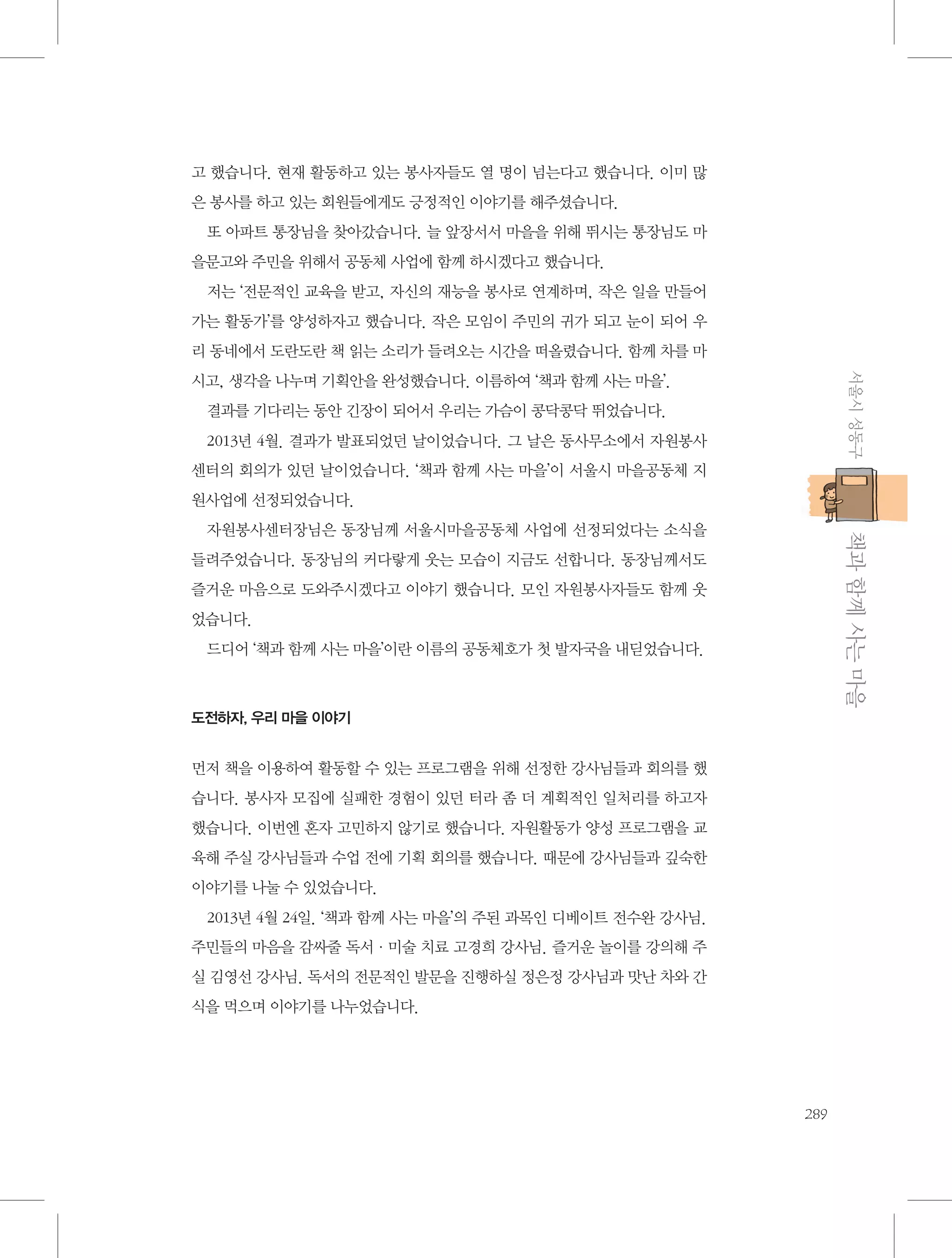 고 했습니다. 현재 활동하고 있는 봉사자들도 열 명이 넘는다고 했습니다. 이미 많
은 봉사를 하고 있는 회원들에게도 긍정적인 이야기를 해주셨습니다.
또 아파트 통장님을 찾아갔습니다. 늘 앞장서서 마을을 위해 뛰시는 통장님도 마
을문고와 주민을 위해서 공동체 사업에 함께 하시겠다고 했습니다.
저는 ‘전문적인 교육을 받고, 자신의 재능을 봉사로 연계하며, 작은 일을 만들어
가는 활동가’를 양성하자고 했습니다. 작은 모임이 주민의 귀가 되고 눈이 되어 우
리 동네에서 도란도란 책 읽는 소리가 들려오는 시간을 떠올렸습니다. 함께 차를 마
서울시 성동구

시고, 생각을 나누며 기획안을 완성했습니다. 이름하여 ‘책과 함께 사는 마을’.
결과를 기다리는 동안 긴장이 되어서 우리는 가슴이 콩닥콩닥 뛰었습니다.
2013년 4월. 결과가 발표되었던 날이었습니다. 그 날은 동사무소에서 자원봉사
센터의 회의가 있던 날이었습니다. ‘책과 함께 사는 마을’이 서울시 마을공동체 지
원사업에 선정되었습니다.

           책과 함께 사는 마을

자원봉사센터장님은 동장님께 서울시마을공동체 사업에 선정되었다는 소식을
들려주었습니다. 동장님의 커다랗게 웃는 모습이 지금도 선합니다. 동장님께서도
즐거운 마음으로 도와주시겠다고 이야기 했습니다. 모인 자원봉사자들도 함께 웃
었습니다.
드디어 ‘책과 함께 사는 마을’이란 이름의 공동체호가 첫 발자국을 내딛었습니다.

도전하자, 우리 마을 이야기

먼저 책을 이용하여 활동할 수 있는 프로그램을 위해 선정한 강사님들과 회의를 했
습니다. 봉사자 모집에 실패한 경험이 있던 터라 좀 더 계획적인 일처리를 하고자
했습니다. 이번엔 혼자 고민하지 않기로 했습니다. 자원활동가 양성 프로그램을 교
육해 주실 강사님들과 수업 전에 기획 회의를 했습니다. 때문에 강사님들과 깊숙한
이야기를 나눌 수 있었습니다.
2013년 4월 24일. ‘책과 함께 사는 마을’의 주된 과목인 디베이트 전수완 강사님.
주민들의 마음을 감싸줄 독서·미술 치료 고경희 강사님. 즐거운 놀이를 강의해 주
실 김영선 강사님. 독서의 전문적인 발문을 진행하실 정은정 강사님과 맛난 차와 간
식을 먹으며 이야기를 나누었습니다.

289

 