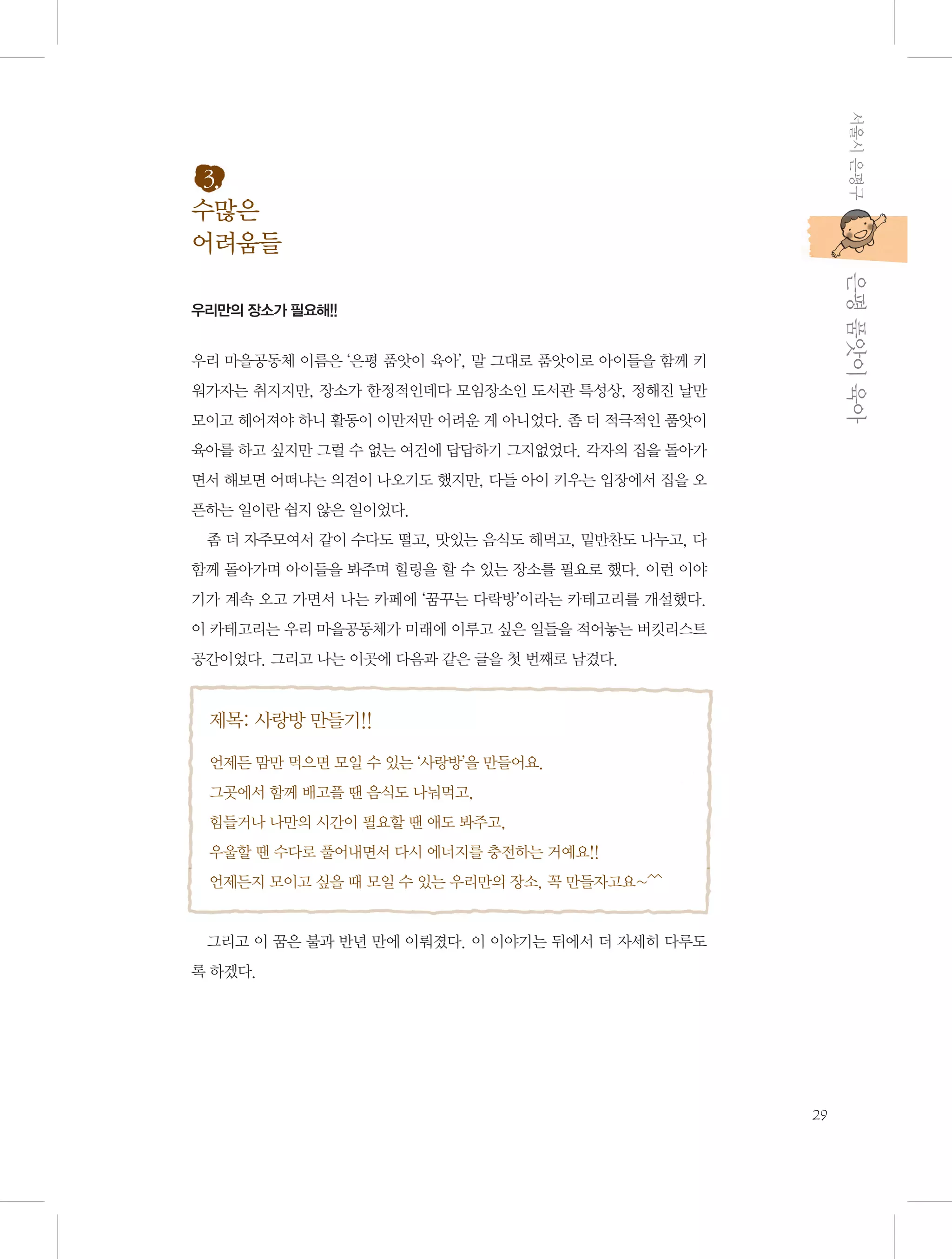 서울시 은평구

3.
수많은
어려움들

           은평 품앗이 육아

우리만의 장소가 필요해!!

우리 마을공동체 이름은 ‘은평 품앗이 육아’, 말 그대로 품앗이로 아이들을 함께 키
워가자는 취지지만, 장소가 한정적인데다 모임장소인 도서관 특성상, 정해진 날만
모이고 헤어져야 하니 활동이 이만저만 어려운 게 아니었다. 좀 더 적극적인 품앗이
육아를 하고 싶지만 그럴 수 없는 여건에 답답하기 그지없었다. 각자의 집을 돌아가
면서 해보면 어떠냐는 의견이 나오기도 했지만, 다들 아이 키우는 입장에서 집을 오
픈하는 일이란 쉽지 않은 일이었다.
좀 더 자주모여서 같이 수다도 떨고, 맛있는 음식도 해먹고, 밑반찬도 나누고, 다
함께 돌아가며 아이들을 봐주며 힐링을 할 수 있는 장소를 필요로 했다. 이런 이야
기가 계속 오고 가면서 나는 카페에 ‘꿈꾸는 다락방’이라는 카테고리를 개설했다.
이 카테고리는 우리 마을공동체가 미래에 이루고 싶은 일들을 적어놓는 버킷리스트
공간이었다. 그리고 나는 이곳에 다음과 같은 글을 첫 번째로 남겼다.

제목: 사랑방 만들기!!
언제든 맘만 먹으면 모일 수 있는 ‘사랑방’을 만들어요.
그곳에서 함께 배고플 땐 음식도 나눠먹고,
힘들거나 나만의 시간이 필요할 땐 애도 봐주고,
우울할 땐 수다로 풀어내면서 다시 에너지를 충전하는 거예요!!
언제든지 모이고 싶을 때 모일 수 있는 우리만의 장소, 꼭 만들자고요~^^

그리고 이 꿈은 불과 반년 만에 이뤄졌다. 이 이야기는 뒤에서 더 자세히 다루도
록 하겠다.

29

 