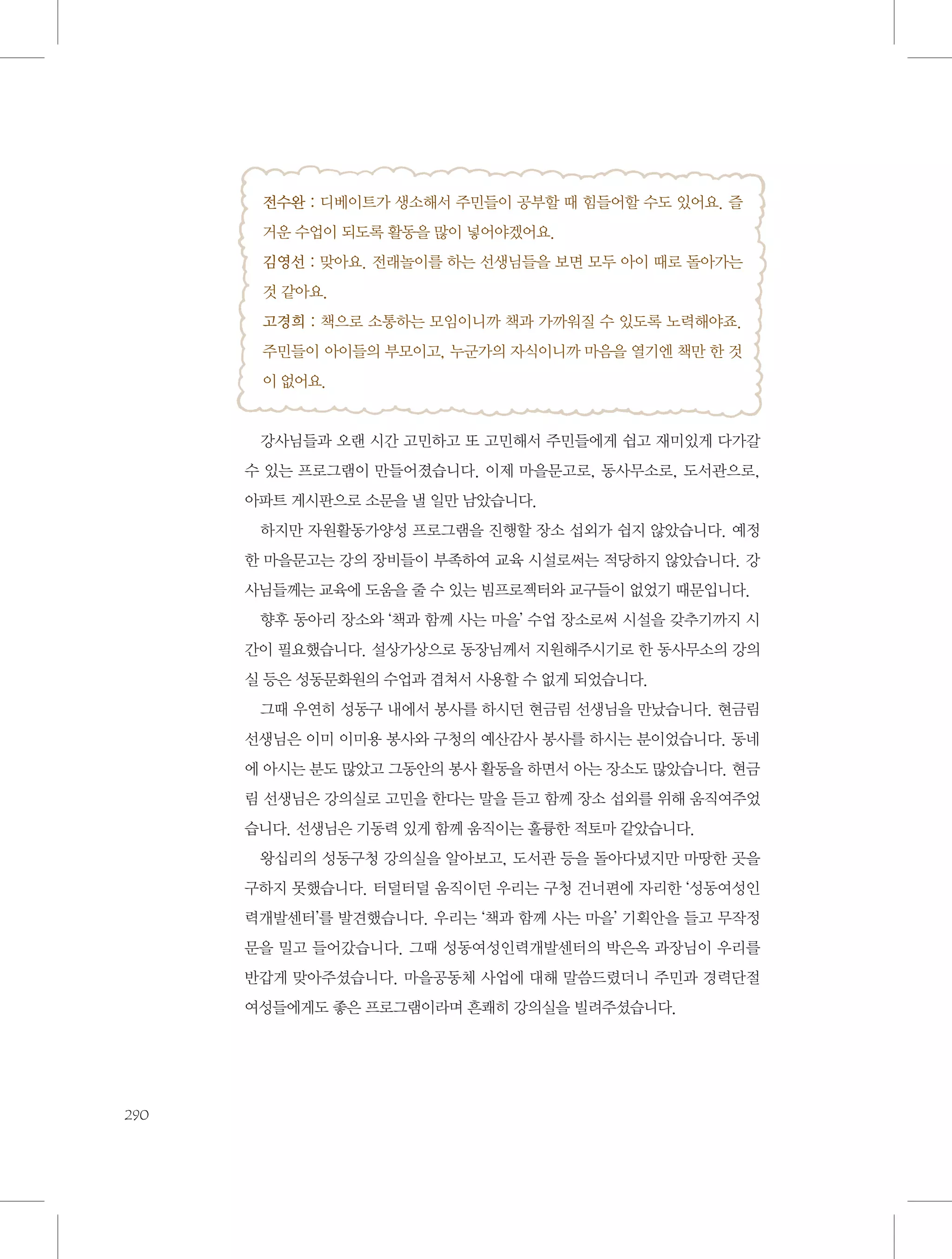 전수완 : 디베이트가 생소해서 주민들이 공부할 때 힘들어할 수도 있어요. 즐
거운 수업이 되도록 활동을 많이 넣어야겠어요.
김영선 : 맞아요. 전래놀이를 하는 선생님들을 보면 모두 아이 때로 돌아가는
것 같아요.
고경희 : 책으로 소통하는 모임이니까 책과 가까워질 수 있도록 노력해야죠.
주민들이 아이들의 부모이고, 누군가의 자식이니까 마음을 열기엔 책만 한 것
이 없어요.

강사님들과 오랜 시간 고민하고 또 고민해서 주민들에게 쉽고 재미있게 다가갈
수 있는 프로그램이 만들어졌습니다. 이제 마을문고로, 동사무소로, 도서관으로,
아파트 게시판으로 소문을 낼 일만 남았습니다.
하지만 자원활동가양성 프로그램을 진행할 장소 섭외가 쉽지 않았습니다. 예정
한 마을문고는 강의 장비들이 부족하여 교육 시설로써는 적당하지 않았습니다. 강
사님들께는 교육에 도움을 줄 수 있는 빔프로젝터와 교구들이 없었기 때문입니다.
향후 동아리 장소와 ‘책과 함께 사는 마을’ 수업 장소로써 시설을 갖추기까지 시
간이 필요했습니다. 설상가상으로 동장님께서 지원해주시기로 한 동사무소의 강의
실 등은 성동문화원의 수업과 겹쳐서 사용할 수 없게 되었습니다.
그때 우연히 성동구 내에서 봉사를 하시던 현금림 선생님을 만났습니다. 현금림
선생님은 이미 이미용 봉사와 구청의 예산감사 봉사를 하시는 분이었습니다. 동네
에 아시는 분도 많았고 그동안의 봉사 활동을 하면서 아는 장소도 많았습니다. 현금
림 선생님은 강의실로 고민을 한다는 말을 듣고 함께 장소 섭외를 위해 움직여주었
습니다. 선생님은 기동력 있게 함께 움직이는 훌륭한 적토마 같았습니다.
왕십리의 성동구청 강의실을 알아보고, 도서관 등을 돌아다녔지만 마땅한 곳을
구하지 못했습니다. 터덜터덜 움직이던 우리는 구청 건너편에 자리한 ‘성동여성인
력개발센터’를 발견했습니다. 우리는 ‘책과 함께 사는 마을’ 기획안을 들고 무작정
문을 밀고 들어갔습니다. 그때 성동여성인력개발센터의 박은옥 과장님이 우리를
반갑게 맞아주셨습니다. 마을공동체 사업에 대해 말씀드렸더니 주민과 경력단절
여성들에게도 좋은 프로그램이라며 흔쾌히 강의실을 빌려주셨습니다.

290

 