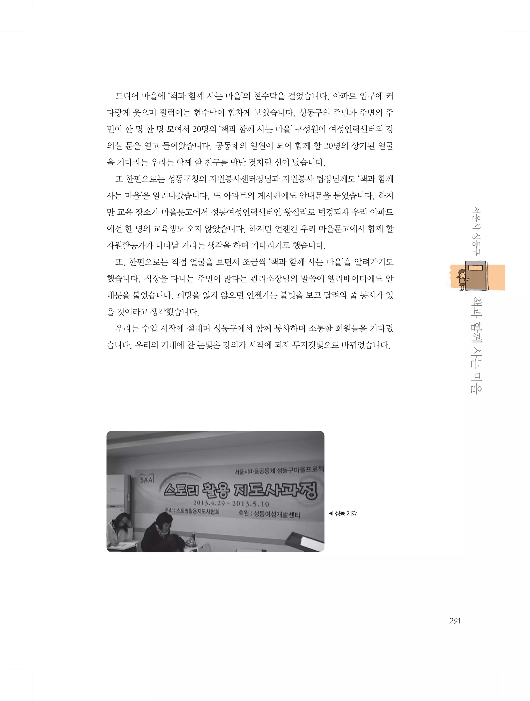 드디어 마을에 ‘책과 함께 사는 마을’의 현수막을 걸었습니다. 아파트 입구에 커
다랗게 웃으며 펄럭이는 현수막이 힘차게 보였습니다. 성동구의 주민과 주변의 주
민이 한 명 한 명 모여서 20명의 ‘책과 함께 사는 마을’ 구성원이 여성인력센터의 강
의실 문을 열고 들어왔습니다. 공동체의 일원이 되어 함께 할 20명의 상기된 얼굴
을 기다리는 우리는 함께 할 친구를 만난 것처럼 신이 났습니다.
또 한편으로는 성동구청의 자원봉사센터장님과 자원봉사 팀장님께도 ‘책과 함께
사는 마을’을 알려나갔습니다. 또 아파트의 게시판에도 안내문을 붙였습니다. 하지
서울시 성동구

만 교육 장소가 마을문고에서 성동여성인력센터인 왕십리로 변경되자 우리 아파트
에선 한 명의 교육생도 오지 않았습니다. 하지만 언젠간 우리 마을문고에서 함께 할
자원활동가가 나타날 거라는 생각을 하며 기다리기로 했습니다.
또, 한편으로는 직접 얼굴을 보면서 조금씩 ‘책과 함께 사는 마을’을 알려가기도
했습니다. 직장을 다니는 주민이 많다는 관리소장님의 말씀에 엘리베이터에도 안

           책과 함께 사는 마을

내문을 붙었습니다. 희망을 잃지 않으면 언젠가는 불빛을 보고 달려와 줄 동지가 있
을 것이라고 생각했습니다.
우리는 수업 시작에 설레며 성동구에서 함께 봉사하며 소통할 회원들을 기다렸
습니다. 우리의 기대에 찬 눈빛은 강의가 시작에 되자 무지갯빛으로 바뀌었습니다.

◀ 성동 개강

291

 