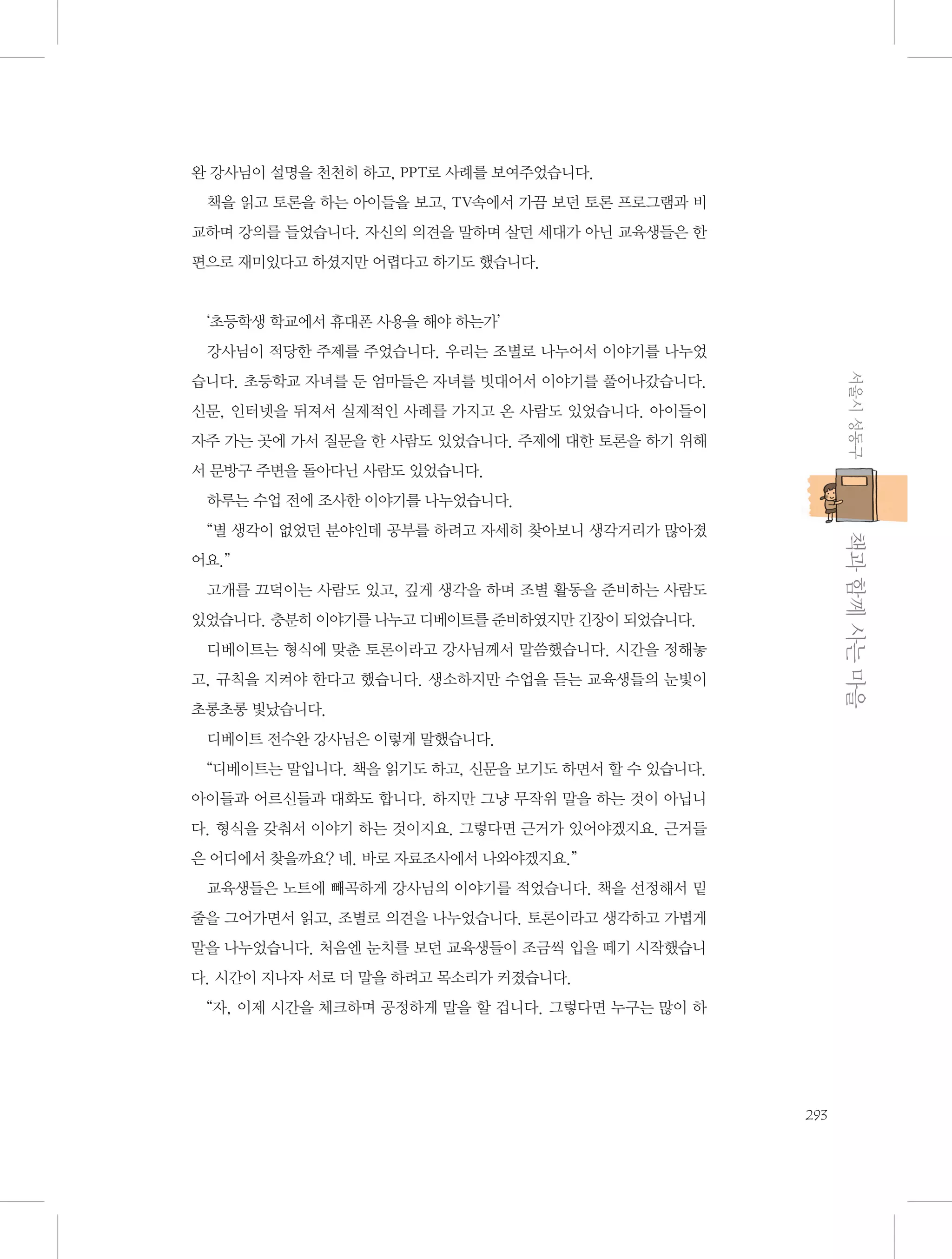 완 강사님이 설명을 천천히 하고, PPT로 사례를 보여주었습니다.
책을 읽고 토론을 하는 아이들을 보고, TV속에서 가끔 보던 토론 프로그램과 비
교하며 강의를 들었습니다. 자신의 의견을 말하며 살던 세대가 아닌 교육생들은 한
편으로 재미있다고 하셨지만 어렵다고 하기도 했습니다.

‘초등학생 학교에서 휴대폰 사용을 해야 하는가’
강사님이 적당한 주제를 주었습니다. 우리는 조별로 나누어서 이야기를 나누었
서울시 성동구

습니다. 초등학교 자녀를 둔 엄마들은 자녀를 빗대어서 이야기를 풀어나갔습니다.
신문, 인터넷을 뒤져서 실제적인 사례를 가지고 온 사람도 있었습니다. 아이들이
자주 가는 곳에 가서 질문을 한 사람도 있었습니다. 주제에 대한 토론을 하기 위해
서 문방구 주변을 돌아다닌 사람도 있었습니다.
하루는 수업 전에 조사한 이야기를 나누었습니다.

           책과 함께 사는 마을

“별 생각이 없었던 분야인데 공부를 하려고 자세히 찾아보니 생각거리가 많아졌
어요.”
고개를 끄덕이는 사람도 있고, 깊게 생각을 하며 조별 활동을 준비하는 사람도
있었습니다. 충분히 이야기를 나누고 디베이트를 준비하였지만 긴장이 되었습니다.
디베이트는 형식에 맞춘 토론이라고 강사님께서 말씀했습니다. 시간을 정해놓
고, 규칙을 지켜야 한다고 했습니다. 생소하지만 수업을 듣는 교육생들의 눈빛이
초롱초롱 빛났습니다.
디베이트 전수완 강사님은 이렇게 말했습니다.
“디베이트는 말입니다. 책을 읽기도 하고, 신문을 보기도 하면서 할 수 있습니다.
아이들과 어르신들과 대화도 합니다. 하지만 그냥 무작위 말을 하는 것이 아닙니
다. 형식을 갖춰서 이야기 하는 것이지요. 그렇다면 근거가 있어야겠지요. 근거들
은 어디에서 찾을까요? 네. 바로 자료조사에서 나와야겠지요.”
교육생들은 노트에 빼곡하게 강사님의 이야기를 적었습니다. 책을 선정해서 밑
줄을 그어가면서 읽고, 조별로 의견을 나누었습니다. 토론이라고 생각하고 가볍게
말을 나누었습니다. 처음엔 눈치를 보던 교육생들이 조금씩 입을 떼기 시작했습니
다. 시간이 지나자 서로 더 말을 하려고 목소리가 커졌습니다.
“자, 이제 시간을 체크하며 공정하게 말을 할 겁니다. 그렇다면 누구는 많이 하

293

 