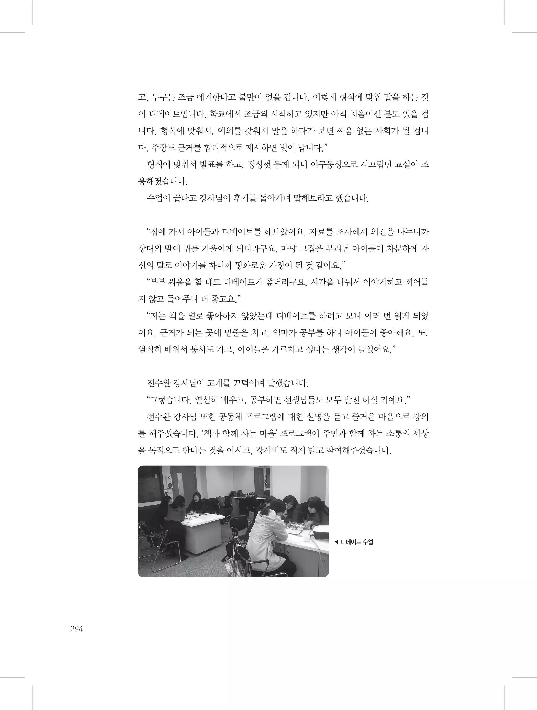 고, 누구는 조금 얘기한다고 불만이 없을 겁니다. 이렇게 형식에 맞춰 말을 하는 것
이 디베이트입니다. 학교에서 조금씩 시작하고 있지만 아직 처음이신 분도 있을 겁
니다. 형식에 맞춰서, 예의를 갖춰서 말을 하다가 보면 싸움 없는 사회가 될 겁니
다. 주장도 근거를 합리적으로 제시하면 빛이 납니다.”
형식에 맞춰서 발표를 하고, 정성껏 듣게 되니 이구동성으로 시끄럽던 교실이 조
용해졌습니다.
수업이 끝나고 강사님이 후기를 돌아가며 말해보라고 했습니다.

“집에 가서 아이들과 디베이트를 해보았어요. 자료를 조사해서 의견을 나누니까
상대의 말에 귀를 기울이게 되더라구요. 마냥 고집을 부리던 아이들이 차분하게 자
신의 말로 이야기를 하니까 평화로운 가정이 된 것 같아요.”
“부부 싸움을 할 때도 디베이트가 좋더라구요. 시간을 나눠서 이야기하고 끼어들
지 않고 들어주니 더 좋고요.”
“저는 책을 별로 좋아하지 않았는데 디베이트를 하려고 보니 여러 번 읽게 되었
어요. 근거가 되는 곳에 밑줄을 치고. 엄마가 공부를 하니 아이들이 좋아해요. 또,
열심히 배워서 봉사도 가고, 아이들을 가르치고 싶다는 생각이 들었어요.”

전수완 강사님이 고개를 끄덕이며 말했습니다.
“그렇습니다. 열심히 배우고, 공부하면 선생님들도 모두 발전 하실 거예요.”
전수완 강사님 또한 공동체 프로그램에 대한 설명을 듣고 즐거운 마음으로 강의
를 해주셨습니다. ‘책과 함께 사는 마을’ 프로그램이 주민과 함께 하는 소통의 세상
을 목적으로 한다는 것을 아시고, 강사비도 적게 받고 참여해주셨습니다.

◀ 디베이트 수업

294

 