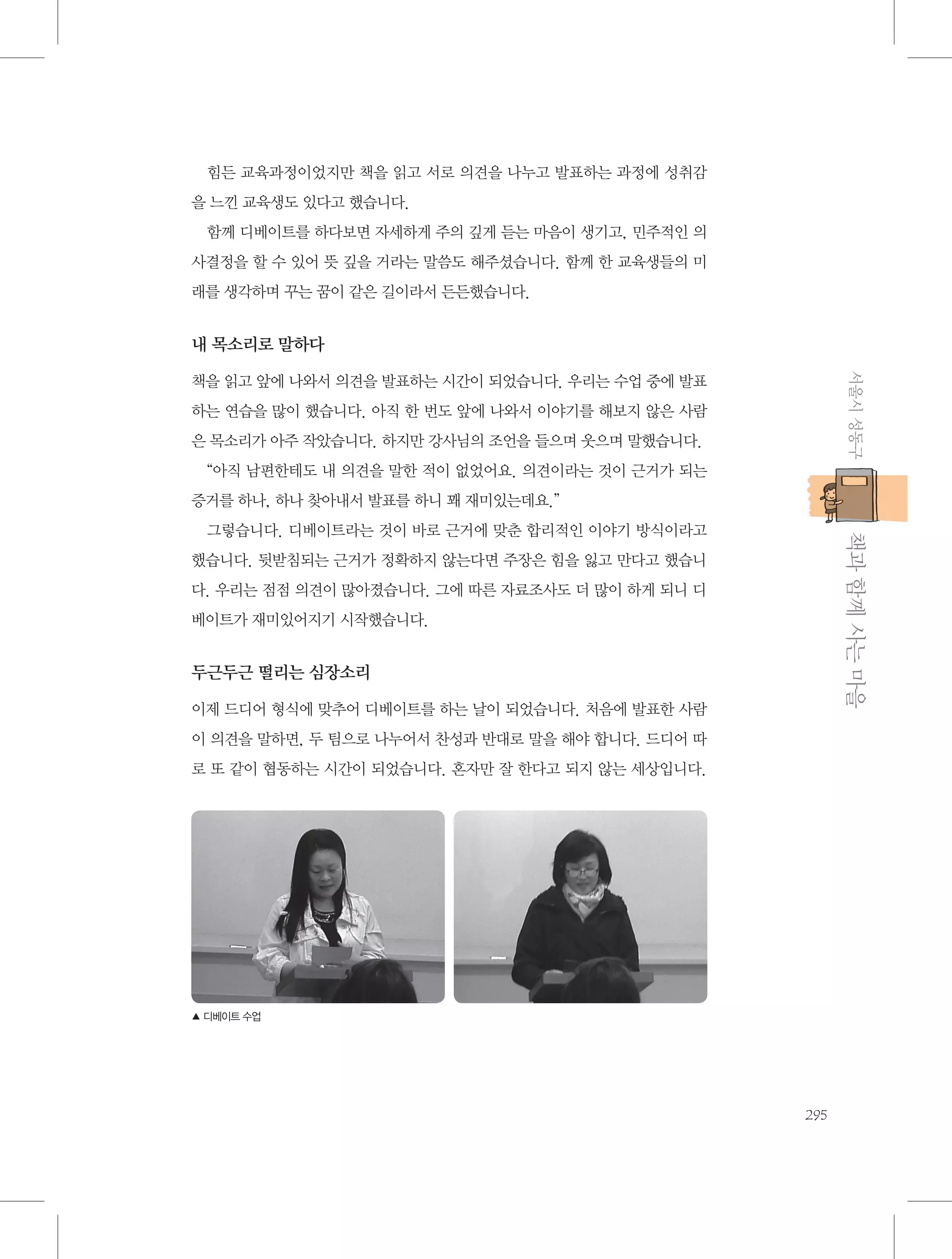 힘든 교육과정이었지만 책을 읽고 서로 의견을 나누고 발표하는 과정에 성취감
을 느낀 교육생도 있다고 했습니다.
함께 디베이트를 하다보면 자세하게 주의 깊게 듣는 마음이 생기고, 민주적인 의
사결정을 할 수 있어 뜻 깊을 거라는 말씀도 해주셨습니다. 함께 한 교육생들의 미
래를 생각하며 꾸는 꿈이 같은 길이라서 든든했습니다.

내 목소리로 말하다
서울시 성동구

책을 읽고 앞에 나와서 의견을 발표하는 시간이 되었습니다. 우리는 수업 중에 발표
하는 연습을 많이 했습니다. 아직 한 번도 앞에 나와서 이야기를 해보지 않은 사람
은 목소리가 아주 작았습니다. 하지만 강사님의 조언을 들으며 웃으며 말했습니다.
“아직 남편한테도 내 의견을 말한 적이 없었어요. 의견이라는 것이 근거가 되는
증거를 하나, 하나 찾아내서 발표를 하니 꽤 재미있는데요.”

           책과 함께 사는 마을

그렇습니다. 디베이트라는 것이 바로 근거에 맞춘 합리적인 이야기 방식이라고
했습니다. 뒷받침되는 근거가 정확하지 않는다면 주장은 힘을 잃고 만다고 했습니
다. 우리는 점점 의견이 많아졌습니다. 그에 따른 자료조사도 더 많이 하게 되니 디
베이트가 재미있어지기 시작했습니다.

두근두근 떨리는 심장소리
이제 드디어 형식에 맞추어 디베이트를 하는 날이 되었습니다. 처음에 발표한 사람
이 의견을 말하면, 두 팀으로 나누어서 찬성과 반대로 말을 해야 합니다. 드디어 따
로 또 같이 협동하는 시간이 되었습니다. 혼자만 잘 한다고 되지 않는 세상입니다.

▲ 디베이트 수업

295

 