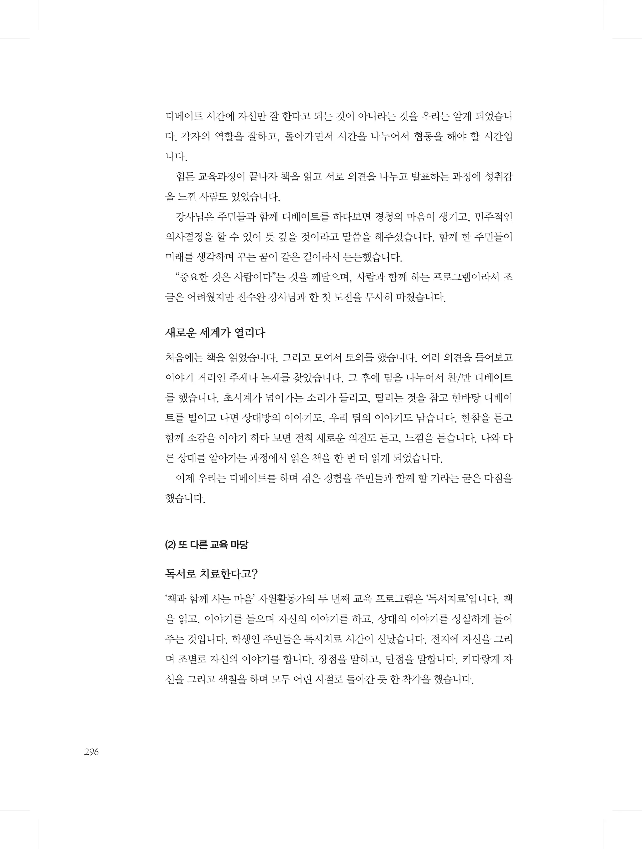 디베이트 시간에 자신만 잘 한다고 되는 것이 아니라는 것을 우리는 알게 되었습니
다. 각자의 역할을 잘하고, 돌아가면서 시간을 나누어서 협동을 해야 할 시간입
니다.
힘든 교육과정이 끝나자 책을 읽고 서로 의견을 나누고 발표하는 과정에 성취감
을 느낀 사람도 있었습니다.
강사님은 주민들과 함께 디베이트를 하다보면 경청의 마음이 생기고, 민주적인
의사결정을 할 수 있어 뜻 깊을 것이라고 말씀을 해주셨습니다. 함께 한 주민들이
미래를 생각하며 꾸는 꿈이 같은 길이라서 든든했습니다.
“중요한 것은 사람이다”는 것을 깨달으며, 사람과 함께 하는 프로그램이라서 조
금은 어려웠지만 전수완 강사님과 한 첫 도전을 무사히 마쳤습니다.

새로운 세계가 열리다
처음에는 책을 읽었습니다. 그리고 모여서 토의를 했습니다. 여러 의견을 들어보고
이야기 거리인 주제나 논제를 찾았습니다. 그 후에 팀을 나누어서 찬/반 디베이트
를 했습니다. 초시계가 넘어가는 소리가 들리고, 떨리는 것을 참고 한바탕 디베이
트를 벌이고 나면 상대방의 이야기도, 우리 팀의 이야기도 남습니다. 한참을 듣고
함께 소감을 이야기 하다 보면 전혀 새로운 의견도 듣고, 느낌을 듣습니다. 나와 다
른 상대를 알아가는 과정에서 읽은 책을 한 번 더 읽게 되었습니다.
이제 우리는 디베이트를 하며 겪은 경험을 주민들과 함께 할 거라는 굳은 다짐을
했습니다.

(2) 또 다른 교육 마당

독서로 치료한다고?
‘책과 함께 사는 마을’ 자원활동가의 두 번째 교육 프로그램은 ‘독서치료’입니다. 책
을 읽고, 이야기를 들으며 자신의 이야기를 하고, 상대의 이야기를 성실하게 들어
주는 것입니다. 학생인 주민들은 독서치료 시간이 신났습니다. 전지에 자신을 그리
며 조별로 자신의 이야기를 합니다. 장점을 말하고, 단점을 말합니다. 커다랗게 자
신을 그리고 색칠을 하며 모두 어린 시절로 돌아간 듯 한 착각을 했습니다.

296

 