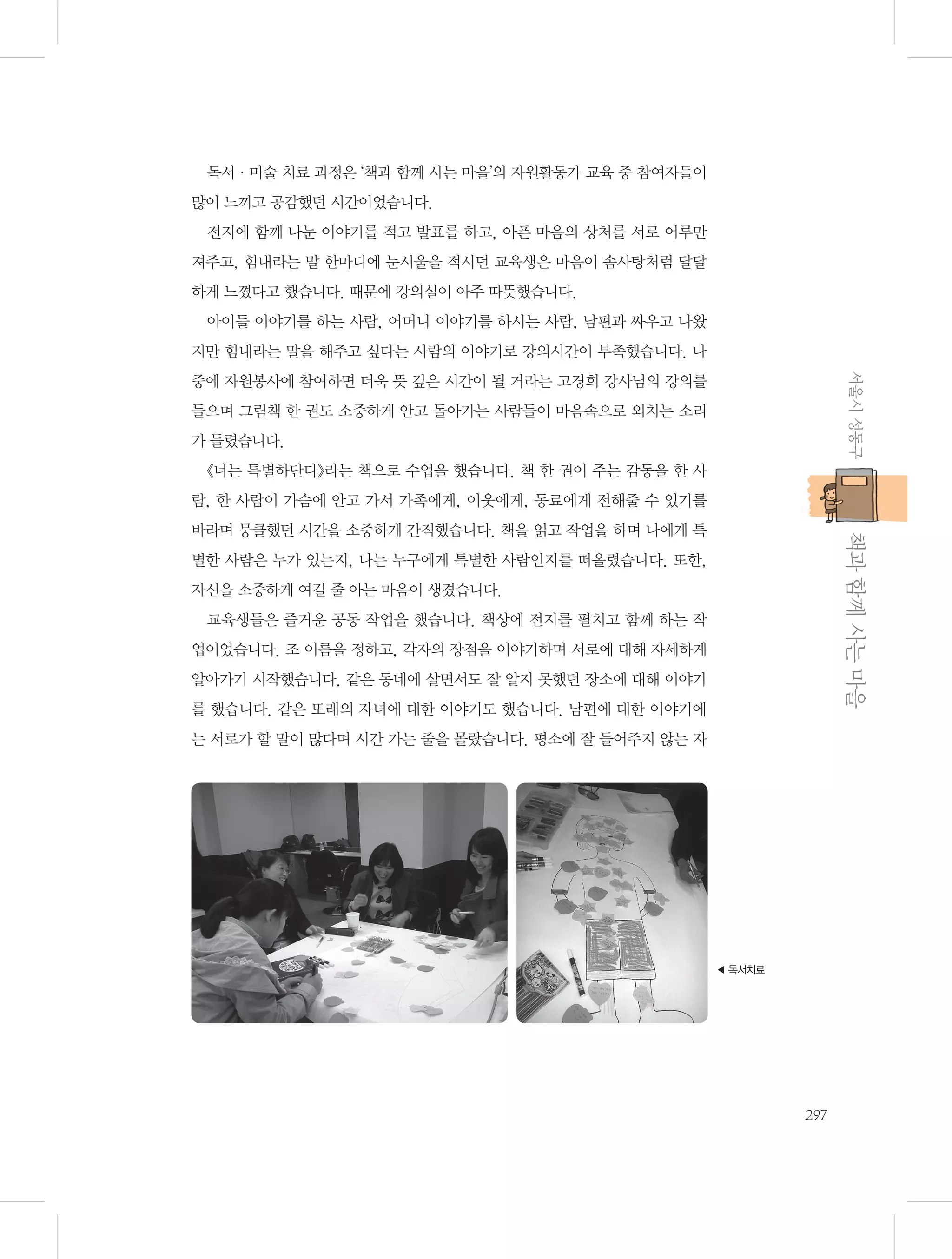 독서·미술 치료 과정은 ‘책과 함께 사는 마을’의 자원활동가 교육 중 참여자들이
많이 느끼고 공감했던 시간이었습니다.
전지에 함께 나눈 이야기를 적고 발표를 하고, 아픈 마음의 상처를 서로 어루만
져주고, 힘내라는 말 한마디에 눈시울을 적시던 교육생은 마음이 솜사탕처럼 달달
하게 느꼈다고 했습니다. 때문에 강의실이 아주 따뜻했습니다.
아이들 이야기를 하는 사람, 어머니 이야기를 하시는 사람, 남편과 싸우고 나왔
지만 힘내라는 말을 해주고 싶다는 사람의 이야기로 강의시간이 부족했습니다. 나
서울시 성동구

중에 자원봉사에 참여하면 더욱 뜻 깊은 시간이 될 거라는 고경희 강사님의 강의를
들으며 그림책 한 권도 소중하게 안고 돌아가는 사람들이 마음속으로 외치는 소리
가 들렸습니다.
《너는 특별하단다》라는 책으로 수업을 했습니다. 책 한 권이 주는 감동을 한 사
람, 한 사람이 가슴에 안고 가서 가족에게, 이웃에게, 동료에게 전해줄 수 있기를

           책과 함께 사는 마을

바라며 뭉클했던 시간을 소중하게 간직했습니다. 책을 읽고 작업을 하며 나에게 특
별한 사람은 누가 있는지, 나는 누구에게 특별한 사람인지를 떠올렸습니다. 또한,
자신을 소중하게 여길 줄 아는 마음이 생겼습니다.
교육생들은 즐거운 공동 작업을 했습니다. 책상에 전지를 펼치고 함께 하는 작
업이었습니다. 조 이름을 정하고, 각자의 장점을 이야기하며 서로에 대해 자세하게
알아가기 시작했습니다. 같은 동네에 살면서도 잘 알지 못했던 장소에 대해 이야기
를 했습니다. 같은 또래의 자녀에 대한 이야기도 했습니다. 남편에 대한 이야기에
는 서로가 할 말이 많다며 시간 가는 줄을 몰랐습니다. 평소에 잘 들어주지 않는 자

◀ 독서치료

297

 