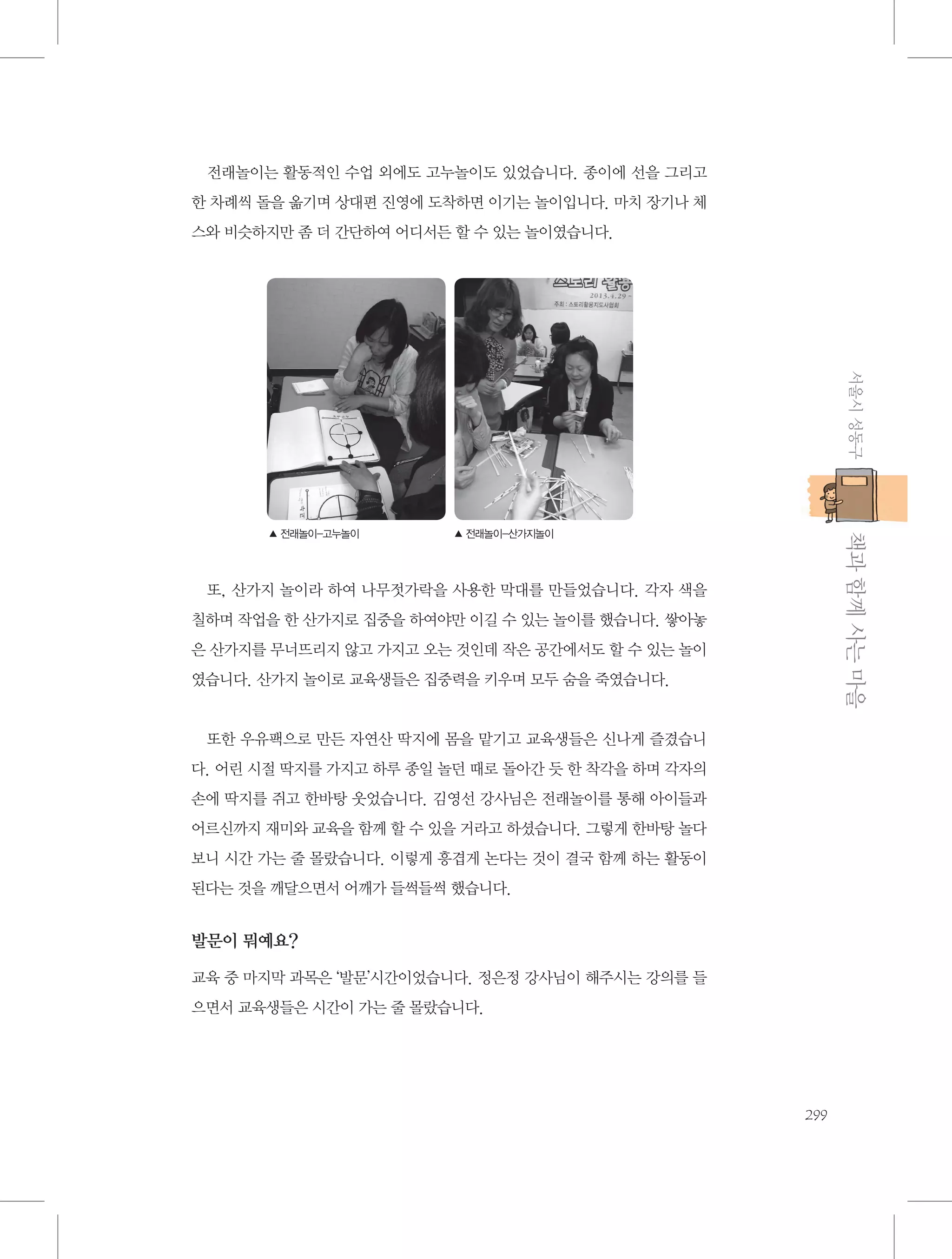 전래놀이는 활동적인 수업 외에도 고누놀이도 있었습니다. 종이에 선을 그리고
한 차례씩 돌을 옮기며 상대편 진영에 도착하면 이기는 놀이입니다. 마치 장기나 체
스와 비슷하지만 좀 더 간단하여 어디서든 할 수 있는 놀이였습니다.

서울시 성동구

           책과 함께 사는 마을

▲ 전래놀이-고누놀이

▲ 전래놀이-산가지놀이

또, 산가지 놀이라 하여 나무젓가락을 사용한 막대를 만들었습니다. 각자 색을
칠하며 작업을 한 산가지로 집중을 하여야만 이길 수 있는 놀이를 했습니다. 쌓아놓
은 산가지를 무너뜨리지 않고 가지고 오는 것인데 작은 공간에서도 할 수 있는 놀이
였습니다. 산가지 놀이로 교육생들은 집중력을 키우며 모두 숨을 죽였습니다.

또한 우유팩으로 만든 자연산 딱지에 몸을 맡기고 교육생들은 신나게 즐겼습니
다. 어린 시절 딱지를 가지고 하루 종일 놀던 때로 돌아간 듯 한 착각을 하며 각자의
손에 딱지를 쥐고 한바탕 웃었습니다. 김영선 강사님은 전래놀이를 통해 아이들과
어르신까지 재미와 교육을 함께 할 수 있을 거라고 하셨습니다. 그렇게 한바탕 놀다
보니 시간 가는 줄 몰랐습니다. 이렇게 흥겹게 논다는 것이 결국 함께 하는 활동이
된다는 것을 깨달으면서 어깨가 들썩들썩 했습니다.

발문이 뭐예요?
교육 중 마지막 과목은 ‘발문’시간이었습니다. 정은정 강사님이 해주시는 강의를 들
으면서 교육생들은 시간이 가는 줄 몰랐습니다.

299

 