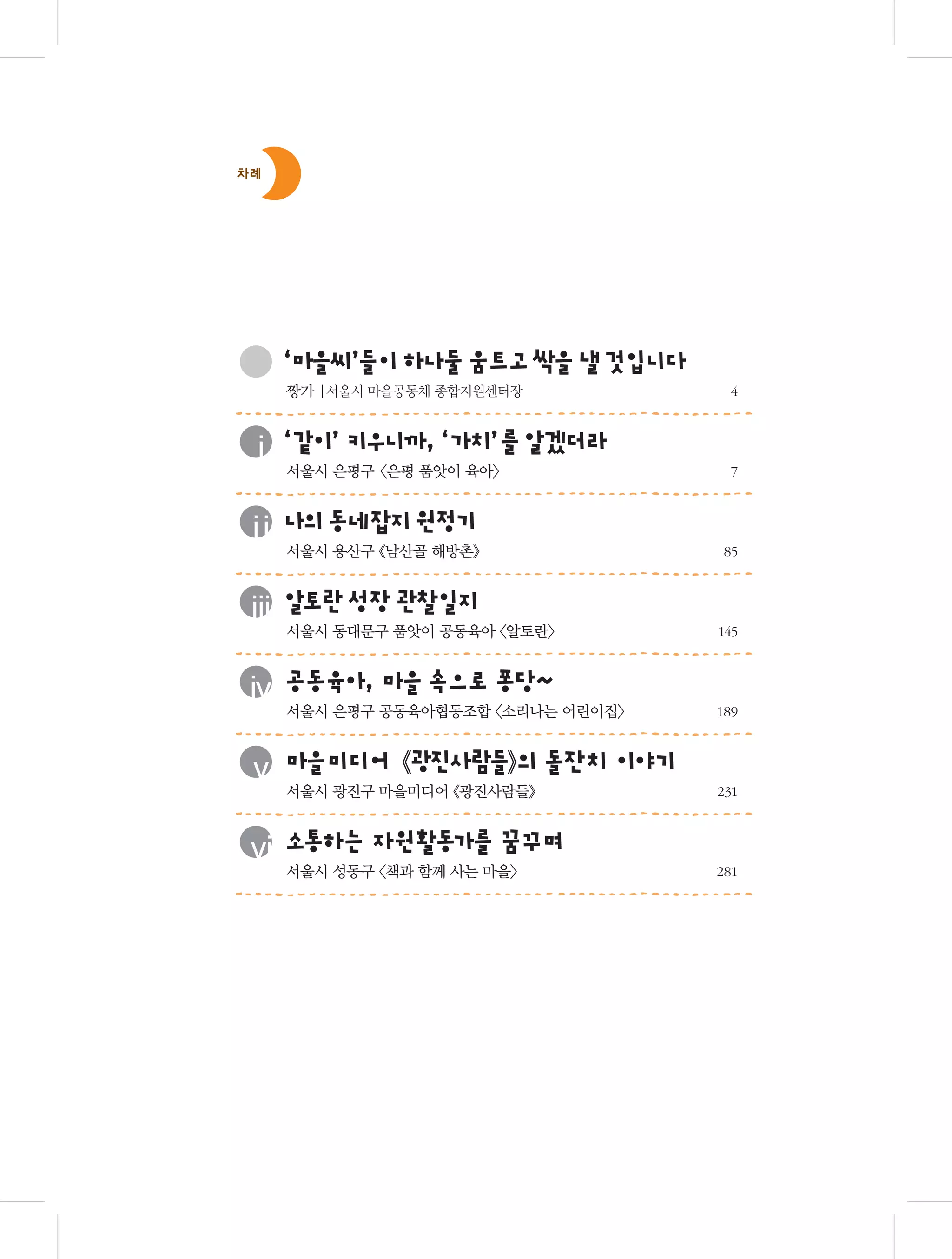 차례

‘ 을 ’이하 움 고싹 낼것 니
마 씨들 나둘 트 을
입 다
	

	

	

	

	

	

	

짱가 |서울시 마을공동체 종합지원센터장 	

‘ 이 키 니까‘ ’
더
ⅰ 같 ’ 우 , 가치 를알겠 라
서울시 은평구 <은평 품앗이 육아>	

의 네
정
ⅱ 나 동 잡지원 기

서울시 용산구 《남산골 해방촌》	

토
ⅲ 알 란성장관찰일지

서울시 동대문구 품앗이 공동육아 〈알토란〉 	

동 아
으 당
ⅳ 공 육 , 마을속 로퐁 ~

서울시 은평구 공동육아협동조합 〈소리나는 어린이집〉 	

광 사 들의 잔치 야기
ⅴ 마을미디어《 진 람 》 돌 이
서울시 광진구 마을미디어 《광진사람들》 	

통
가
ⅵ 소 하는 자원활동 를 꿈꾸며
서울시 성동구 〈책과 함께 사는 마을〉 	

4

7

85

145

189

231

281	

 