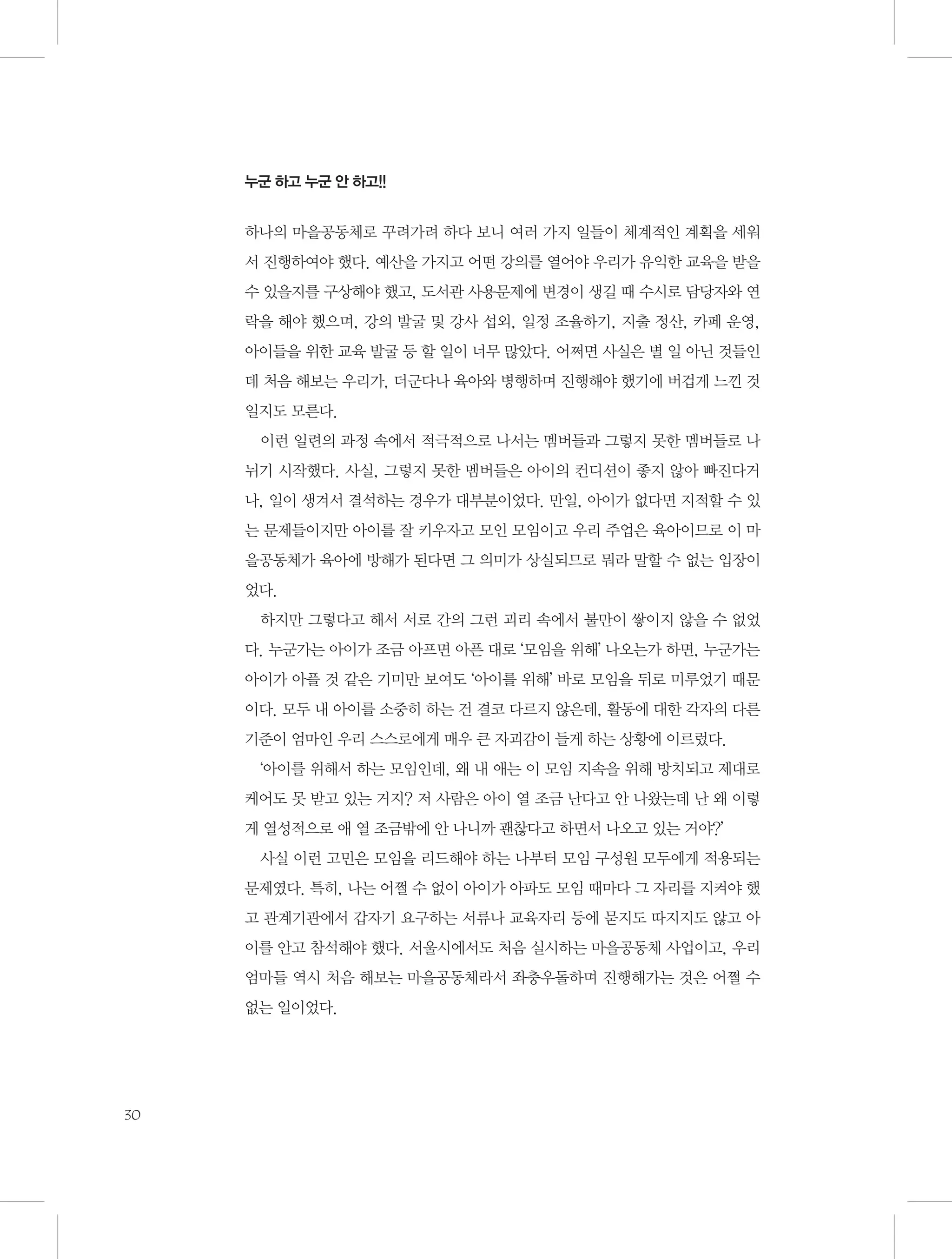 누군 하고 누군 안 하고!!

하나의 마을공동체로 꾸려가려 하다 보니 여러 가지 일들이 체계적인 계획을 세워
서 진행하여야 했다. 예산을 가지고 어떤 강의를 열어야 우리가 유익한 교육을 받을
수 있을지를 구상해야 했고, 도서관 사용문제에 변경이 생길 때 수시로 담당자와 연
락을 해야 했으며, 강의 발굴 및 강사 섭외, 일정 조율하기, 지출 정산, 카페 운영,
아이들을 위한 교육 발굴 등 할 일이 너무 많았다. 어쩌면 사실은 별 일 아닌 것들인
데 처음 해보는 우리가, 더군다나 육아와 병행하며 진행해야 했기에 버겁게 느낀 것
일지도 모른다.
이런 일련의 과정 속에서 적극적으로 나서는 멤버들과 그렇지 못한 멤버들로 나
뉘기 시작했다. 사실, 그렇지 못한 멤버들은 아이의 컨디션이 좋지 않아 빠진다거
나, 일이 생겨서 결석하는 경우가 대부분이었다. 만일, 아이가 없다면 지적할 수 있
는 문제들이지만 아이를 잘 키우자고 모인 모임이고 우리 주업은 육아이므로 이 마
을공동체가 육아에 방해가 된다면 그 의미가 상실되므로 뭐라 말할 수 없는 입장이
었다.
하지만 그렇다고 해서 서로 간의 그런 괴리 속에서 불만이 쌓이지 않을 수 없었
다. 누군가는 아이가 조금 아프면 아픈 대로 ‘모임을 위해’ 나오는가 하면, 누군가는
아이가 아플 것 같은 기미만 보여도 ‘아이를 위해’ 바로 모임을 뒤로 미루었기 때문
이다. 모두 내 아이를 소중히 하는 건 결코 다르지 않은데, 활동에 대한 각자의 다른
기준이 엄마인 우리 스스로에게 매우 큰 자괴감이 들게 하는 상황에 이르렀다.
‘아이를 위해서 하는 모임인데, 왜 내 애는 이 모임 지속을 위해 방치되고 제대로
케어도 못 받고 있는 거지? 저 사람은 아이 열 조금 난다고 안 나왔는데 난 왜 이렇
게 열성적으로 애 열 조금밖에 안 나니까 괜찮다고 하면서 나오고 있는 거야?’
사실 이런 고민은 모임을 리드해야 하는 나부터 모임 구성원 모두에게 적용되는
문제였다. 특히, 나는 어쩔 수 없이 아이가 아파도 모임 때마다 그 자리를 지켜야 했
고 관계기관에서 갑자기 요구하는 서류나 교육자리 등에 묻지도 따지지도 않고 아
이를 안고 참석해야 했다. 서울시에서도 처음 실시하는 마을공동체 사업이고, 우리
엄마들 역시 처음 해보는 마을공동체라서 좌충우돌하며 진행해가는 것은 어쩔 수
없는 일이었다.

30

 