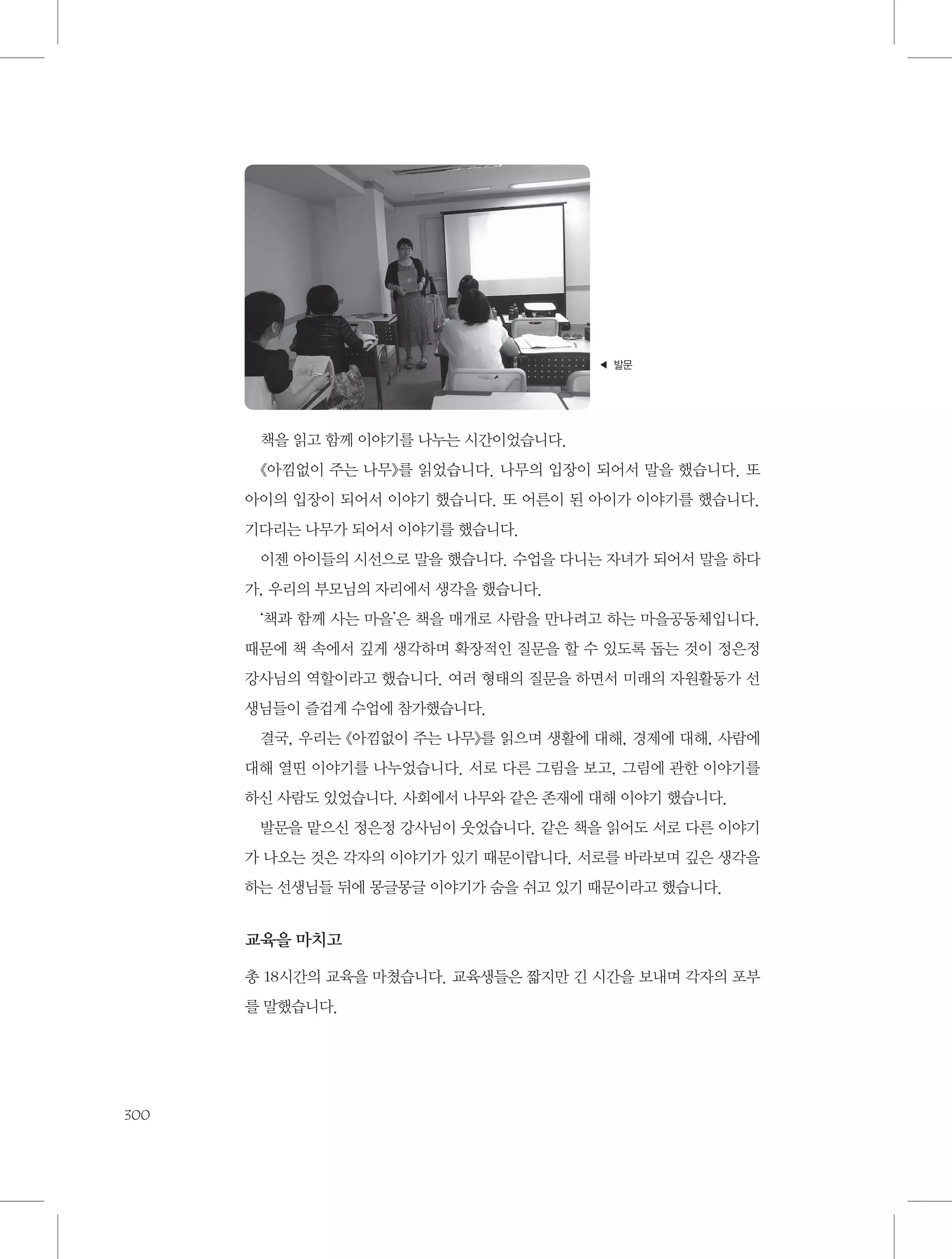 ◀ 발문

책을 읽고 함께 이야기를 나누는 시간이었습니다.
《아낌없이 주는 나무》를 읽었습니다. 나무의 입장이 되어서 말을 했습니다. 또
아이의 입장이 되어서 이야기 했습니다. 또 어른이 된 아이가 이야기를 했습니다.
기다리는 나무가 되어서 이야기를 했습니다.
이젠 아이들의 시선으로 말을 했습니다. 수업을 다니는 자녀가 되어서 말을 하다
가, 우리의 부모님의 자리에서 생각을 했습니다.
‘책과 함께 사는 마을’은 책을 매개로 사람을 만나려고 하는 마을공동체입니다.
때문에 책 속에서 깊게 생각하며 확장적인 질문을 할 수 있도록 돕는 것이 정은정
강사님의 역할이라고 했습니다. 여러 형태의 질문을 하면서 미래의 자원활동가 선
생님들이 즐겁게 수업에 참가했습니다.
결국, 우리는 《아낌없이 주는 나무》를 읽으며 생활에 대해, 경제에 대해, 사람에
대해 열띤 이야기를 나누었습니다. 서로 다른 그림을 보고, 그림에 관한 이야기를
하신 사람도 있었습니다. 사회에서 나무와 같은 존재에 대해 이야기 했습니다.
발문을 맡으신 정은정 강사님이 웃었습니다. 같은 책을 읽어도 서로 다른 이야기
가 나오는 것은 각자의 이야기가 있기 때문이랍니다. 서로를 바라보며 깊은 생각을
하는 선생님들 뒤에 몽글몽글 이야기가 숨을 쉬고 있기 때문이라고 했습니다.

교육을 마치고
총 18시간의 교육을 마쳤습니다. 교육생들은 짧지만 긴 시간을 보내며 각자의 포부
를 말했습니다.

300

 
