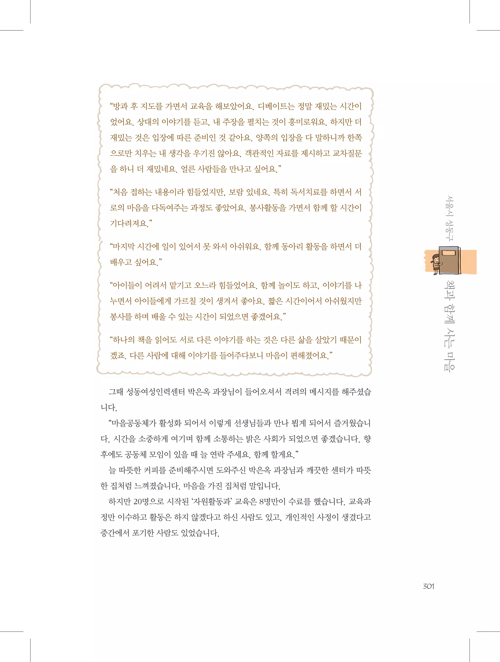 “방과 후 지도를 가면서 교육을 해보았어요. 디베이트는 정말 재밌는 시간이
었어요. 상대의 이야기를 듣고, 내 주장을 펼치는 것이 흥미로워요. 하지만 더
재밌는 것은 입장에 따른 준비인 것 같아요. 양쪽의 입장을 다 말하니까 한쪽
으로만 치우는 내 생각을 우기진 않아요. 객관적인 자료를 제시하고 교차질문
을 하니 더 재밌네요. 얼른 사람들을 만나고 싶어요.”

서울시 성동구

“처음 접하는 내용이라 힘들었지만, 보람 있네요. 특히 독서치료를 하면서 서
로의 마음을 다독여주는 과정도 좋았어요. 봉사활동을 가면서 함께 할 시간이
기다려져요.”
“마지막 시간에 일이 있어서 못 와서 아쉬워요. 함께 동아리 활동을 하면서 더
배우고 싶어요.”

           책과 함께 사는 마을

“아이들이 어려서 맡기고 오느라 힘들었어요. 함께 놀이도 하고, 이야기를 나
누면서 아이들에게 가르칠 것이 생겨서 좋아요. 짧은 시간이어서 아쉬웠지만
봉사를 하며 배울 수 있는 시간이 되었으면 좋겠어요.”
“하나의 책을 읽어도 서로 다른 이야기를 하는 것은 다른 삶을 살았기 때문이
겠죠. 다른 사람에 대해 이야기를 들어주다보니 마음이 편해졌어요.”

그때 성동여성인력센터 박은옥 과장님이 들어오셔서 격려의 메시지를 해주셨습
니다.
“마을공동체가 활성화 되어서 이렇게 선생님들과 만나 뵙게 되어서 즐거웠습니
다. 시간을 소중하게 여기며 함께 소통하는 밝은 사회가 되었으면 좋겠습니다. 향
후에도 공동체 모임이 있을 때 늘 연락 주세요. 함께 할게요.”
늘 따뜻한 커피를 준비해주시면 도와주신 박은옥 과장님과 깨끗한 센터가 따뜻
한 집처럼 느껴졌습니다. 마음을 가진 집처럼 말입니다.
하지만 20명으로 시작된 ‘자원활동과’ 교육은 8명만이 수료를 했습니다. 교육과
정만 이수하고 활동은 하지 않겠다고 하신 사람도 있고, 개인적인 사정이 생겼다고
중간에서 포기한 사람도 있었습니다.

301

 