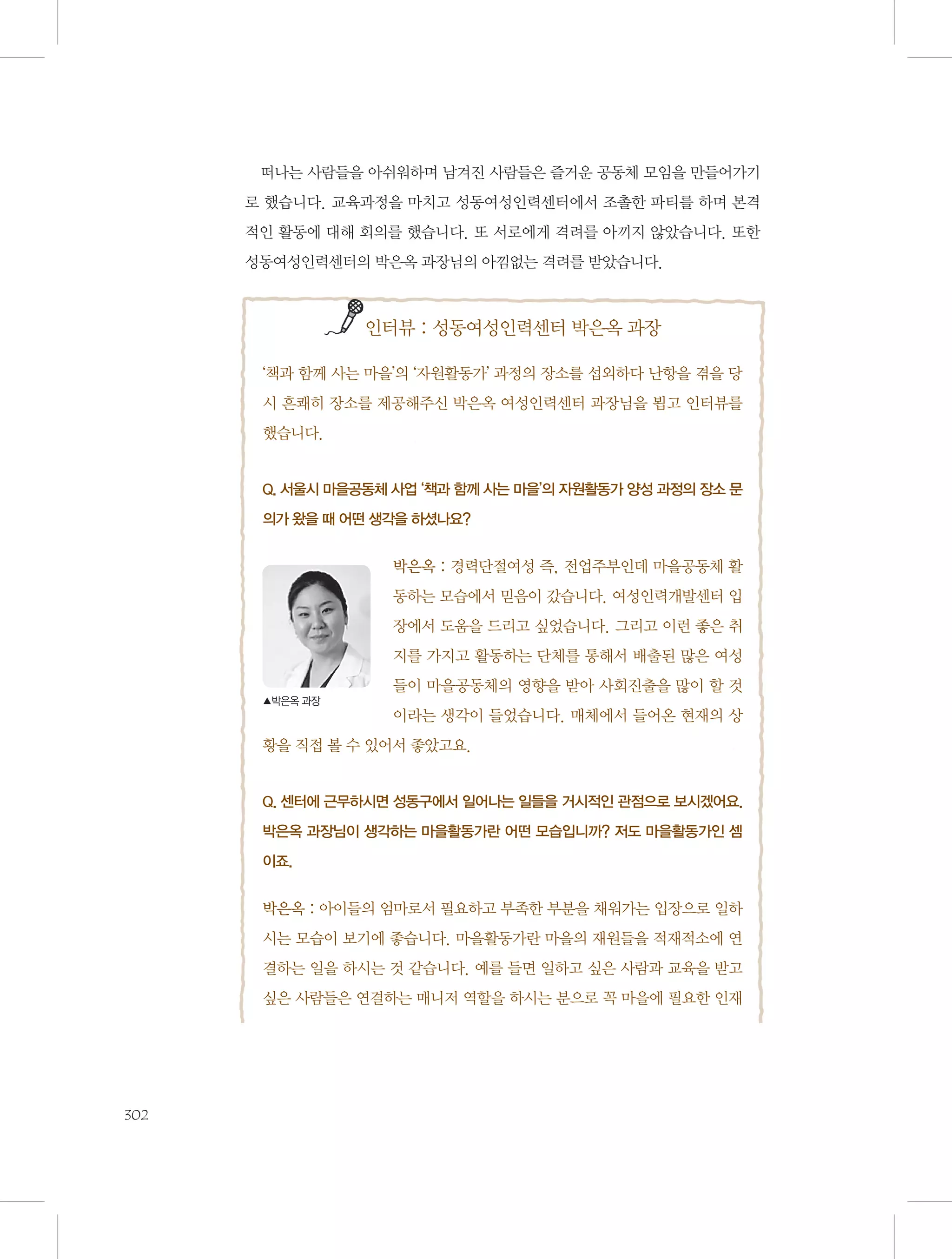 떠나는 사람들을 아쉬워하며 남겨진 사람들은 즐거운 공동체 모임을 만들어가기
로 했습니다. 교육과정을 마치고 성동여성인력센터에서 조촐한 파티를 하며 본격
적인 활동에 대해 회의를 했습니다. 또 서로에게 격려를 아끼지 않았습니다. 또한
성동여성인력센터의 박은옥 과장님의 아낌없는 격려를 받았습니다.

           

인터뷰 : 성동여성인력센터 박은옥 과장

‘책과 함께 사는 마을’의 ‘자원활동가’ 과정의 장소를 섭외하다 난항을 겪을 당
시 흔쾌히 장소를 제공해주신 박은옥 여성인력센터 과장님을 뵙고 인터뷰를
했습니다.

Q. 서울시 마을공동체 사업 ‘책과 함께 사는 마을’의 자원활동가 양성 과정의 장소 문
의가 왔을 때 어떤 생각을 하셨나요?

박은옥 : 경력단절여성 즉, 전업주부인데 마을공동체 활
동하는 모습에서 믿음이 갔습니다. 여성인력개발센터 입
장에서 도움을 드리고 싶었습니다. 그리고 이런 좋은 취
지를 가지고 활동하는 단체를 통해서 배출된 많은 여성
들이 마을공동체의 영향을 받아 사회진출을 많이 할 것
▲박은옥 과장

이라는 생각이 들었습니다. 매체에서 들어온 현재의 상
황을 직접 볼 수 있어서 좋았고요.

Q. 센터에 근무하시면 성동구에서 일어나는 일들을 거시적인 관점으로 보시겠어요.
박은옥 과장님이 생각하는 마을활동가란 어떤 모습입니까? 저도 마을활동가인 셈
이죠.

박은옥 : 아이들의 엄마로서 필요하고 부족한 부분을 채워가는 입장으로 일하
시는 모습이 보기에 좋습니다. 마을활동가란 마을의 재원들을 적재적소에 연
결하는 일을 하시는 것 같습니다. 예를 들면 일하고 싶은 사람과 교육을 받고
싶은 사람들은 연결하는 매니저 역할을 하시는 분으로 꼭 마을에 필요한 인재

302

 
