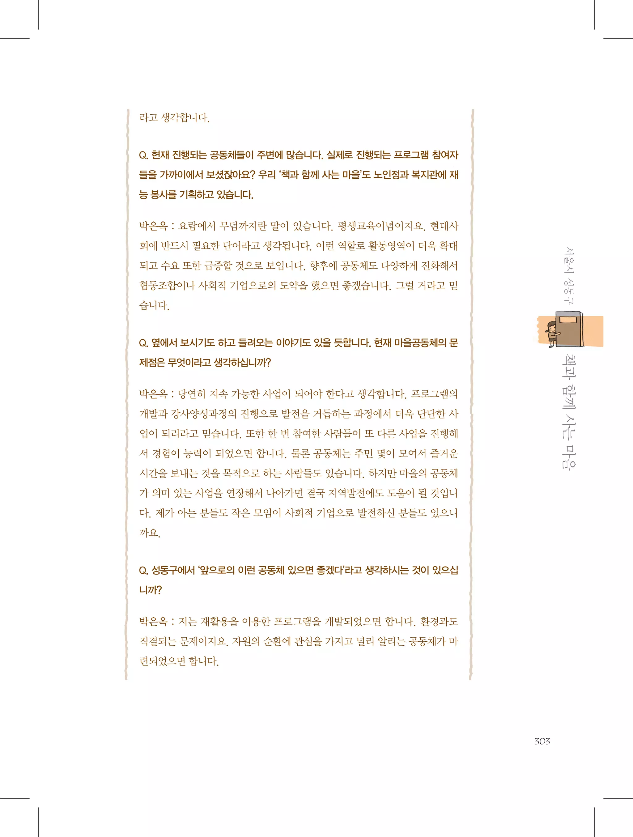 라고 생각합니다.

Q. 현재 진행되는 공동체들이 주변에 많습니다. 실제로 진행되는 프로그램 참여자
들을 가까이에서 보셨잖아요? 우리 ‘책과 함께 사는 마을’도 노인정과 복지관에 재
능 봉사를 기획하고 있습니다.

박은옥 : 요람에서 무덤까지란 말이 있습니다. 평생교육이념이지요. 현대사
서울시 성동구

회에 반드시 필요한 단어라고 생각됩니다. 이런 역할로 활동영역이 더욱 확대
되고 수요 또한 급증할 것으로 보입니다. 향후에 공동체도 다양하게 진화해서
협동조합이나 사회적 기업으로의 도약을 했으면 좋겠습니다. 그럴 거라고 믿
습니다.

Q. 옆에서 보시기도 하고 들려오는 이야기도 있을 듯합니다. 현재 마을공동체의 문

           책과 함께 사는 마을

제점은 무엇이라고 생각하십니까?

박은옥 : 당연히 지속 가능한 사업이 되어야 한다고 생각합니다. 프로그램의
개발과 강사양성과정의 진행으로 발전을 거듭하는 과정에서 더욱 단단한 사
업이 되리라고 믿습니다. 또한 한 번 참여한 사람들이 또 다른 사업을 진행해
서 경험이 능력이 되었으면 합니다. 물론 공동체는 주민 몇이 모여서 즐거운
시간을 보내는 것을 목적으로 하는 사람들도 있습니다. 하지만 마을의 공동체
가 의미 있는 사업을 연장해서 나아가면 결국 지역발전에도 도움이 될 것입니
다. 제가 아는 분들도 작은 모임이 사회적 기업으로 발전하신 분들도 있으니
까요.

Q. 성동구에서 ‘앞으로의 이런 공동체 있으면 좋겠다’라고 생각하시는 것이 있으십
니까?

박은옥 : 저는 재활용을 이용한 프로그램을 개발되었으면 합니다. 환경과도
직결되는 문제이지요. 자원의 순환에 관심을 가지고 널리 알리는 공동체가 마
련되었으면 합니다.

303

 