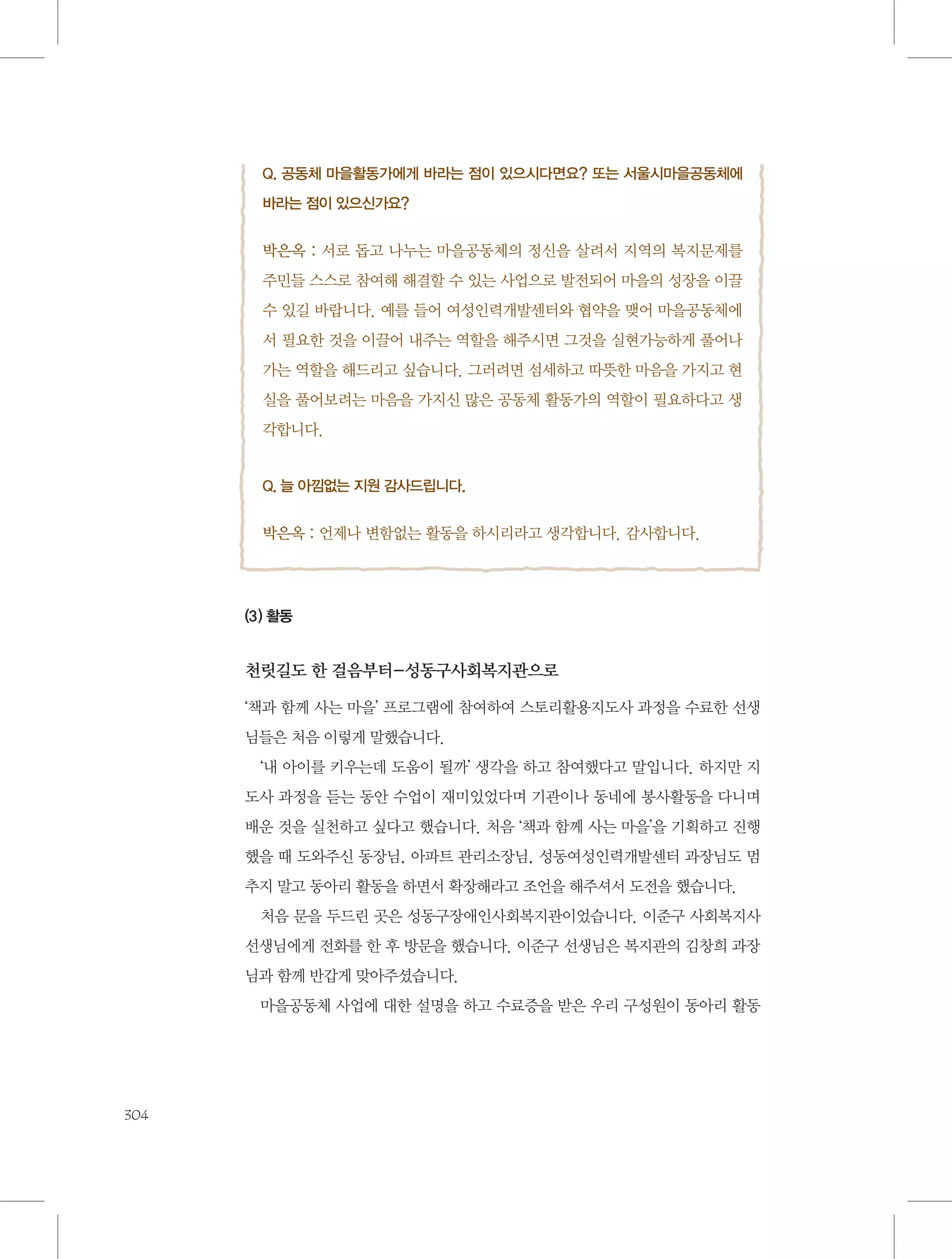 Q. 공동체 마을활동가에게 바라는 점이 있으시다면요? 또는 서울시마을공동체에
바라는 점이 있으신가요?

박은옥 : 서로 돕고 나누는 마을공동체의 정신을 살려서 지역의 복지문제를
주민들 스스로 참여해 해결할 수 있는 사업으로 발전되어 마을의 성장을 이끌
수 있길 바랍니다. 예를 들어 여성인력개발센터와 협약을 맺어 마을공동체에
서 필요한 것을 이끌어 내주는 역할을 해주시면 그것을 실현가능하게 풀어나
가는 역할을 해드리고 싶습니다. 그러려면 섬세하고 따뜻한 마음을 가지고 현
실을 풀어보려는 마음을 가지신 많은 공동체 활동가의 역할이 필요하다고 생
각합니다.

Q. 늘 아낌없는 지원 감사드립니다.

박은옥 : 언제나 변함없는 활동을 하시리라고 생각합니다. 감사합니다.

(3) 활동

천릿길도 한 걸음부터-성동구사회복지관으로
‘책과 함께 사는 마을’ 프로그램에 참여하여 스토리활용지도사 과정을 수료한 선생
님들은 처음 이렇게 말했습니다.
‘내 아이를 키우는데 도움이 될까’ 생각을 하고 참여했다고 말입니다. 하지만 지
도사 과정을 듣는 동안 수업이 재미있었다며 기관이나 동네에 봉사활동을 다니며
배운 것을 실천하고 싶다고 했습니다. 처음 ‘책과 함께 사는 마을’을 기획하고 진행
했을 때 도와주신 동장님, 아파트 관리소장님, 성동여성인력개발센터 과장님도 멈
추지 말고 동아리 활동을 하면서 확장해라고 조언을 해주셔서 도전을 했습니다.
처음 문을 두드린 곳은 성동구장애인사회복지관이었습니다. 이준구 사회복지사
선생님에게 전화를 한 후 방문을 했습니다. 이준구 선생님은 복지관의 김창희 과장
님과 함께 반갑게 맞아주셨습니다.
마을공동체 사업에 대한 설명을 하고 수료증을 받은 우리 구성원이 동아리 활동

304

 