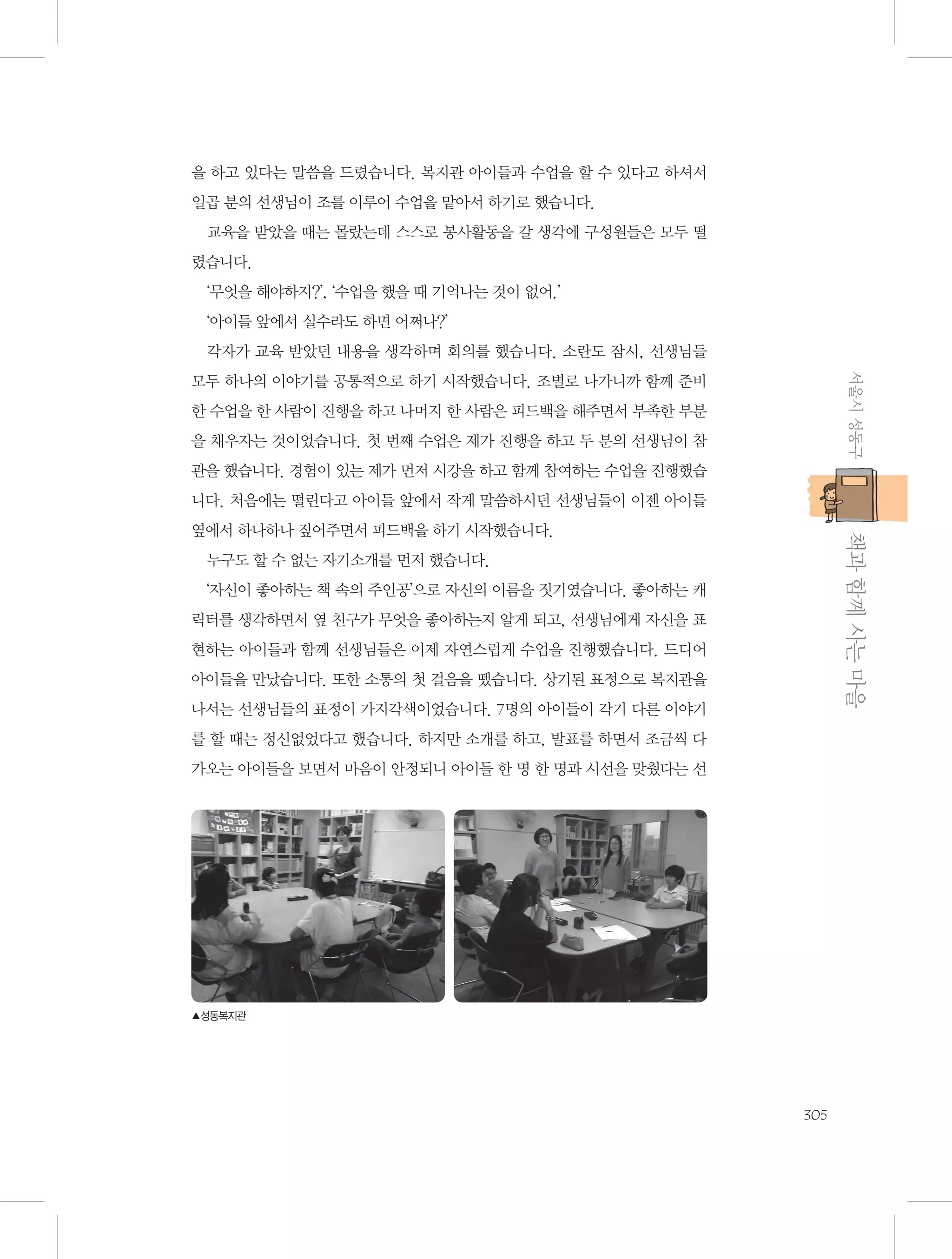 을 하고 있다는 말씀을 드렸습니다. 복지관 아이들과 수업을 할 수 있다고 하셔서
일곱 분의 선생님이 조를 이루어 수업을 맡아서 하기로 했습니다.
교육을 받았을 때는 몰랐는데 스스로 봉사활동을 갈 생각에 구성원들은 모두 떨
렸습니다.
‘무엇을 해야하지?’, ‘수업을 했을 때 기억나는 것이 없어.’
‘아이들 앞에서 실수라도 하면 어쩌나?’
각자가 교육 받았던 내용을 생각하며 회의를 했습니다. 소란도 잠시, 선생님들
서울시 성동구

모두 하나의 이야기를 공통적으로 하기 시작했습니다. 조별로 나가니까 함께 준비
한 수업을 한 사람이 진행을 하고 나머지 한 사람은 피드백을 해주면서 부족한 부분
을 채우자는 것이었습니다. 첫 번째 수업은 제가 진행을 하고 두 분의 선생님이 참
관을 했습니다. 경험이 있는 제가 먼저 시강을 하고 함께 참여하는 수업을 진행했습
니다. 처음에는 떨린다고 아이들 앞에서 작게 말씀하시던 선생님들이 이젠 아이들

           책과 함께 사는 마을

옆에서 하나하나 짚어주면서 피드백을 하기 시작했습니다.
누구도 할 수 없는 자기소개를 먼저 했습니다.
‘자신이 좋아하는 책 속의 주인공’으로 자신의 이름을 짓기였습니다. 좋아하는 캐
릭터를 생각하면서 옆 친구가 무엇을 좋아하는지 알게 되고, 선생님에게 자신을 표
현하는 아이들과 함께 선생님들은 이제 자연스럽게 수업을 진행했습니다. 드디어
아이들을 만났습니다. 또한 소통의 첫 걸음을 뗐습니다. 상기된 표정으로 복지관을
나서는 선생님들의 표정이 가지각색이었습니다. 7명의 아이들이 각기 다른 이야기
를 할 때는 정신없었다고 했습니다. 하지만 소개를 하고, 발표를 하면서 조금씩 다
가오는 아이들을 보면서 마음이 안정되니 아이들 한 명 한 명과 시선을 맞췄다는 선

▲성동복지관

305

 