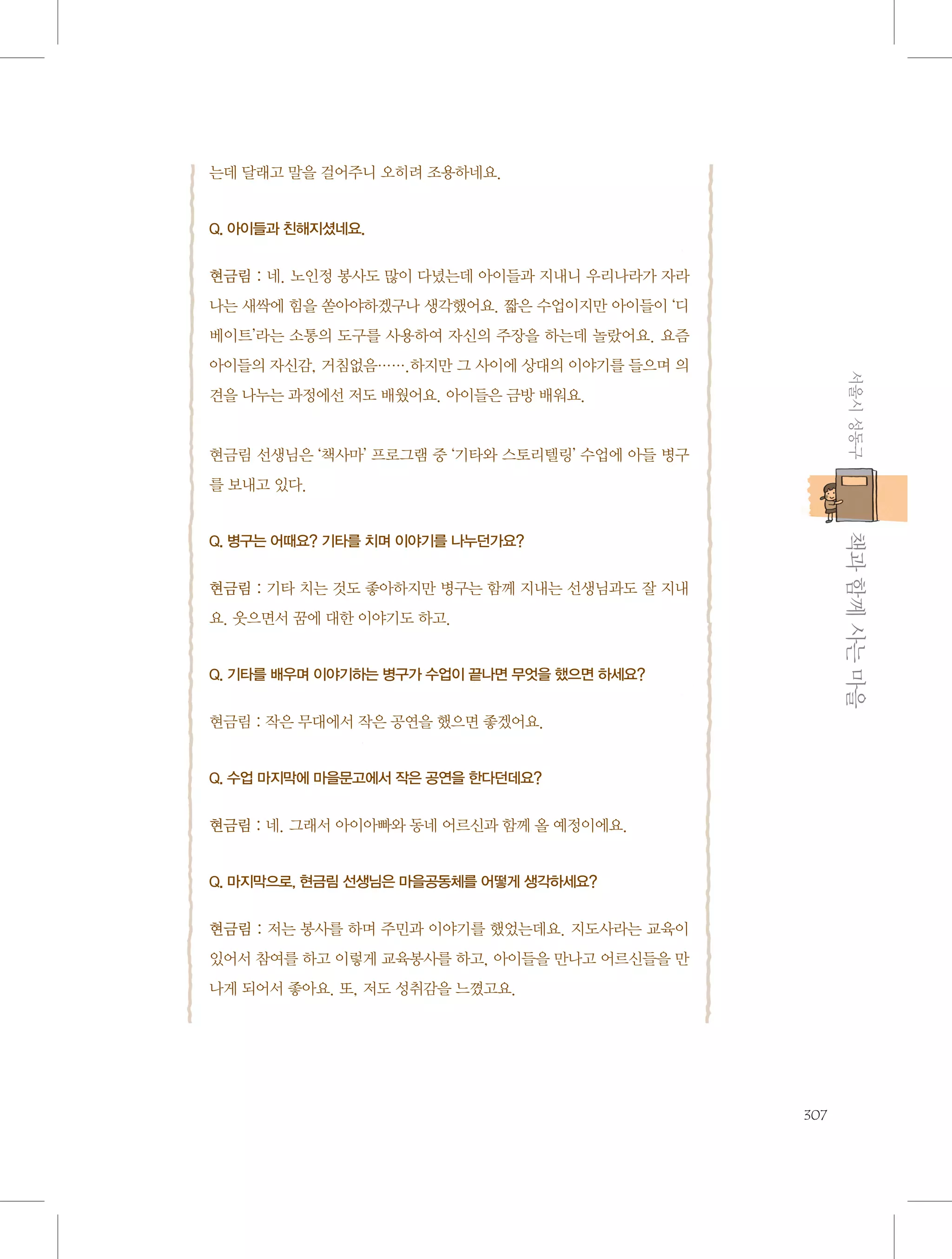 는데 달래고 말을 걸어주니 오히려 조용하네요.

Q. 아이들과 친해지셨네요.

현금림 : 네. 노인정 봉사도 많이 다녔는데 아이들과 지내니 우리나라가 자라
나는 새싹에 힘을 쏟아야하겠구나 생각했어요. 짧은 수업이지만 아이들이 ‘디
베이트’라는 소통의 도구를 사용하여 자신의 주장을 하는데 놀랐어요. 요즘
서울시 성동구

아이들의 자신감, 거침없음…….하지만 그 사이에 상대의 이야기를 들으며 의
견을 나누는 과정에선 저도 배웠어요. 아이들은 금방 배워요.

현금림 선생님은 ‘책사마’ 프로그램 중 ‘기타와 스토리텔링’ 수업에 아들 병구
를 보내고 있다.

           책과 함께 사는 마을

Q. 병구는 어때요? 기타를 치며 이야기를 나누던가요?

현금림 : 기타 치는 것도 좋아하지만 병구는 함께 지내는 선생님과도 잘 지내
요. 웃으면서 꿈에 대한 이야기도 하고.

Q. 기타를 배우며 이야기하는 병구가 수업이 끝나면 무엇을 했으면 하세요?

현금림 : 작은 무대에서 작은 공연을 했으면 좋겠어요.

Q. 수업 마지막에 마을문고에서 작은 공연을 한다던데요?

현금림 : 네. 그래서 아이아빠와 동네 어르신과 함께 올 예정이에요.

Q. 마지막으로, 현금림 선생님은 마을공동체를 어떻게 생각하세요?

현금림 : 저는 봉사를 하며 주민과 이야기를 했었는데요. 지도사라는 교육이
있어서 참여를 하고 이렇게 교육봉사를 하고, 아이들을 만나고 어르신들을 만
나게 되어서 좋아요. 또, 저도 성취감을 느꼈고요.

307

 