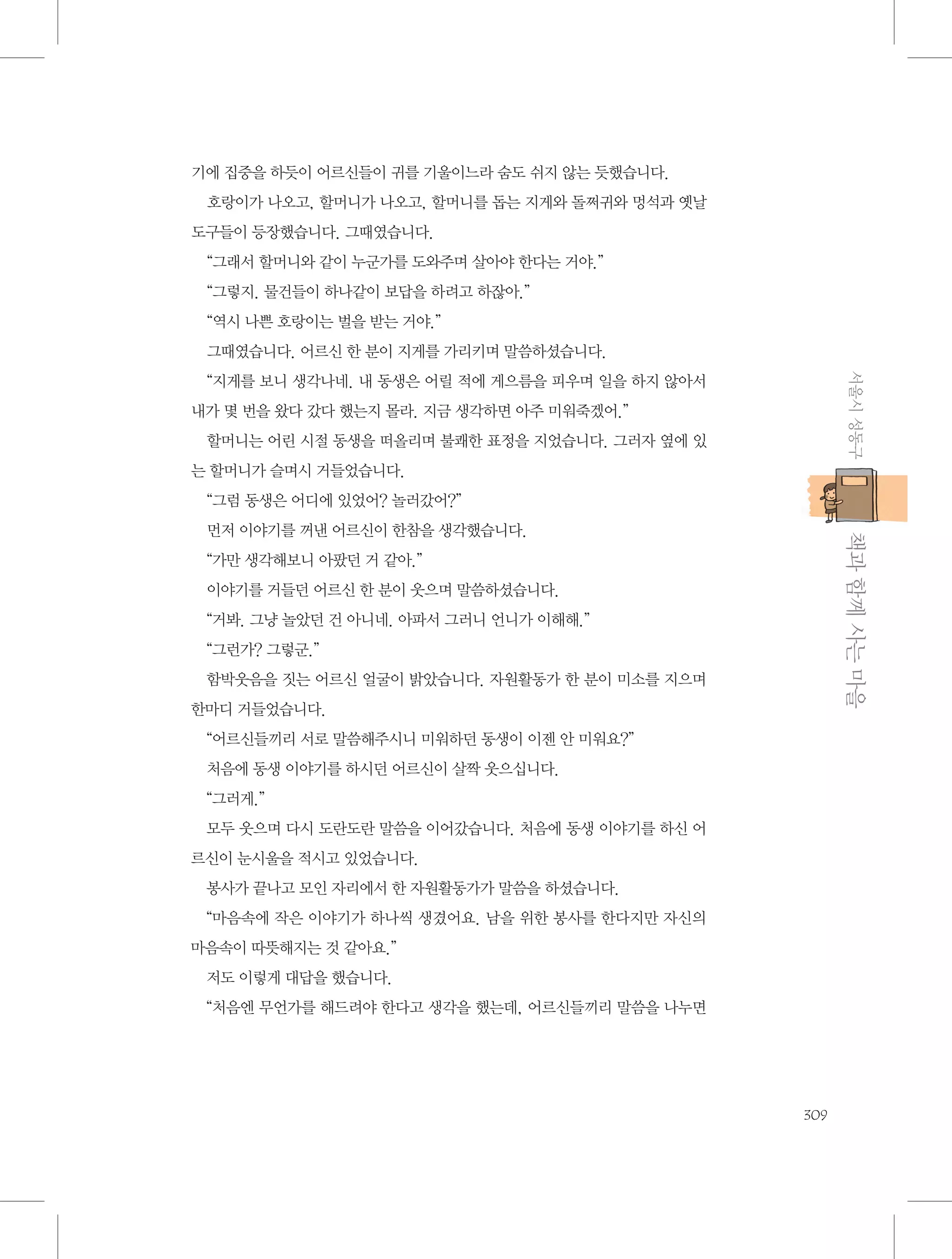 기에 집중을 하듯이 어르신들이 귀를 기울이느라 숨도 쉬지 않는 듯했습니다.
호랑이가 나오고, 할머니가 나오고, 할머니를 돕는 지게와 돌쩌귀와 멍석과 옛날
도구들이 등장했습니다. 그때였습니다.
“그래서 할머니와 같이 누군가를 도와주며 살아야 한다는 거야.”
“그렇지. 물건들이 하나같이 보답을 하려고 하잖아.”
“역시 나쁜 호랑이는 벌을 받는 거야.”
그때였습니다. 어르신 한 분이 지게를 가리키며 말씀하셨습니다.
서울시 성동구

“지게를 보니 생각나네. 내 동생은 어릴 적에 게으름을 피우며 일을 하지 않아서
내가 몇 번을 왔다 갔다 했는지 몰라. 지금 생각하면 아주 미워죽겠어.”
할머니는 어린 시절 동생을 떠올리며 불쾌한 표정을 지었습니다. 그러자 옆에 있
는 할머니가 슬며시 거들었습니다.
“그럼 동생은 어디에 있었어? 놀러갔어?”

           책과 함께 사는 마을

먼저 이야기를 꺼낸 어르신이 한참을 생각했습니다.
“가만 생각해보니 아팠던 거 같아.”
이야기를 거들던 어르신 한 분이 웃으며 말씀하셨습니다.
“거봐. 그냥 놀았던 건 아니네. 아파서 그러니 언니가 이해해.”
“그런가? 그렇군.”
함박웃음을 짓는 어르신 얼굴이 밝았습니다. 자원활동가 한 분이 미소를 지으며
한마디 거들었습니다.
“어르신들끼리 서로 말씀해주시니 미워하던 동생이 이젠 안 미워요?”
처음에 동생 이야기를 하시던 어르신이 살짝 웃으십니다.
“그러게.”
모두 웃으며 다시 도란도란 말씀을 이어갔습니다. 처음에 동생 이야기를 하신 어
르신이 눈시울을 적시고 있었습니다.
봉사가 끝나고 모인 자리에서 한 자원활동가가 말씀을 하셨습니다.
“마음속에 작은 이야기가 하나씩 생겼어요. 남을 위한 봉사를 한다지만 자신의
마음속이 따뜻해지는 것 같아요.”
저도 이렇게 대답을 했습니다.
“처음엔 무언가를 해드려야 한다고 생각을 했는데, 어르신들끼리 말씀을 나누면

309

 