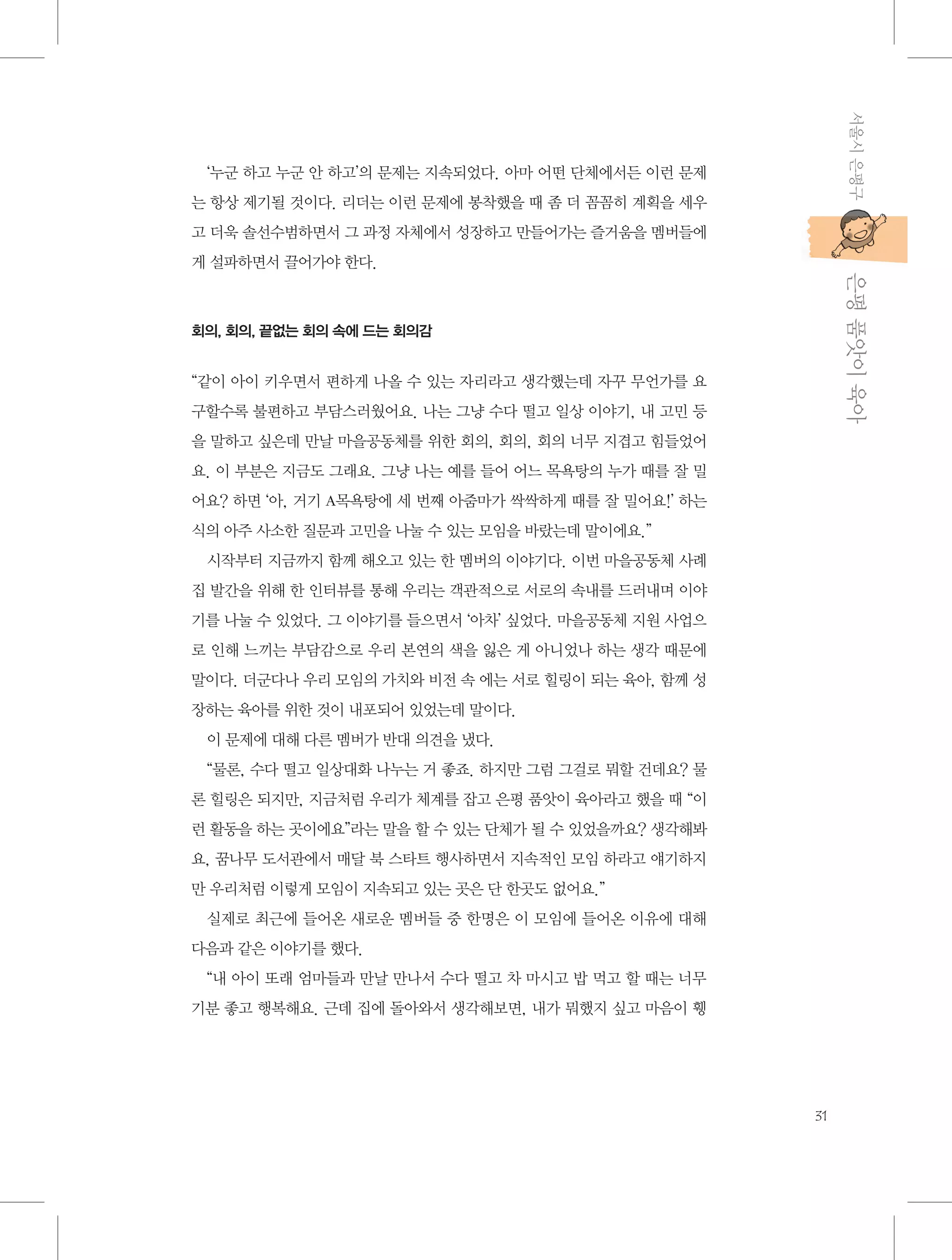 서울시 은평구

‘누군 하고 누군 안 하고’의 문제는 지속되었다. 아마 어떤 단체에서든 이런 문제
는 항상 제기될 것이다. 리더는 이런 문제에 봉착했을 때 좀 더 꼼꼼히 계획을 세우
고 더욱 솔선수범하면서 그 과정 자체에서 성장하고 만들어가는 즐거움을 멤버들에

           은평 품앗이 육아

게 설파하면서 끌어가야 한다.

회의, 회의, 끝없는 회의 속에 드는 회의감

“같이 아이 키우면서 편하게 나올 수 있는 자리라고 생각했는데 자꾸 무언가를 요
구할수록 불편하고 부담스러웠어요. 나는 그냥 수다 떨고 일상 이야기, 내 고민 등
을 말하고 싶은데 만날 마을공동체를 위한 회의, 회의, 회의 너무 지겹고 힘들었어
요. 이 부분은 지금도 그래요. 그냥 나는 예를 들어 어느 목욕탕의 누가 때를 잘 밀
어요? 하면 ‘아, 거기 A목욕탕에 세 번째 아줌마가 싹싹하게 때를 잘 밀어요!’ 하는
식의 아주 사소한 질문과 고민을 나눌 수 있는 모임을 바랐는데 말이에요.”
시작부터 지금까지 함께 해오고 있는 한 멤버의 이야기다. 이번 마을공동체 사례
집 발간을 위해 한 인터뷰를 통해 우리는 객관적으로 서로의 속내를 드러내며 이야
기를 나눌 수 있었다. 그 이야기를 들으면서 ‘아차’ 싶었다. 마을공동체 지원 사업으
로 인해 느끼는 부담감으로 우리 본연의 색을 잃은 게 아니었나 하는 생각 때문에
말이다. 더군다나 우리 모임의 가치와 비전 속 에는 서로 힐링이 되는 육아, 함께 성
장하는 육아를 위한 것이 내포되어 있었는데 말이다.
이 문제에 대해 다른 멤버가 반대 의견을 냈다.
“물론, 수다 떨고 일상대화 나누는 거 좋죠. 하지만 그럼 그걸로 뭐할 건데요? 물
론 힐링은 되지만, 지금처럼 우리가 체계를 잡고 은평 품앗이 육아라고 했을 때 “이
런 활동을 하는 곳이에요”라는 말을 할 수 있는 단체가 될 수 있었을까요? 생각해봐
요, 꿈나무 도서관에서 매달 북 스타트 행사하면서 지속적인 모임 하라고 얘기하지
만 우리처럼 이렇게 모임이 지속되고 있는 곳은 단 한곳도 없어요.”
실제로 최근에 들어온 새로운 멤버들 중 한명은 이 모임에 들어온 이유에 대해
다음과 같은 이야기를 했다.
“내 아이 또래 엄마들과 만날 만나서 수다 떨고 차 마시고 밥 먹고 할 때는 너무
기분 좋고 행복해요. 근데 집에 돌아와서 생각해보면, 내가 뭐했지 싶고 마음이 휑

31

 