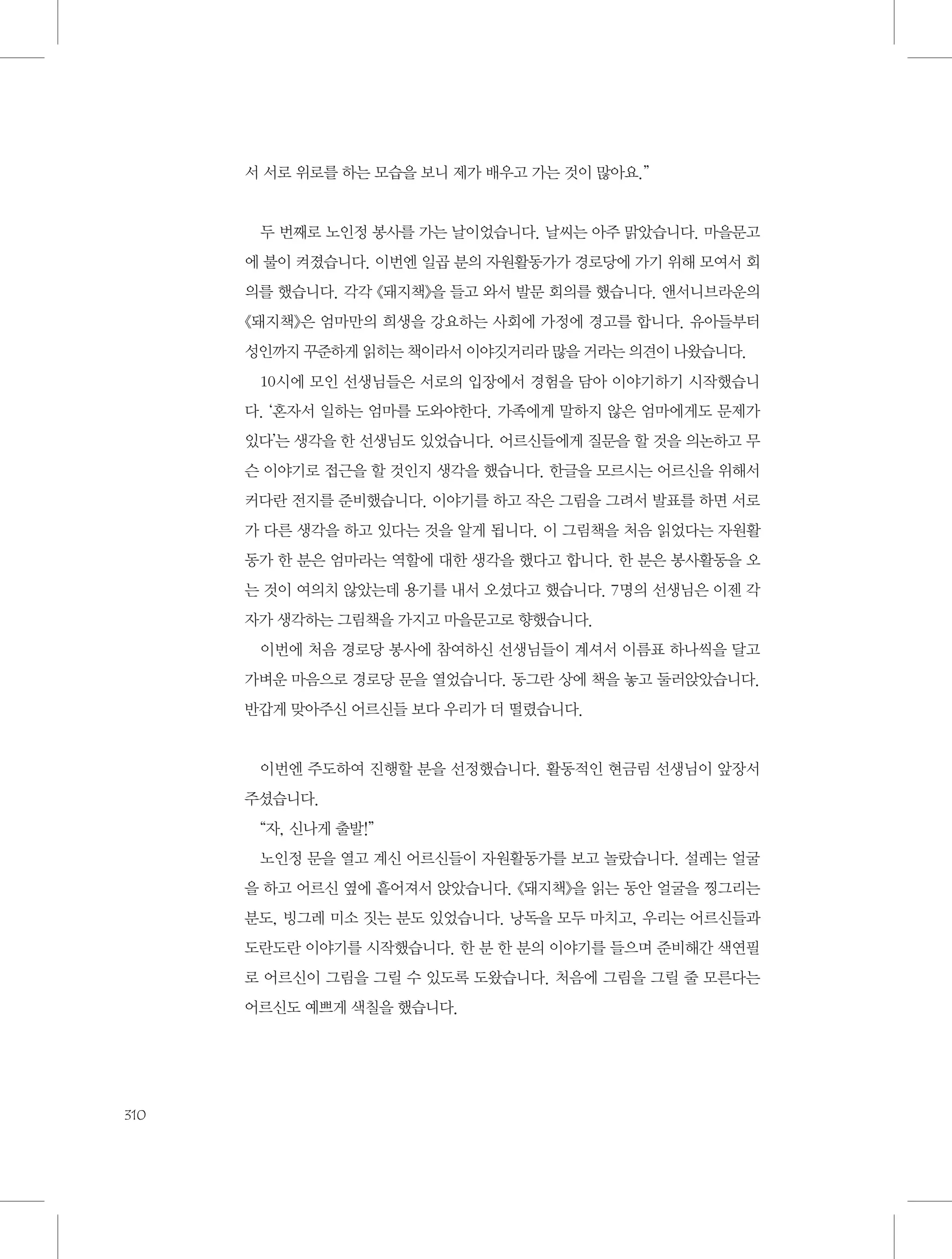 서 서로 위로를 하는 모습을 보니 제가 배우고 가는 것이 많아요.”

두 번째로 노인정 봉사를 가는 날이었습니다. 날씨는 아주 맑았습니다. 마을문고
에 불이 켜졌습니다. 이번엔 일곱 분의 자원활동가가 경로당에 가기 위해 모여서 회
의를 했습니다. 각각 《돼지책》을 들고 와서 발문 회의를 했습니다. 앤서니브라운의
《돼지책》은 엄마만의 희생을 강요하는 사회에 가정에 경고를 합니다. 유아들부터
성인까지 꾸준하게 읽히는 책이라서 이야깃거리라 많을 거라는 의견이 나왔습니다.
10시에 모인 선생님들은 서로의 입장에서 경험을 담아 이야기하기 시작했습니
다. ‘혼자서 일하는 엄마를 도와야한다. 가족에게 말하지 않은 엄마에게도 문제가
있다’는 생각을 한 선생님도 있었습니다. 어르신들에게 질문을 할 것을 의논하고 무
슨 이야기로 접근을 할 것인지 생각을 했습니다. 한글을 모르시는 어르신을 위해서
커다란 전지를 준비했습니다. 이야기를 하고 작은 그림을 그려서 발표를 하면 서로
가 다른 생각을 하고 있다는 것을 알게 됩니다. 이 그림책을 처음 읽었다는 자원활
동가 한 분은 엄마라는 역할에 대한 생각을 했다고 합니다. 한 분은 봉사활동을 오
는 것이 여의치 않았는데 용기를 내서 오셨다고 했습니다. 7명의 선생님은 이젠 각
자가 생각하는 그림책을 가지고 마을문고로 향했습니다.
이번에 처음 경로당 봉사에 참여하신 선생님들이 계셔서 이름표 하나씩을 달고
가벼운 마음으로 경로당 문을 열었습니다. 동그란 상에 책을 놓고 둘러앉았습니다.
반갑게 맞아주신 어르신들 보다 우리가 더 떨렸습니다.

이번엔 주도하여 진행할 분을 선정했습니다. 활동적인 현금림 선생님이 앞장서
주셨습니다.
“자, 신나게 출발!”
노인정 문을 열고 계신 어르신들이 자원활동가를 보고 놀랐습니다. 설레는 얼굴
을 하고 어르신 옆에 흩어져서 앉았습니다. 《돼지책》을 읽는 동안 얼굴을 찡그리는
분도, 빙그레 미소 짓는 분도 있었습니다. 낭독을 모두 마치고, 우리는 어르신들과
도란도란 이야기를 시작했습니다. 한 분 한 분의 이야기를 들으며 준비해간 색연필
로 어르신이 그림을 그릴 수 있도록 도왔습니다. 처음에 그림을 그릴 줄 모른다는
어르신도 예쁘게 색칠을 했습니다.

310

 