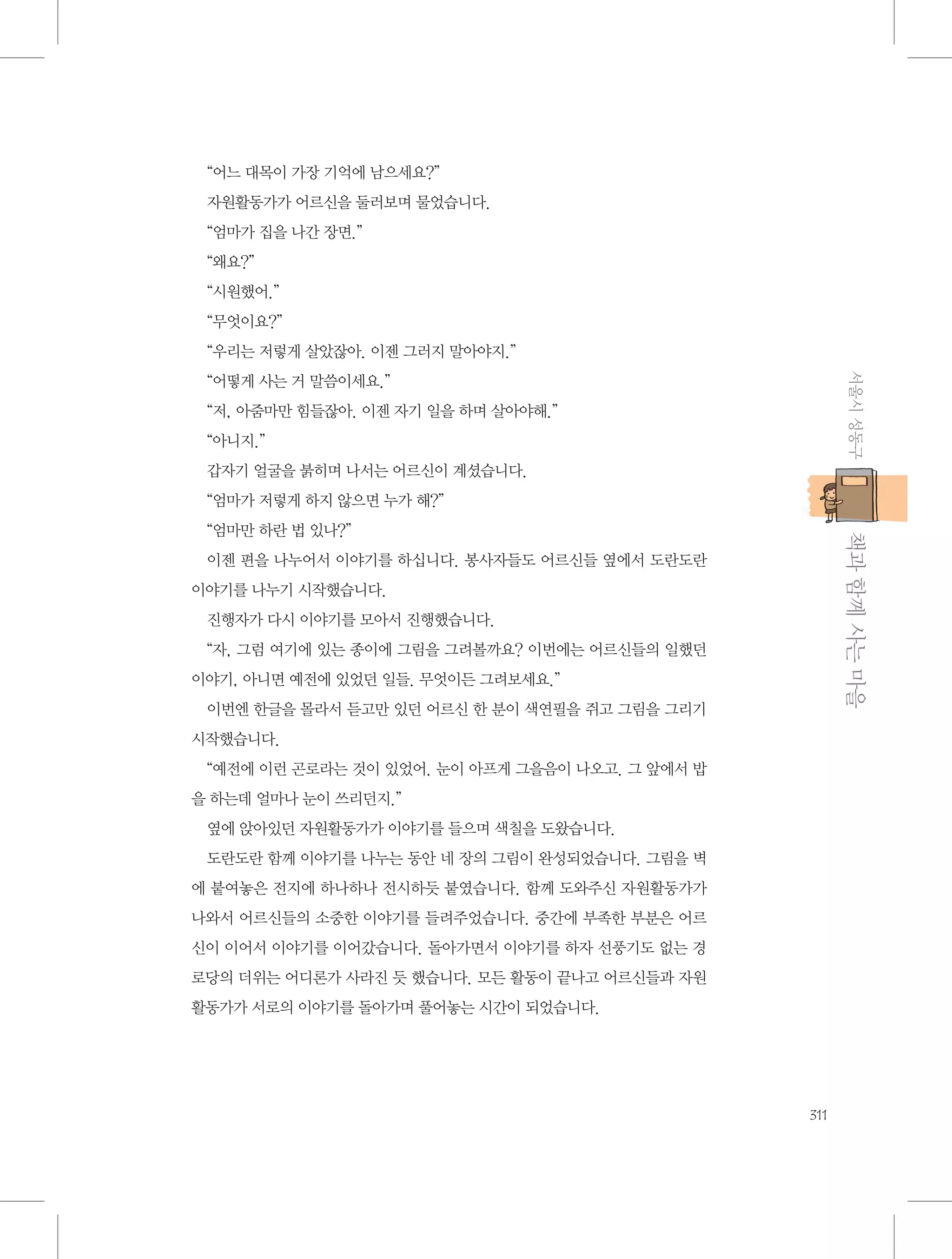 “어느 대목이 가장 기억에 남으세요?”
자원활동가가 어르신을 둘러보며 물었습니다.
“엄마가 집을 나간 장면.”
“왜요?”
“시원했어.”
“무엇이요?”
“우리는 저렇게 살았잖아. 이젠 그러지 말아야지.”
서울시 성동구

“어떻게 사는 거 말씀이세요.”
“저, 아줌마만 힘들잖아. 이젠 자기 일을 하며 살아야해.”
“아니지.”
갑자기 얼굴을 붉히며 나서는 어르신이 계셨습니다.
“엄마가 저렇게 하지 않으면 누가 해?”

           책과 함께 사는 마을

“엄마만 하란 법 있나?”
이젠 편을 나누어서 이야기를 하십니다. 봉사자들도 어르신들 옆에서 도란도란
이야기를 나누기 시작했습니다.
진행자가 다시 이야기를 모아서 진행했습니다.
“자, 그럼 여기에 있는 종이에 그림을 그려볼까요? 이번에는 어르신들의 일했던
이야기, 아니면 예전에 있었던 일들. 무엇이든 그려보세요.”
이번엔 한글을 몰라서 듣고만 있던 어르신 한 분이 색연필을 쥐고 그림을 그리기
시작했습니다.
“예전에 이런 곤로라는 것이 있었어. 눈이 아프게 그을음이 나오고. 그 앞에서 밥
을 하는데 얼마나 눈이 쓰리던지.”
옆에 앉아있던 자원활동가가 이야기를 들으며 색칠을 도왔습니다.
도란도란 함께 이야기를 나누는 동안 네 장의 그림이 완성되었습니다. 그림을 벽
에 붙여놓은 전지에 하나하나 전시하듯 붙였습니다. 함께 도와주신 자원활동가가
나와서 어르신들의 소중한 이야기를 들려주었습니다. 중간에 부족한 부분은 어르
신이 이어서 이야기를 이어갔습니다. 돌아가면서 이야기를 하자 선풍기도 없는 경
로당의 더위는 어디론가 사라진 듯 했습니다. 모든 활동이 끝나고 어르신들과 자원
활동가가 서로의 이야기를 돌아가며 풀어놓는 시간이 되었습니다.

311

 