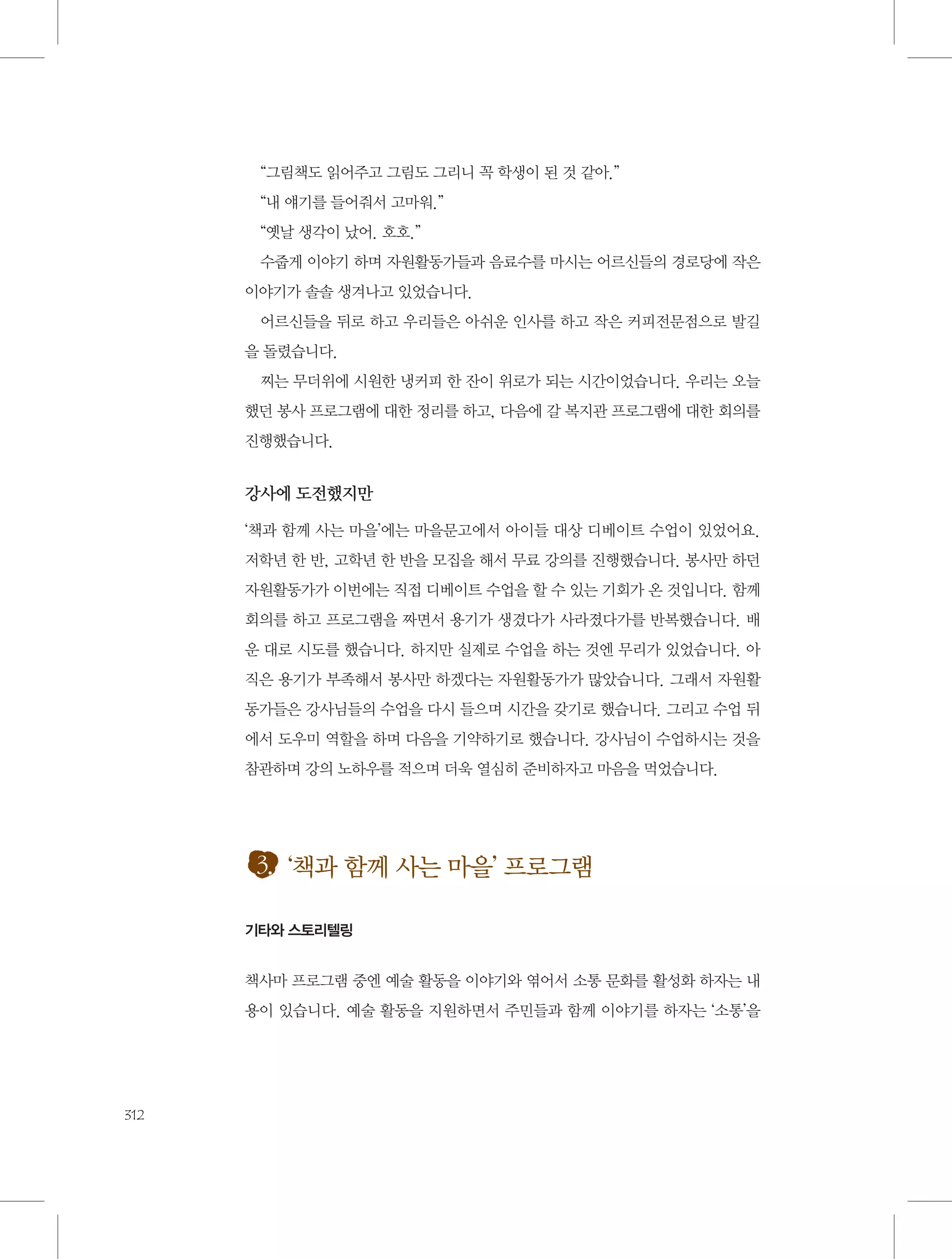 “그림책도 읽어주고 그림도 그리니 꼭 학생이 된 것 같아.”
“내 얘기를 들어줘서 고마워.”
“옛날 생각이 났어. 호호.”
수줍게 이야기 하며 자원활동가들과 음료수를 마시는 어르신들의 경로당에 작은
이야기가 솔솔 생겨나고 있었습니다.
어르신들을 뒤로 하고 우리들은 아쉬운 인사를 하고 작은 커피전문점으로 발길
을 돌렸습니다.
찌는 무더위에 시원한 냉커피 한 잔이 위로가 되는 시간이었습니다. 우리는 오늘
했던 봉사 프로그램에 대한 정리를 하고, 다음에 갈 복지관 프로그램에 대한 회의를
진행했습니다.

강사에 도전했지만
‘책과 함께 사는 마을’에는 마을문고에서 아이들 대상 디베이트 수업이 있었어요.
저학년 한 반, 고학년 한 반을 모집을 해서 무료 강의를 진행했습니다. 봉사만 하던
자원활동가가 이번에는 직접 디베이트 수업을 할 수 있는 기회가 온 것입니다. 함께
회의를 하고 프로그램을 짜면서 용기가 생겼다가 사라졌다가를 반복했습니다. 배
운 대로 시도를 했습니다. 하지만 실제로 수업을 하는 것엔 무리가 있었습니다. 아
직은 용기가 부족해서 봉사만 하겠다는 자원활동가가 많았습니다. 그래서 자원활
동가들은 강사님들의 수업을 다시 들으며 시간을 갖기로 했습니다. 그리고 수업 뒤
에서 도우미 역할을 하며 다음을 기약하기로 했습니다. 강사님이 수업하시는 것을
참관하며 강의 노하우를 적으며 더욱 열심히 준비하자고 마음을 먹었습니다.

3. ‘책과 함께 사는 마을’ 프로그램
기타와 스토리텔링

책사마 프로그램 중엔 예술 활동을 이야기와 엮어서 소통 문화를 활성화 하자는 내
용이 있습니다. 예술 활동을 지원하면서 주민들과 함께 이야기를 하자는 ‘소통’을

312

 