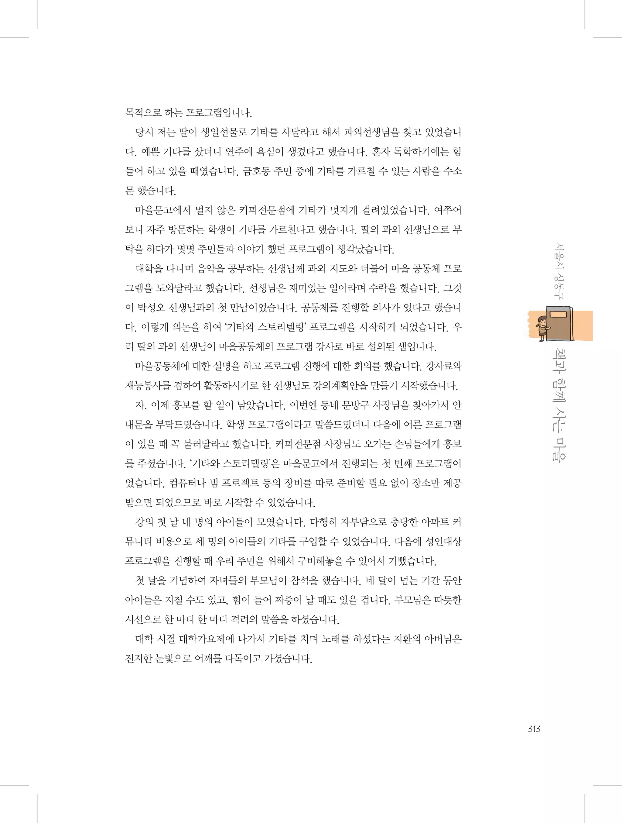 목적으로 하는 프로그램입니다.
당시 저는 딸이 생일선물로 기타를 사달라고 해서 과외선생님을 찾고 있었습니
다. 예쁜 기타를 샀더니 연주에 욕심이 생겼다고 했습니다. 혼자 독학하기에는 힘
들어 하고 있을 때였습니다. 금호동 주민 중에 기타를 가르칠 수 있는 사람을 수소
문 했습니다.
마을문고에서 멀지 않은 커피전문점에 기타가 멋지게 걸려있었습니다. 여쭈어
보니 자주 방문하는 학생이 기타를 가르친다고 했습니다. 딸의 과외 선생님으로 부
서울시 성동구

탁을 하다가 몇몇 주민들과 이야기 했던 프로그램이 생각났습니다.
대학을 다니며 음악을 공부하는 선생님께 과외 지도와 더불어 마을 공동체 프로
그램을 도와달라고 했습니다. 선생님은 재미있는 일이라며 수락을 했습니다. 그것
이 박성오 선생님과의 첫 만남이었습니다. 공동체를 진행할 의사가 있다고 했습니
다. 이렇게 의논을 하여 ‘기타와 스토리텔링’ 프로그램을 시작하게 되었습니다. 우

           책과 함께 사는 마을

리 딸의 과외 선생님이 마을공동체의 프로그램 강사로 바로 섭외된 셈입니다.
마을공동체에 대한 설명을 하고 프로그램 진행에 대한 회의를 했습니다. 강사료와
재능봉사를 겸하여 활동하시기로 한 선생님도 강의계획안을 만들기 시작했습니다.
자, 이제 홍보를 할 일이 남았습니다. 이번엔 동네 문방구 사장님을 찾아가서 안
내문을 부탁드렸습니다. 학생 프로그램이라고 말씀드렸더니 다음에 어른 프로그램
이 있을 때 꼭 불러달라고 했습니다. 커피전문점 사장님도 오가는 손님들에게 홍보
를 주셨습니다. ‘기타와 스토리텔링’은 마을문고에서 진행되는 첫 번째 프로그램이
었습니다. 컴퓨터나 빔 프로젝트 등의 장비를 따로 준비할 필요 없이 장소만 제공
받으면 되었으므로 바로 시작할 수 있었습니다.
강의 첫 날 네 명의 아이들이 모였습니다. 다행히 자부담으로 충당한 아파트 커
뮤니티 비용으로 세 명의 아이들의 기타를 구입할 수 있었습니다. 다음에 성인대상
프로그램을 진행할 때 우리 주민을 위해서 구비해놓을 수 있어서 기뻤습니다.
첫 날을 기념하여 자녀들의 부모님이 참석을 했습니다. 네 달이 넘는 기간 동안
아이들은 지칠 수도 있고, 힘이 들어 짜증이 날 때도 있을 겁니다. 부모님은 따뜻한
시선으로 한 마디 한 마디 격려의 말씀을 하셨습니다.
대학 시절 대학가요제에 나가서 기타를 치며 노래를 하셨다는 지환의 아버님은
진지한 눈빛으로 어깨를 다독이고 가셨습니다.

313

 