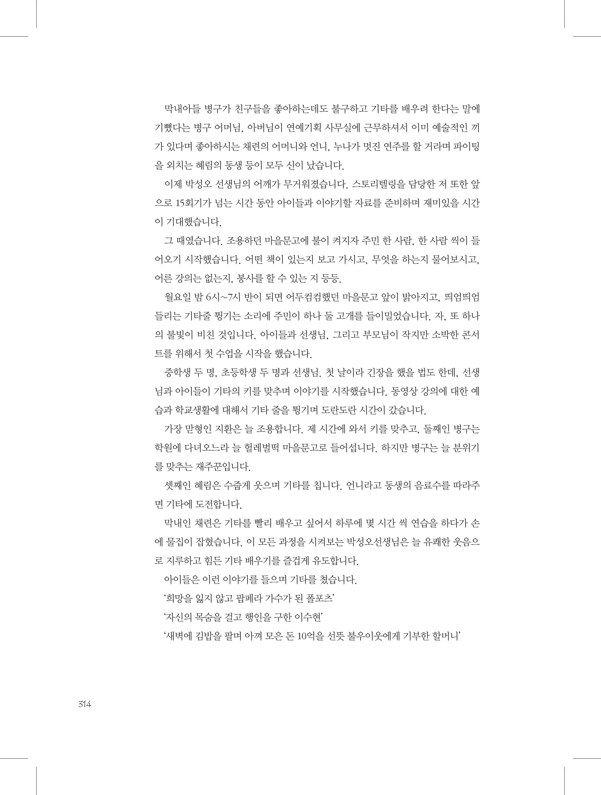막내아들 병구가 친구들을 좋아하는데도 불구하고 기타를 배우려 한다는 말에
기뻤다는 병구 어머님, 아버님이 연예기획 사무실에 근무하셔서 이미 예술적인 끼
가 있다며 좋아하시는 채련의 어머니와 언니, 누나가 멋진 연주를 할 거라며 파이팅
을 외치는 혜림의 동생 등이 모두 신이 났습니다.
이제 박성오 선생님의 어깨가 무거워졌습니다. 스토리텔링을 담당한 저 또한 앞
으로 15회기가 넘는 시간 동안 아이들과 이야기할 자료를 준비하며 재미있을 시간
이 기대했습니다.
그 때였습니다. 조용하던 마을문고에 불이 켜지자 주민 한 사람, 한 사람 씩이 들
어오기 시작했습니다. 어떤 책이 있는지 보고 가시고, 무엇을 하는지 물어보시고,
어른 강의는 없는지, 봉사를 할 수 있는 지 등등.
월요일 밤 6시~7시 반이 되면 어두컴컴했던 마을문고 앞이 밝아지고, 띄엄띄엄
들리는 기타줄 튕기는 소리에 주민이 하나 둘 고개를 들이밀었습니다. 자, 또 하나
의 불빛이 비친 것입니다. 아이들과 선생님, 그리고 부모님이 작지만 소박한 콘서
트를 위해서 첫 수업을 시작을 했습니다.
중학생 두 명, 초등학생 두 명과 선생님. 첫 날이라 긴장을 했을 법도 한데, 선생
님과 아이들이 기타의 키를 맞추며 이야기를 시작했습니다. 동영상 강의에 대한 예
습과 학교생활에 대해서 기타 줄을 튕기며 도란도란 시간이 갔습니다.
가장 맏형인 지환은 늘 조용합니다. 제 시간에 와서 키를 맞추고, 둘째인 병구는
학원에 다녀오느라 늘 헐레벌떡 마을문고로 들어섭니다. 하지만 병구는 늘 분위기
를 맞추는 재주꾼입니다.
셋째인 혜림은 수줍게 웃으며 기타를 칩니다. 언니라고 동생의 음료수를 따라주
면 기타에 도전합니다.
막내인 채련은 기타를 빨리 배우고 싶어서 하루에 몇 시간 씩 연습을 하다가 손
에 물집이 잡혔습니다. 이 모든 과정을 시켜보는 박성오선생님은 늘 유쾌한 웃음으
로 지루하고 힘든 기타 배우기를 즐겁게 유도합니다.
아이들은 이런 이야기를 들으며 기타를 쳤습니다.
‘희망을 잃지 않고 팝페라 가수가 된 폴포츠’
‘자신의 목숨을 걸고 행인을 구한 이수현’
‘새벽에 김밥을 팔며 아껴 모은 돈 10억을 선뜻 불우이웃에게 기부한 할머니’

314

 