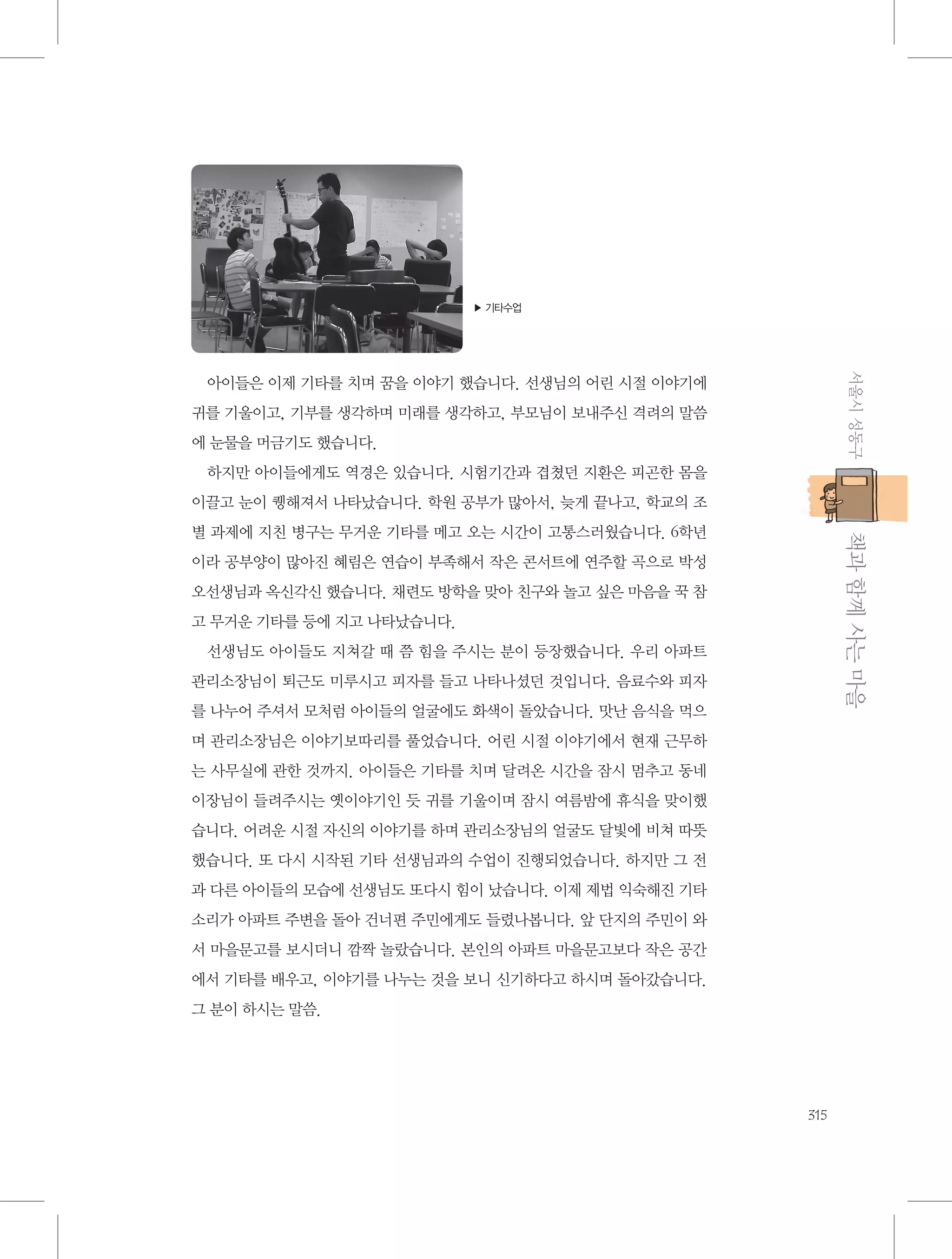 ▶ 기타수업

서울시 성동구

아이들은 이제 기타를 치며 꿈을 이야기 했습니다. 선생님의 어린 시절 이야기에
귀를 기울이고, 기부를 생각하며 미래를 생각하고, 부모님이 보내주신 격려의 말씀
에 눈물을 머금기도 했습니다.
하지만 아이들에게도 역경은 있습니다. 시험기간과 겹쳤던 지환은 피곤한 몸을
이끌고 눈이 퀭해져서 나타났습니다. 학원 공부가 많아서, 늦게 끝나고, 학교의 조

           책과 함께 사는 마을

별 과제에 지친 병구는 무거운 기타를 메고 오는 시간이 고통스러웠습니다. 6학년
이라 공부양이 많아진 혜림은 연습이 부족해서 작은 콘서트에 연주할 곡으로 박성
오선생님과 옥신각신 했습니다. 채련도 방학을 맞아 친구와 놀고 싶은 마음을 꾹 참
고 무거운 기타를 등에 지고 나타났습니다.
선생님도 아이들도 지쳐갈 때 쯤 힘을 주시는 분이 등장했습니다. 우리 아파트
관리소장님이 퇴근도 미루시고 피자를 들고 나타나셨던 것입니다. 음료수와 피자
를 나누어 주셔서 모처럼 아이들의 얼굴에도 화색이 돌았습니다. 맛난 음식을 먹으
며 관리소장님은 이야기보따리를 풀었습니다. 어린 시절 이야기에서 현재 근무하
는 사무실에 관한 것까지. 아이들은 기타를 치며 달려온 시간을 잠시 멈추고 동네
이장님이 들려주시는 옛이야기인 듯 귀를 기울이며 잠시 여름밤에 휴식을 맞이했
습니다. 어려운 시절 자신의 이야기를 하며 관리소장님의 얼굴도 달빛에 비쳐 따뜻
했습니다. 또 다시 시작된 기타 선생님과의 수업이 진행되었습니다. 하지만 그 전
과 다른 아이들의 모습에 선생님도 또다시 힘이 났습니다. 이제 제법 익숙해진 기타
소리가 아파트 주변을 돌아 건너편 주민에게도 들렸나봅니다. 앞 단지의 주민이 와
서 마을문고를 보시더니 깜짝 놀랐습니다. 본인의 아파트 마을문고보다 작은 공간
에서 기타를 배우고, 이야기를 나누는 것을 보니 신기하다고 하시며 돌아갔습니다.
그 분이 하시는 말씀.

315

 