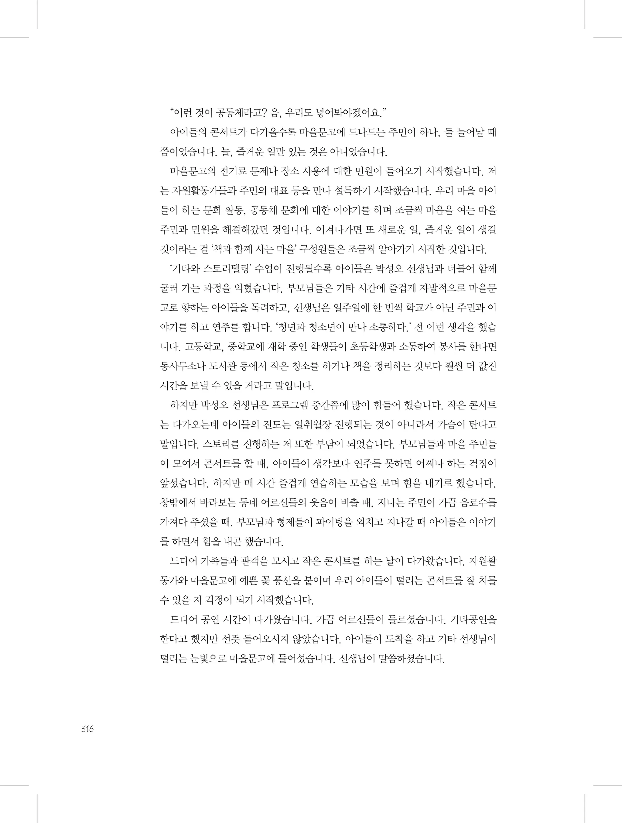 “이런 것이 공동체라고? 음, 우리도 넣어봐야겠어요.”
아이들의 콘서트가 다가올수록 마을문고에 드나드는 주민이 하나, 둘 늘어날 때
쯤이었습니다. 늘, 즐거운 일만 있는 것은 아니었습니다.
마을문고의 전기료 문제나 장소 사용에 대한 민원이 들어오기 시작했습니다. 저
는 자원활동가들과 주민의 대표 등을 만나 설득하기 시작했습니다. 우리 마을 아이
들이 하는 문화 활동, 공동체 문화에 대한 이야기를 하며 조금씩 마음을 여는 마을
주민과 민원을 해결해갔던 것입니다. 이겨나가면 또 새로운 일, 즐거운 일이 생길
것이라는 걸 ‘책과 함께 사는 마을’ 구성원들은 조금씩 알아가기 시작한 것입니다.
‘기타와 스토리텔링’ 수업이 진행될수록 아이들은 박성오 선생님과 더불어 함께
굴러 가는 과정을 익혔습니다. 부모님들은 기타 시간에 즐겁게 자발적으로 마을문
고로 향하는 아이들을 독려하고, 선생님은 일주일에 한 번씩 학교가 아닌 주민과 이
야기를 하고 연주를 합니다. ‘청년과 청소년이 만나 소통하다.’ 전 이런 생각을 했습
니다. 고등학교, 중학교에 재학 중인 학생들이 초등학생과 소통하여 봉사를 한다면
동사무소나 도서관 등에서 작은 청소를 하거나 책을 정리하는 것보다 훨씬 더 값진
시간을 보낼 수 있을 거라고 말입니다.
하지만 박성오 선생님은 프로그램 중간쯤에 많이 힘들어 했습니다. 작은 콘서트
는 다가오는데 아이들의 진도는 일취월장 진행되는 것이 아니라서 가슴이 탄다고
말입니다. 스토리를 진행하는 저 또한 부담이 되었습니다. 부모님들과 마을 주민들
이 모여서 콘서트를 할 때, 아이들이 생각보다 연주를 못하면 어쩌나 하는 걱정이
앞섰습니다. 하지만 매 시간 즐겁게 연습하는 모습을 보며 힘을 내기로 했습니다.
창밖에서 바라보는 동네 어르신들의 웃음이 비출 때, 지나는 주민이 가끔 음료수를
가져다 주셨을 때, 부모님과 형제들이 파이팅을 외치고 지나갈 때 아이들은 이야기
를 하면서 힘을 내곤 했습니다.
드디어 가족들과 관객을 모시고 작은 콘서트를 하는 날이 다가왔습니다. 자원활
동가와 마을문고에 예쁜 꽃 풍선을 붙이며 우리 아이들이 떨리는 콘서트를 잘 치를
수 있을 지 걱정이 되기 시작했습니다.
드디어 공연 시간이 다가왔습니다. 가끔 어르신들이 들르셨습니다. 기타공연을
한다고 했지만 선뜻 들어오시지 않았습니다. 아이들이 도착을 하고 기타 선생님이
떨리는 눈빛으로 마을문고에 들어섰습니다. 선생님이 말씀하셨습니다.

316

 