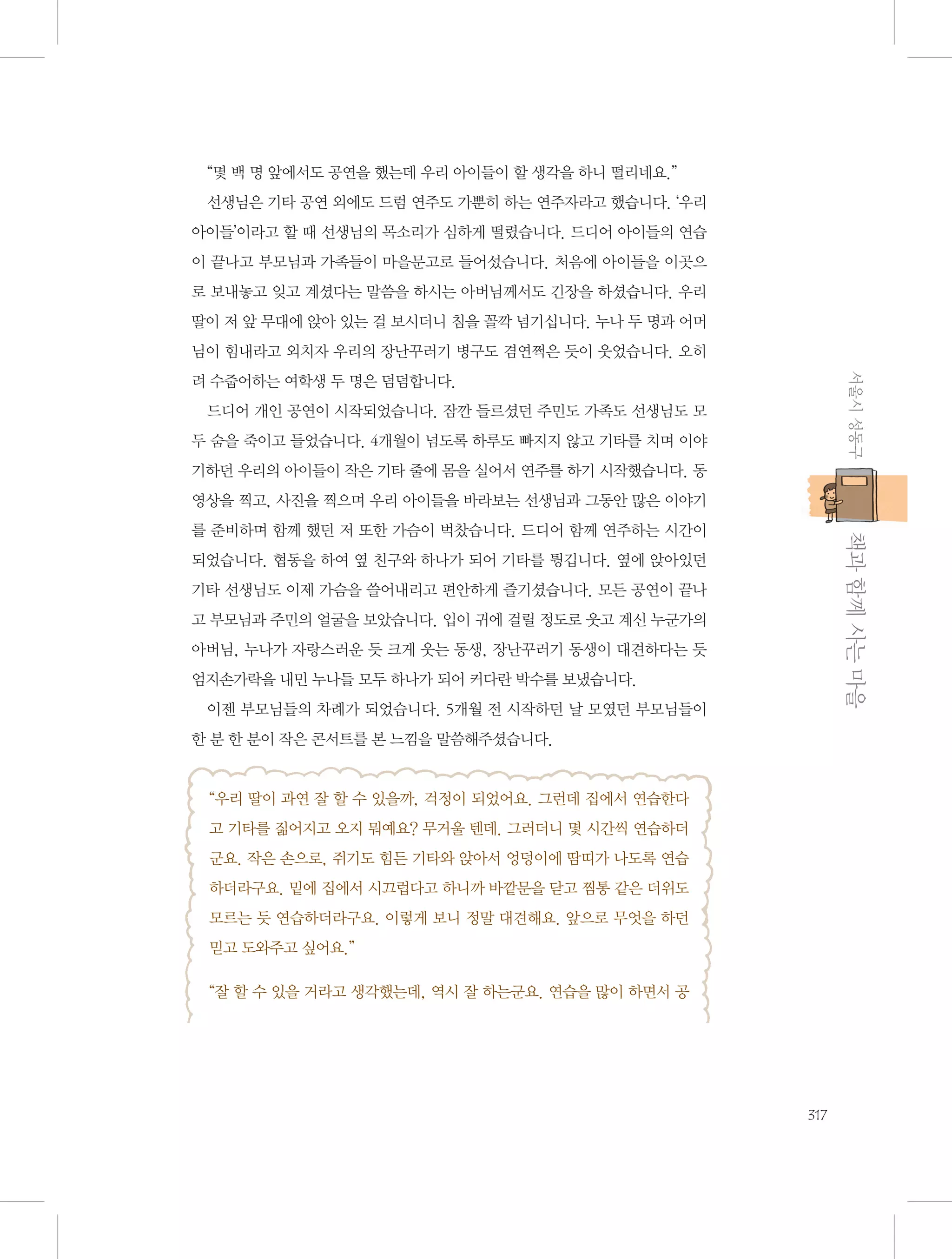 “몇 백 명 앞에서도 공연을 했는데 우리 아이들이 할 생각을 하니 떨리네요.”
선생님은 기타 공연 외에도 드럼 연주도 가뿐히 하는 연주자라고 했습니다. ‘우리
아이들’이라고 할 때 선생님의 목소리가 심하게 떨렸습니다. 드디어 아이들의 연습
이 끝나고 부모님과 가족들이 마을문고로 들어섰습니다. 처음에 아이들을 이곳으
로 보내놓고 잊고 계셨다는 말씀을 하시는 아버님께서도 긴장을 하셨습니다. 우리
딸이 저 앞 무대에 앉아 있는 걸 보시더니 침을 꼴깍 넘기십니다. 누나 두 명과 어머
님이 힘내라고 외치자 우리의 장난꾸러기 병구도 겸연쩍은 듯이 웃었습니다. 오히
서울시 성동구

려 수줍어하는 여학생 두 명은 덤덤합니다.
드디어 개인 공연이 시작되었습니다. 잠깐 들르셨던 주민도 가족도 선생님도 모
두 숨을 죽이고 들었습니다. 4개월이 넘도록 하루도 빠지지 않고 기타를 치며 이야
기하던 우리의 아이들이 작은 기타 줄에 몸을 실어서 연주를 하기 시작했습니다. 동
영상을 찍고, 사진을 찍으며 우리 아이들을 바라보는 선생님과 그동안 많은 이야기

           책과 함께 사는 마을

를 준비하며 함께 했던 저 또한 가슴이 벅찼습니다. 드디어 함께 연주하는 시간이
되었습니다. 협동을 하여 옆 친구와 하나가 되어 기타를 튕깁니다. 옆에 앉아있던
기타 선생님도 이제 가슴을 쓸어내리고 편안하게 즐기셨습니다. 모든 공연이 끝나
고 부모님과 주민의 얼굴을 보았습니다. 입이 귀에 걸릴 정도로 웃고 계신 누군가의
아버님, 누나가 자랑스러운 듯 크게 웃는 동생, 장난꾸러기 동생이 대견하다는 듯
엄지손가락을 내민 누나들 모두 하나가 되어 커다란 박수를 보냈습니다.
이젠 부모님들의 차례가 되었습니다. 5개월 전 시작하던 날 모였던 부모님들이
한 분 한 분이 작은 콘서트를 본 느낌을 말씀해주셨습니다.

“우리 딸이 과연 잘 할 수 있을까, 걱정이 되었어요. 그런데 집에서 연습한다
고 기타를 짊어지고 오지 뭐예요? 무거울 텐데. 그러더니 몇 시간씩 연습하더
군요. 작은 손으로, 쥐기도 힘든 기타와 앉아서 엉덩이에 땀띠가 나도록 연습
하더라구요. 밑에 집에서 시끄럽다고 하니까 바깥문을 닫고 찜통 같은 더위도
모르는 듯 연습하더라구요. 이렇게 보니 정말 대견해요. 앞으로 무엇을 하던
믿고 도와주고 싶어요.”
“잘 할 수 있을 거라고 생각했는데, 역시 잘 하는군요. 연습을 많이 하면서 공

317

 