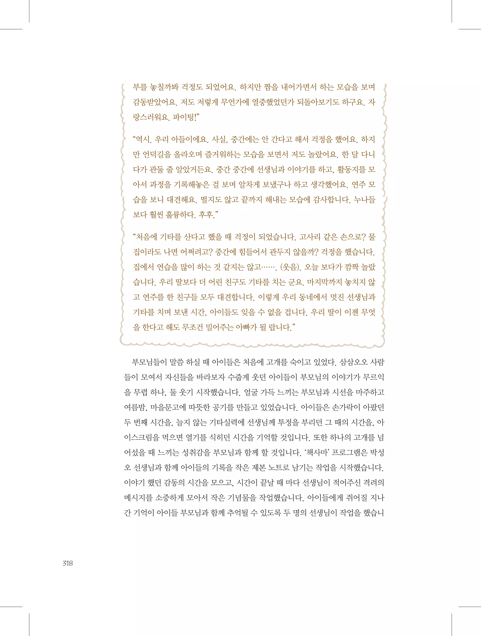 부를 놓칠까봐 걱정도 되었어요. 하지만 짬을 내어가면서 하는 모습을 보며
감동받았어요. 저도 저렇게 무언가에 열중했었던가 되돌아보기도 하구요. 자
랑스러워요. 파이팅!”
“역시. 우리 아들이에요. 사실, 중간에는 안 간다고 해서 걱정을 했어요. 하지
만 언덕길을 올라오며 즐거워하는 모습을 보면서 저도 놀랐어요. 한 달 다니
다가 관둘 줄 알았거든요. 중간 중간에 선생님과 이야기를 하고, 활동지를 모
아서 과정을 기록해놓은 걸 보며 알차게 보냈구나 하고 생각했어요. 연주 모
습을 보니 대견해요. 떨지도 않고 끝까지 해내는 모습에 감사합니다. 누나들
보다 훨씬 훌륭하다. 후후.”
“처음에 기타를 산다고 했을 때 걱정이 되었습니다. 고사리 같은 손으로? 물
집이라도 나면 어쩌려고? 중간에 힘들어서 관두지 않을까? 걱정을 했습니다.
집에서 연습을 많이 하는 것 같지는 않고……. (웃음). 오늘 보다가 깜짝 놀랐
습니다. 우리 딸보다 더 어린 친구도 기타를 치는 군요. 마지막까지 놓치지 않
고 연주를 한 친구들 모두 대견합니다. 이렇게 우리 동네에서 멋진 선생님과
기타를 치며 보낸 시간, 아이들도 잊을 수 없을 겁니다. 우리 딸이 이젠 무엇
을 한다고 해도 무조건 밀어주는 아빠가 될 랍니다.”

부모님들이 말씀 하실 때 아이들은 처음에 고개를 숙이고 있었다. 삼삼오오 사람
들이 모여서 자신들을 바라보자 수줍게 웃던 아이들이 부모님의 이야기가 무르익
을 무렵 하나, 둘 웃기 시작했습니다. 얼굴 가득 느끼는 부모님과 시선을 마주하고
여름밤, 마을문고에 따뜻한 공기를 만들고 있었습니다. 아이들은 손가락이 아팠던
두 번째 시간을, 늘지 않는 기타실력에 선생님께 투정을 부리던 그 때의 시간을, 아
이스크림을 먹으면 열기를 식히던 시간을 기억할 것입니다. 또한 하나의 고개를 넘
어섰을 때 느끼는 성취감을 부모님과 함께 할 것입니다. ‘책사마’ 프로그램은 박성
오 선생님과 함께 아이들의 기록을 작은 제본 노트로 남기는 작업을 시작했습니다.
이야기 했던 감동의 시간을 모으고, 시간이 끝날 때 마다 선생님이 적어주신 격려의
메시지를 소중하게 모아서 작은 기념물을 작업했습니다. 아이들에게 쥐어질 지나
간 기억이 아이들 부모님과 함께 추억될 수 있도록 두 명의 선생님이 작업을 했습니

318

 