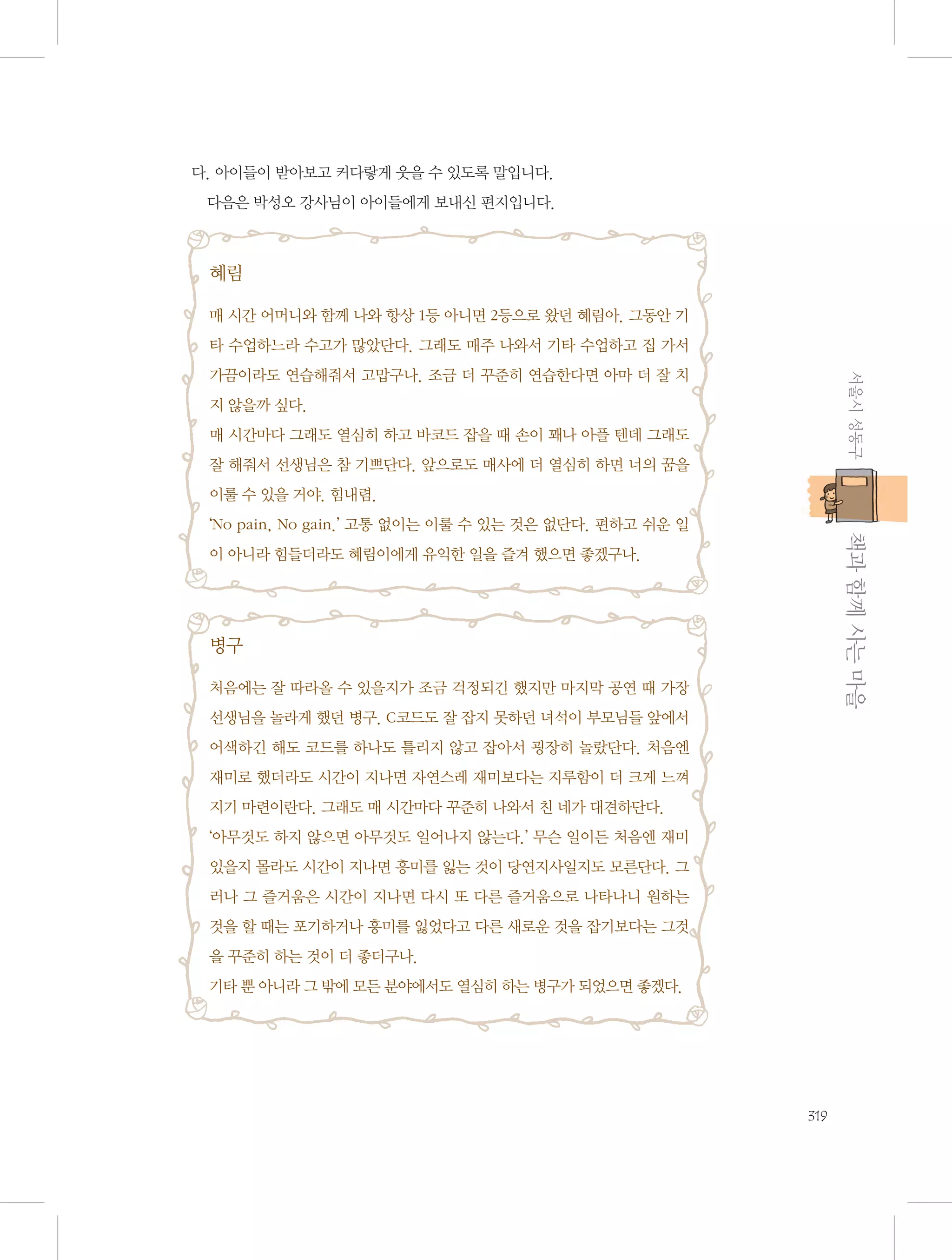 다. 아이들이 받아보고 커다랗게 웃을 수 있도록 말입니다.
다음은 박성오 강사님이 아이들에게 보내신 편지입니다.

혜림
매 시간 어머니와 함께 나와 항상 1등 아니면 2등으로 왔던 혜림아. 그동안 기
타 수업하느라 수고가 많았단다. 그래도 매주 나와서 기타 수업하고 집 가서
서울시 성동구

가끔이라도 연습해줘서 고맙구나. 조금 더 꾸준히 연습한다면 아마 더 잘 치
지 않을까 싶다.
매 시간마다 그래도 열심히 하고 바코드 잡을 때 손이 꽤나 아플 텐데 그래도
잘 해줘서 선생님은 참 기쁘단다. 앞으로도 매사에 더 열심히 하면 너의 꿈을
이룰 수 있을 거야. 힘내렴.

           책과 함께 사는 마을

‘No pain, No gain.’ 고통 없이는 이룰 수 있는 것은 없단다. 편하고 쉬운 일
이 아니라 힘들더라도 혜림이에게 유익한 일을 즐겨 했으면 좋겠구나.

병구
처음에는 잘 따라올 수 있을지가 조금 걱정되긴 했지만 마지막 공연 때 가장
선생님을 놀라게 했던 병구. C코드도 잘 잡지 못하던 녀석이 부모님들 앞에서
어색하긴 해도 코드를 하나도 틀리지 않고 잡아서 굉장히 놀랐단다. 처음엔
재미로 했더라도 시간이 지나면 자연스레 재미보다는 지루함이 더 크게 느껴
지기 마련이란다. 그래도 매 시간마다 꾸준히 나와서 친 네가 대견하단다.
‘아무것도 하지 않으면 아무것도 일어나지 않는다.’ 무슨 일이든 처음엔 재미
있을지 몰라도 시간이 지나면 흥미를 잃는 것이 당연지사일지도 모른단다. 그
러나 그 즐거움은 시간이 지나면 다시 또 다른 즐거움으로 나타나니 원하는
것을 할 때는 포기하거나 흥미를 잃었다고 다른 새로운 것을 잡기보다는 그것
을 꾸준히 하는 것이 더 좋더구나.
기타 뿐 아니라 그 밖에 모든 분야에서도 열심히 하는 병구가 되었으면 좋겠다.

319

 