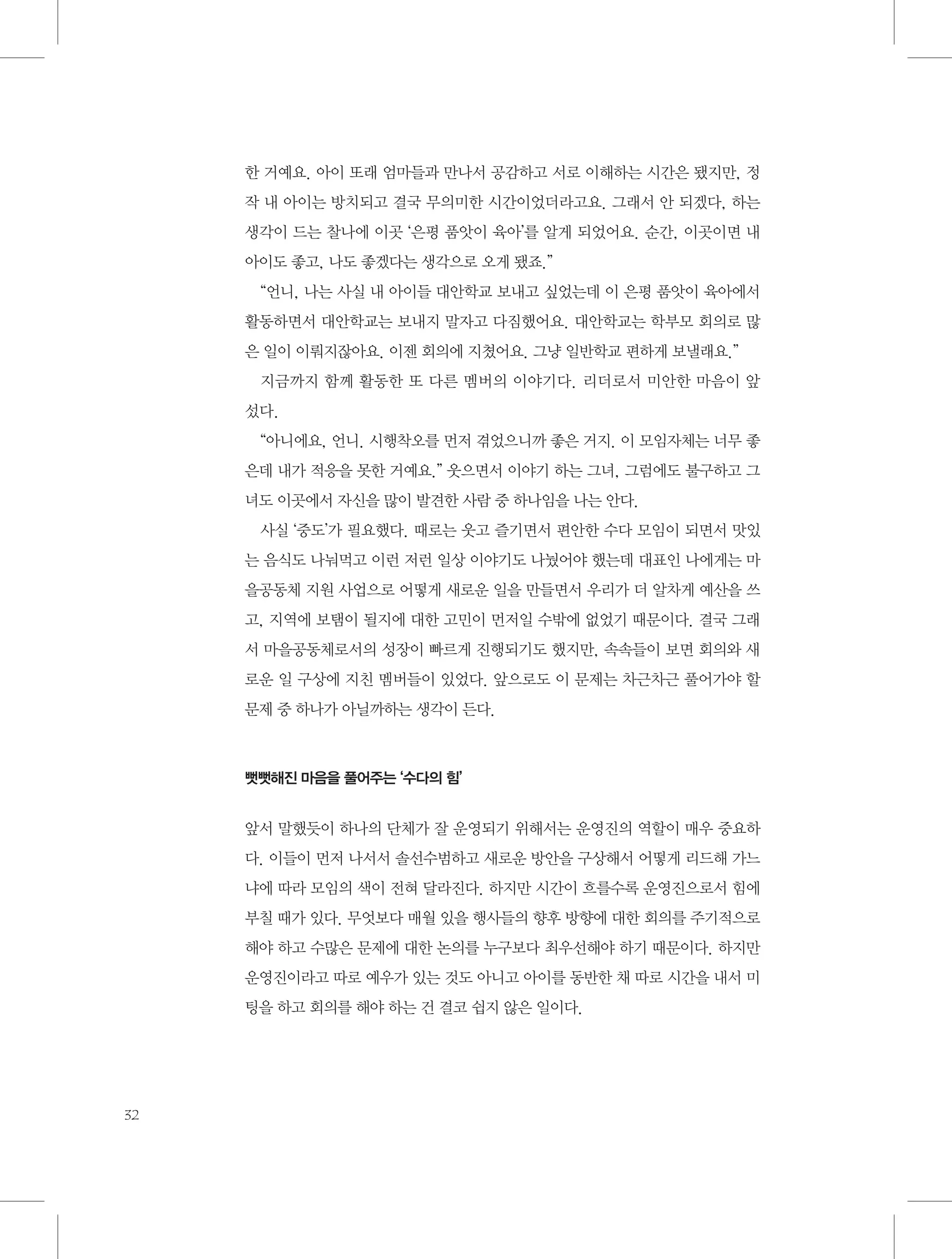 한 거예요. 아이 또래 엄마들과 만나서 공감하고 서로 이해하는 시간은 됐지만, 정
작 내 아이는 방치되고 결국 무의미한 시간이었더라고요. 그래서 안 되겠다, 하는
생각이 드는 찰나에 이곳 ‘은평 품앗이 육아’를 알게 되었어요. 순간, 이곳이면 내
아이도 좋고, 나도 좋겠다는 생각으로 오게 됐죠.”
“언니, 나는 사실 내 아이들 대안학교 보내고 싶었는데 이 은평 품앗이 육아에서
활동하면서 대안학교는 보내지 말자고 다짐했어요. 대안학교는 학부모 회의로 많
은 일이 이뤄지잖아요. 이젠 회의에 지쳤어요. 그냥 일반학교 편하게 보낼래요.”
지금까지 함께 활동한 또 다른 멤버의 이야기다. 리더로서 미안한 마음이 앞
섰다.
“아니에요, 언니. 시행착오를 먼저 겪었으니까 좋은 거지. 이 모임자체는 너무 좋
은데 내가 적응을 못한 거예요.” 웃으면서 이야기 하는 그녀, 그럼에도 불구하고 그
녀도 이곳에서 자신을 많이 발견한 사람 중 하나임을 나는 안다.
사실 ‘중도’가 필요했다. 때로는 웃고 즐기면서 편안한 수다 모임이 되면서 맛있
는 음식도 나눠먹고 이런 저런 일상 이야기도 나눴어야 했는데 대표인 나에게는 마
을공동체 지원 사업으로 어떻게 새로운 일을 만들면서 우리가 더 알차게 예산을 쓰
고, 지역에 보탬이 될지에 대한 고민이 먼저일 수밖에 없었기 때문이다. 결국 그래
서 마을공동체로서의 성장이 빠르게 진행되기도 했지만, 속속들이 보면 회의와 새
로운 일 구상에 지친 멤버들이 있었다. 앞으로도 이 문제는 차근차근 풀어가야 할
문제 중 하나가 아닐까하는 생각이 든다.

뻣뻣해진 마음을 풀어주는 ‘수다의 힘’

앞서 말했듯이 하나의 단체가 잘 운영되기 위해서는 운영진의 역할이 매우 중요하
다. 이들이 먼저 나서서 솔선수범하고 새로운 방안을 구상해서 어떻게 리드해 가느
냐에 따라 모임의 색이 전혀 달라진다. 하지만 시간이 흐를수록 운영진으로서 힘에
부칠 때가 있다. 무엇보다 매월 있을 행사들의 향후 방향에 대한 회의를 주기적으로
해야 하고 수많은 문제에 대한 논의를 누구보다 최우선해야 하기 때문이다. 하지만
운영진이라고 따로 예우가 있는 것도 아니고 아이를 동반한 채 따로 시간을 내서 미
팅을 하고 회의를 해야 하는 건 결코 쉽지 않은 일이다.

32

 