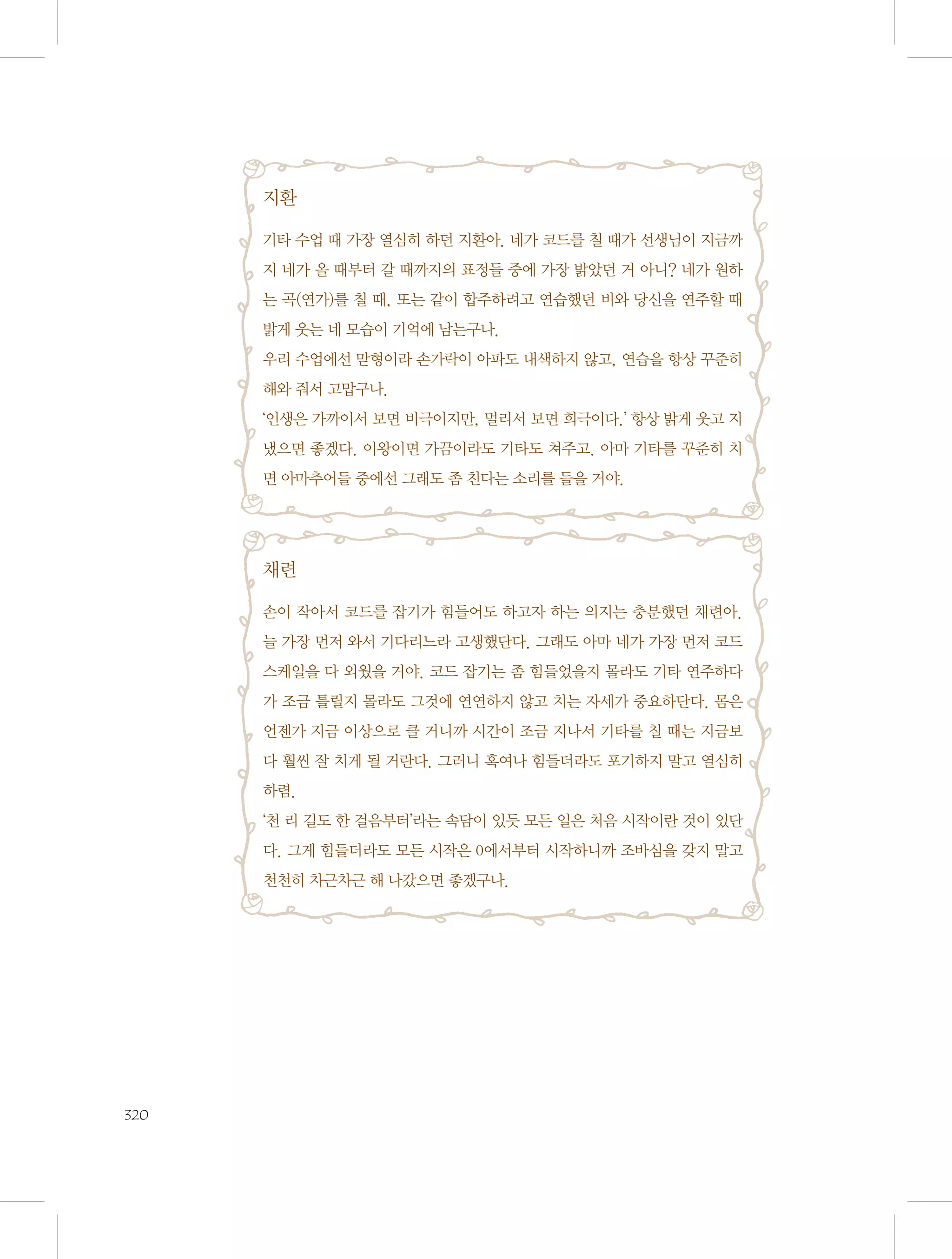 지환
기타 수업 때 가장 열심히 하던 지환아. 네가 코드를 칠 때가 선생님이 지금까
지 네가 올 때부터 갈 때까지의 표정들 중에 가장 밝았던 거 아니? 네가 원하
는 곡(연가)를 칠 때, 또는 같이 합주하려고 연습했던 비와 당신을 연주할 때
밝게 웃는 네 모습이 기억에 남는구나.
우리 수업에선 맏형이라 손가락이 아파도 내색하지 않고, 연습을 항상 꾸준히
해와 줘서 고맙구나.
‘인생은 가까이서 보면 비극이지만, 멀리서 보면 희극이다.’ 항상 밝게 웃고 지
냈으면 좋겠다. 이왕이면 가끔이라도 기타도 쳐주고. 아마 기타를 꾸준히 치
면 아마추어들 중에선 그래도 좀 친다는 소리를 들을 거야.

채련
손이 작아서 코드를 잡기가 힘들어도 하고자 하는 의지는 충분했던 채련아.
늘 가장 먼저 와서 기다리느라 고생했단다. 그래도 아마 네가 가장 먼저 코드
스케일을 다 외웠을 거야. 코드 잡기는 좀 힘들었을지 몰라도 기타 연주하다
가 조금 틀릴지 몰라도 그것에 연연하지 않고 치는 자세가 중요하단다. 몸은
언젠가 지금 이상으로 클 거니까 시간이 조금 지나서 기타를 칠 때는 지금보
다 훨씬 잘 치게 될 거란다. 그러니 혹여나 힘들더라도 포기하지 말고 열심히
하렴.
‘천 리 길도 한 걸음부터’라는 속담이 있듯 모든 일은 처음 시작이란 것이 있단
다. 그게 힘들더라도 모든 시작은 0에서부터 시작하니까 조바심을 갖지 말고
천천히 차근차근 해 나갔으면 좋겠구나.

320

 