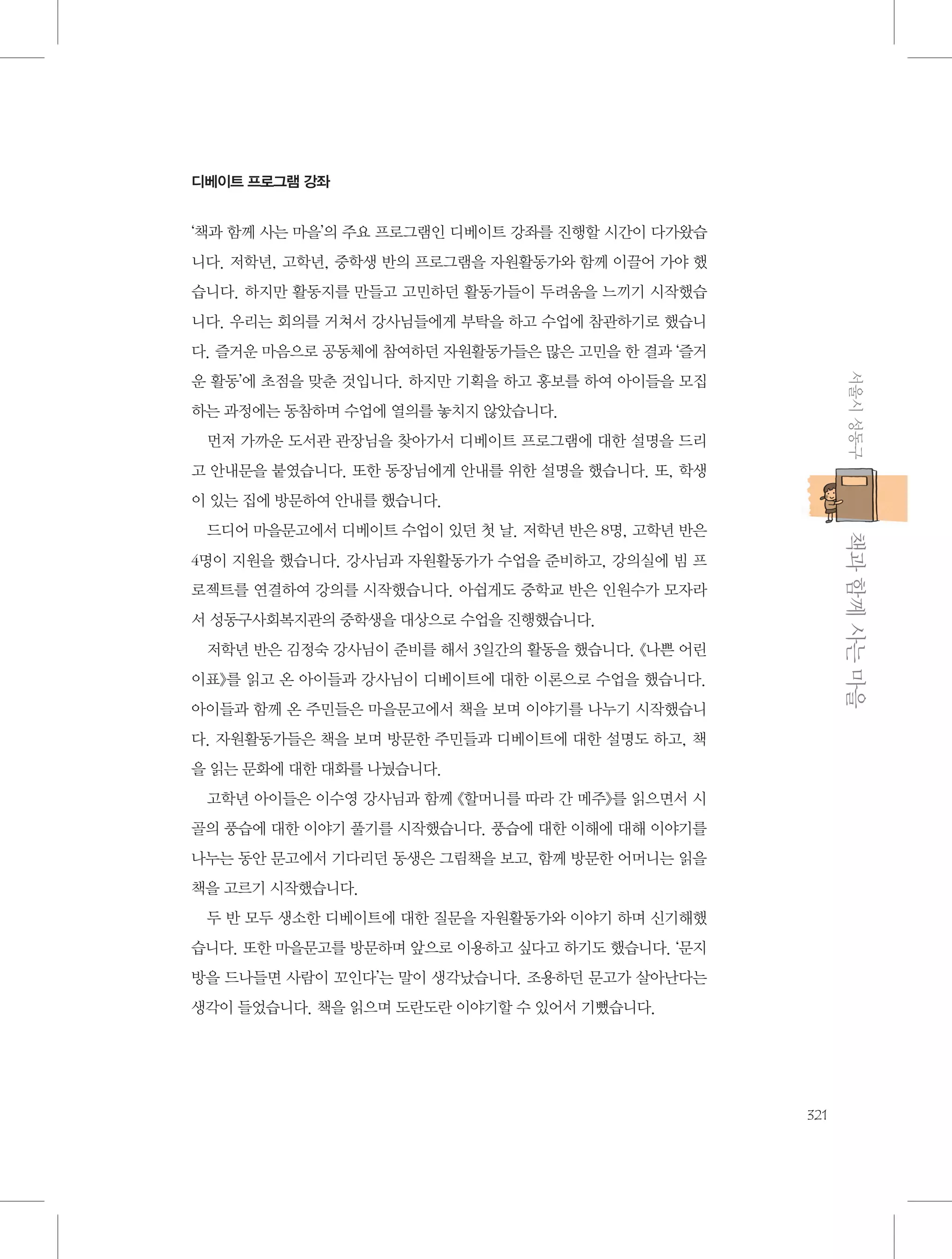 디베이트 프로그램 강좌

‘책과 함께 사는 마을’의 주요 프로그램인 디베이트 강좌를 진행할 시간이 다가왔습
니다. 저학년, 고학년, 중학생 반의 프로그램을 자원활동가와 함께 이끌어 가야 했
습니다. 하지만 활동지를 만들고 고민하던 활동가들이 두려움을 느끼기 시작했습
니다. 우리는 회의를 거쳐서 강사님들에게 부탁을 하고 수업에 참관하기로 했습니
다. 즐거운 마음으로 공동체에 참여하던 자원활동가들은 많은 고민을 한 결과 ‘즐거
서울시 성동구

운 활동’에 초점을 맞춘 것입니다. 하지만 기획을 하고 홍보를 하여 아이들을 모집
하는 과정에는 동참하며 수업에 열의를 놓치지 않았습니다.
먼저 가까운 도서관 관장님을 찾아가서 디베이트 프로그램에 대한 설명을 드리
고 안내문을 붙였습니다. 또한 동장님에게 안내를 위한 설명을 했습니다. 또, 학생
이 있는 집에 방문하여 안내를 했습니다.

           책과 함께 사는 마을

드디어 마을문고에서 디베이트 수업이 있던 첫 날. 저학년 반은 8명, 고학년 반은
4명이 지원을 했습니다. 강사님과 자원활동가가 수업을 준비하고, 강의실에 빔 프
로젝트를 연결하여 강의를 시작했습니다. 아쉽게도 중학교 반은 인원수가 모자라
서 성동구사회복지관의 중학생을 대상으로 수업을 진행했습니다.
저학년 반은 김정숙 강사님이 준비를 해서 3일간의 활동을 했습니다. 《나쁜 어린
이표》를 읽고 온 아이들과 강사님이 디베이트에 대한 이론으로 수업을 했습니다.
아이들과 함께 온 주민들은 마을문고에서 책을 보며 이야기를 나누기 시작했습니
다. 자원활동가들은 책을 보며 방문한 주민들과 디베이트에 대한 설명도 하고, 책
을 읽는 문화에 대한 대화를 나눴습니다.
고학년 아이들은 이수영 강사님과 함께 《할머니를 따라 간 메주》를 읽으면서 시
골의 풍습에 대한 이야기 풀기를 시작했습니다. 풍습에 대한 이해에 대해 이야기를
나누는 동안 문고에서 기다리던 동생은 그림책을 보고, 함께 방문한 어머니는 읽을
책을 고르기 시작했습니다.
두 반 모두 생소한 디베이트에 대한 질문을 자원활동가와 이야기 하며 신기해했
습니다. 또한 마을문고를 방문하며 앞으로 이용하고 싶다고 하기도 했습니다. ‘문지
방을 드나들면 사람이 꼬인다’는 말이 생각났습니다. 조용하던 문고가 살아난다는
생각이 들었습니다. 책을 읽으며 도란도란 이야기할 수 있어서 기뻤습니다.

321

 