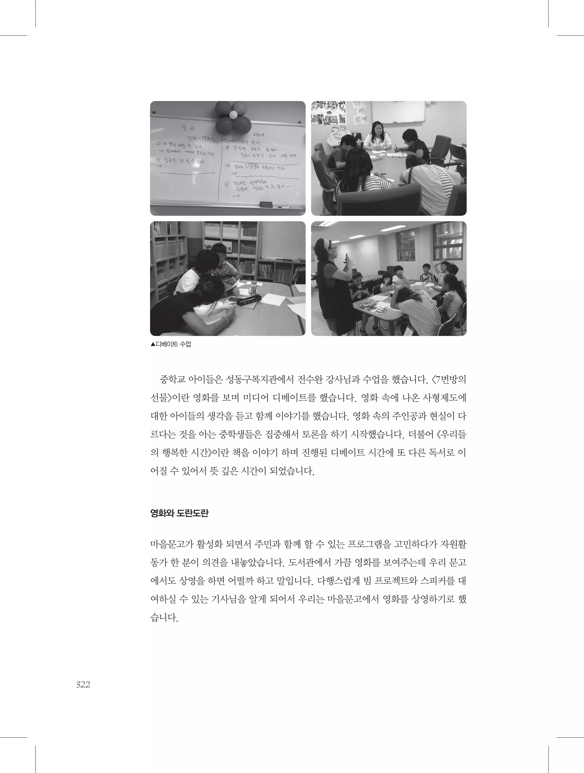 ▲디베이트 수업

중학교 아이들은 성동구복지관에서 전수완 강사님과 수업을 했습니다. 〈7번방의
선물〉이란 영화를 보며 미디어 디베이트를 했습니다. 영화 속에 나온 사형제도에
대한 아이들의 생각을 듣고 함께 이야기를 했습니다. 영화 속의 주인공과 현실이 다
르다는 것을 아는 중학생들은 집중해서 토론을 하기 시작했습니다. 더불어 《우리들
의 행복한 시간》이란 책을 이야기 하며 진행된 디베이트 시간에 또 다른 독서로 이
어질 수 있어서 뜻 깊은 시간이 되었습니다.

영화와 도란도란

마을문고가 활성화 되면서 주민과 함께 할 수 있는 프로그램을 고민하다가 자원활
동가 한 분이 의견을 내놓았습니다. 도서관에서 가끔 영화를 보여주는데 우리 문고
에서도 상영을 하면 어떨까 하고 말입니다. 다행스럽게 빔 프로젝트와 스피커를 대
여하실 수 있는 기사님을 알게 되어서 우리는 마을문고에서 영화를 상영하기로 했
습니다.

322

 