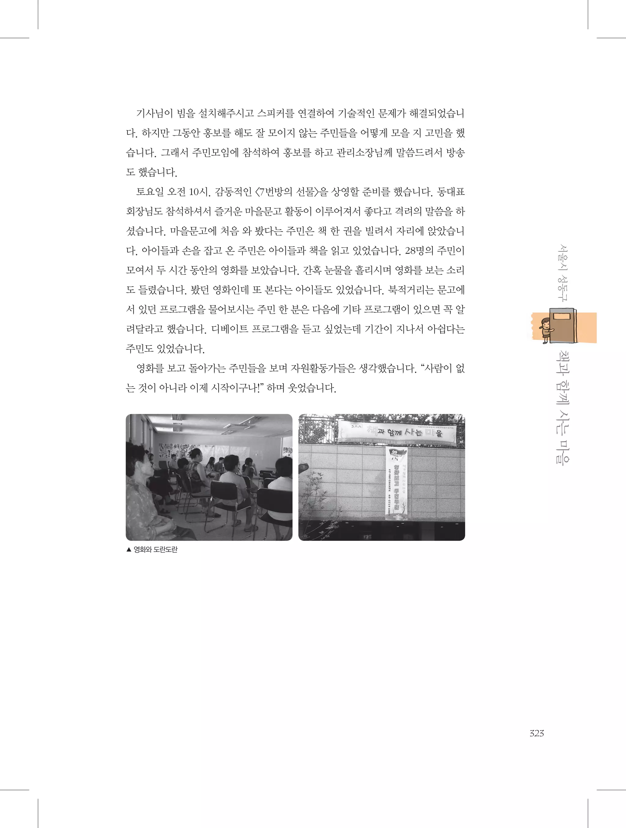 기사님이 빔을 설치해주시고 스피커를 연결하여 기술적인 문제가 해결되었습니
다. 하지만 그동안 홍보를 해도 잘 모이지 않는 주민들을 어떻게 모을 지 고민을 했
습니다. 그래서 주민모임에 참석하여 홍보를 하고 관리소장님께 말씀드려서 방송
도 했습니다.
토요일 오전 10시. 감동적인 〈7번방의 선물〉을 상영할 준비를 했습니다. 동대표
회장님도 참석하셔서 즐거운 마을문고 활동이 이루어져서 좋다고 격려의 말씀을 하
셨습니다. 마을문고에 처음 와 봤다는 주민은 책 한 권을 빌려서 자리에 앉았습니
서울시 성동구

다. 아이들과 손을 잡고 온 주민은 아이들과 책을 읽고 있었습니다. 28명의 주민이
모여서 두 시간 동안의 영화를 보았습니다. 간혹 눈물을 흘리시며 영화를 보는 소리
도 들렸습니다. 봤던 영화인데 또 본다는 아이들도 있었습니다. 북적거리는 문고에
서 있던 프로그램을 물어보시는 주민 한 분은 다음에 기타 프로그램이 있으면 꼭 알
려달라고 했습니다. 디베이트 프로그램을 듣고 싶었는데 기간이 지나서 아쉽다는

           책과 함께 사는 마을

주민도 있었습니다.
영화를 보고 돌아가는 주민들을 보며 자원활동가들은 생각했습니다. “사람이 없
는 것이 아니라 이제 시작이구나!” 하며 웃었습니다.

▲ 영화와 도란도란

323

 