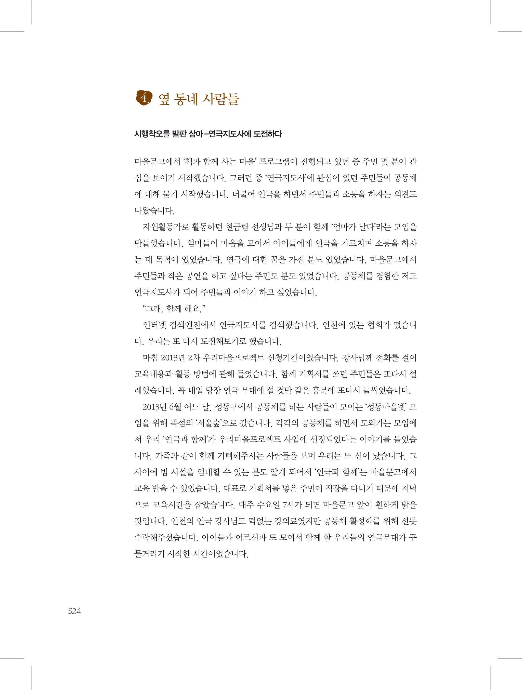 4. 옆 동네 사람들
시행착오를 발판 삼아-연극지도사에 도전하다

마을문고에서 ‘책과 함께 사는 마을’ 프로그램이 진행되고 있던 중 주민 몇 분이 관
심을 보이기 시작했습니다. 그러던 중 ‘연극지도사’에 관심이 있던 주민들이 공동체
에 대해 묻기 시작했습니다. 더불어 연극을 하면서 주민들과 소통을 하자는 의견도
나왔습니다.
자원활동가로 활동하던 현금림 선생님과 두 분이 함께 ‘엄마가 날다’라는 모임을
만들었습니다. 엄마들이 마음을 모아서 아이들에게 연극을 가르치며 소통을 하자
는 데 목적이 있었습니다. 연극에 대한 꿈을 가진 분도 있었습니다. 마을문고에서
주민들과 작은 공연을 하고 싶다는 주민도 분도 있었습니다. 공동체를 경험한 저도
연극지도사가 되어 주민들과 이야기 하고 싶었습니다.
“그래. 함께 해요.”
인터넷 검색엔진에서 연극지도사를 검색했습니다. 인천에 있는 협회가 떴습니
다. 우리는 또 다시 도전해보기로 했습니다.
마침 2013년 2차 우리마을프로젝트 신청기간이었습니다. 강사님께 전화를 걸어
교육내용과 활동 방법에 관해 들었습니다. 함께 기획서를 쓰던 주민들은 또다시 설
레었습니다. 꼭 내일 당장 연극 무대에 설 것만 같은 흥분에 또다시 들썩였습니다.
2013년 6월 어느 날. 성동구에서 공동체를 하는 사람들이 모이는 ‘성동마을넷’ 모
임을 위해 뚝섬의 ‘서울숲’으로 갔습니다. 각각의 공동체를 하면서 도와가는 모임에
서 우리 ‘연극과 함께’가 우리마을프로젝트 사업에 선정되었다는 이야기를 들었습
니다. 가족과 같이 함께 기뻐해주시는 사람들을 보며 우리는 또 신이 났습니다. 그
사이에 빔 시설을 임대할 수 있는 분도 알게 되어서 ‘연극과 함께’는 마을문고에서
교육 받을 수 있었습니다. 대표로 기획서를 넣은 주민이 직장을 다니기 때문에 저녁
으로 교육시간을 잡았습니다. 매주 수요일 7시가 되면 마을문고 앞이 훤하게 밝을
것입니다. 인천의 연극 강사님도 턱없는 강의료였지만 공동체 활성화를 위해 선뜻
수락해주셨습니다. 아이들과 어르신과 또 모여서 함께 할 우리들의 연극무대가 꾸
물거리기 시작한 시간이었습니다.

324

 
