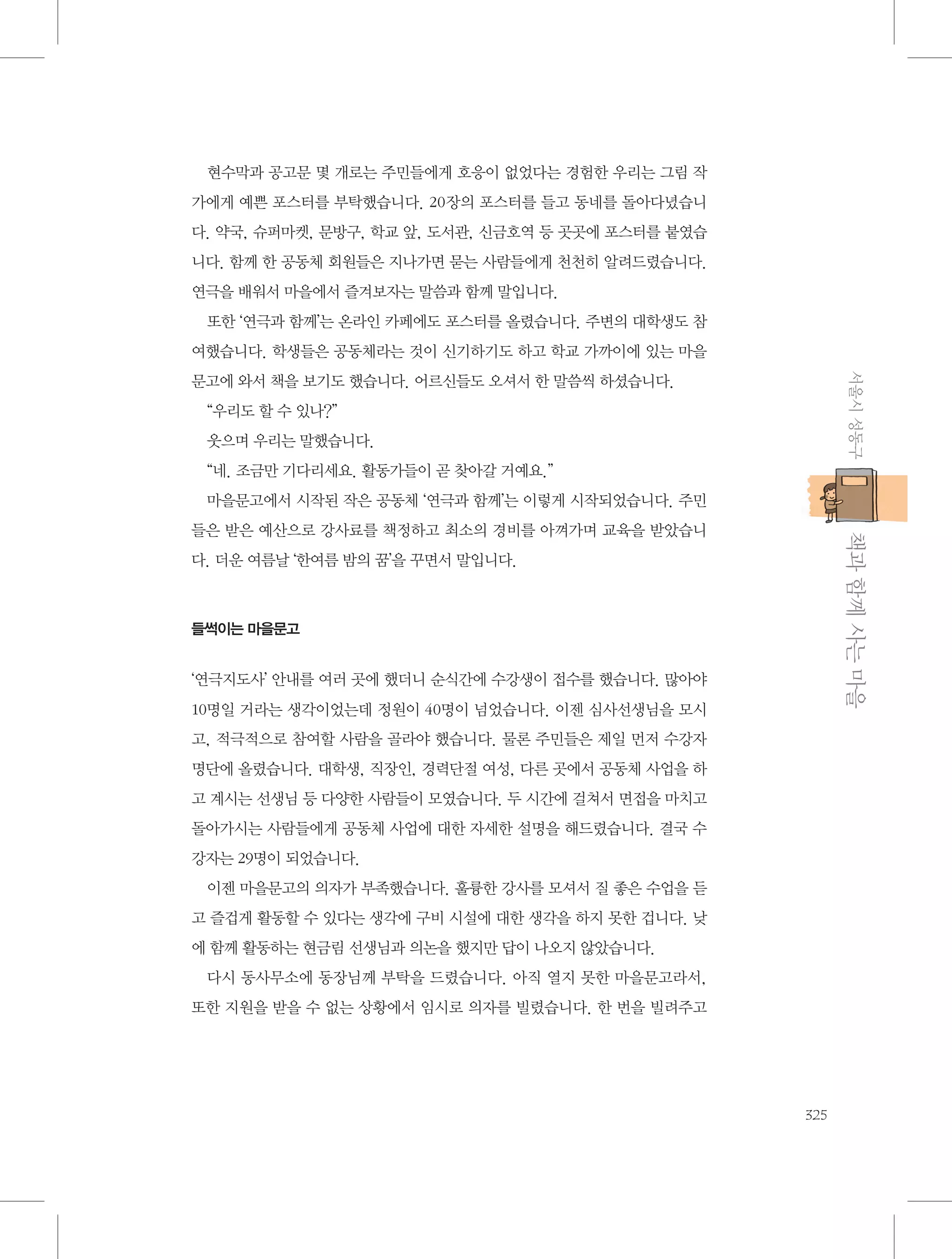 현수막과 공고문 몇 개로는 주민들에게 호응이 없었다는 경험한 우리는 그림 작
가에게 예쁜 포스터를 부탁했습니다. 20장의 포스터를 들고 동네를 돌아다녔습니
다. 약국, 슈퍼마켓, 문방구, 학교 앞, 도서관, 신금호역 등 곳곳에 포스터를 붙였습
니다. 함께 한 공동체 회원들은 지나가면 묻는 사람들에게 천천히 알려드렸습니다.
연극을 배워서 마을에서 즐겨보자는 말씀과 함께 말입니다.
또한 ‘연극과 함께’는 온라인 카페에도 포스터를 올렸습니다. 주변의 대학생도 참
여했습니다. 학생들은 공동체라는 것이 신기하기도 하고 학교 가까이에 있는 마을
서울시 성동구

문고에 와서 책을 보기도 했습니다. 어르신들도 오셔서 한 말씀씩 하셨습니다.
“우리도 할 수 있나?”
웃으며 우리는 말했습니다.
“네. 조금만 기다리세요. 활동가들이 곧 찾아갈 거예요.”
마을문고에서 시작된 작은 공동체 ‘연극과 함께’는 이렇게 시작되었습니다. 주민

           책과 함께 사는 마을

들은 받은 예산으로 강사료를 책정하고 최소의 경비를 아껴가며 교육을 받았습니
다. 더운 여름날 ‘한여름 밤의 꿈’을 꾸면서 말입니다.

들썩이는 마을문고

‘연극지도사’ 안내를 여러 곳에 했더니 순식간에 수강생이 접수를 했습니다. 많아야
10명일 거라는 생각이었는데 정원이 40명이 넘었습니다. 이젠 심사선생님을 모시
고, 적극적으로 참여할 사람을 골라야 했습니다. 물론 주민들은 제일 먼저 수강자
명단에 올렸습니다. 대학생, 직장인, 경력단절 여성, 다른 곳에서 공동체 사업을 하
고 계시는 선생님 등 다양한 사람들이 모였습니다. 두 시간에 걸쳐서 면접을 마치고
돌아가시는 사람들에게 공동체 사업에 대한 자세한 설명을 해드렸습니다. 결국 수
강자는 29명이 되었습니다.
이젠 마을문고의 의자가 부족했습니다. 훌륭한 강사를 모셔서 질 좋은 수업을 듣
고 즐겁게 활동할 수 있다는 생각에 구비 시설에 대한 생각을 하지 못한 겁니다. 낮
에 함께 활동하는 현금림 선생님과 의논을 했지만 답이 나오지 않았습니다.
다시 동사무소에 동장님께 부탁을 드렸습니다. 아직 열지 못한 마을문고라서,
또한 지원을 받을 수 없는 상황에서 임시로 의자를 빌렸습니다. 한 번을 빌려주고

325

 