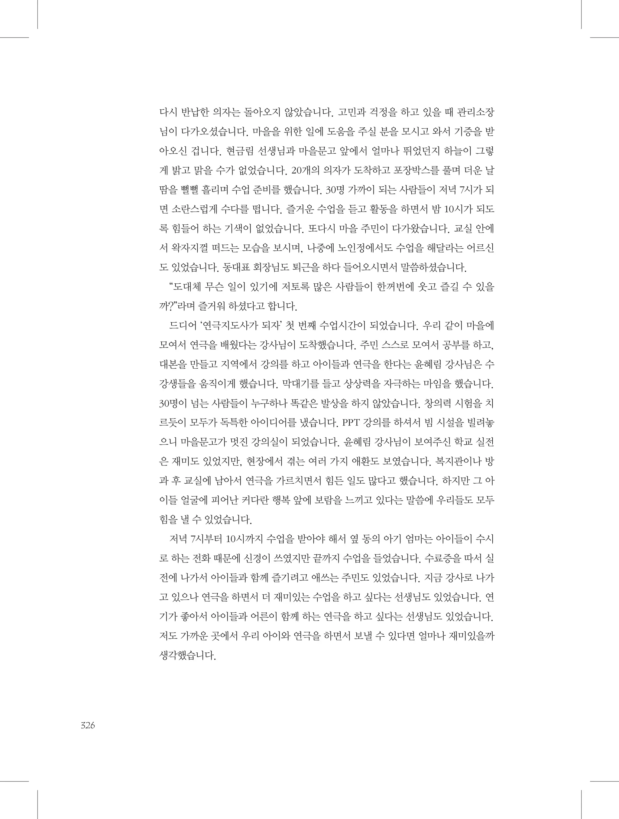 다시 반납한 의자는 돌아오지 않았습니다. 고민과 걱정을 하고 있을 때 관리소장
님이 다가오셨습니다. 마을을 위한 일에 도움을 주실 분을 모시고 와서 기증을 받
아오신 겁니다. 현금림 선생님과 마을문고 앞에서 얼마나 뛰었던지 하늘이 그렇
게 밝고 맑을 수가 없었습니다. 20개의 의자가 도착하고 포장박스를 풀며 더운 날
땀을 뻘뻘 흘리며 수업 준비를 했습니다. 30명 가까이 되는 사람들이 저녁 7시가 되
면 소란스럽게 수다를 떱니다. 즐거운 수업을 듣고 활동을 하면서 밤 10시가 되도
록 힘들어 하는 기색이 없었습니다. 또다시 마을 주민이 다가왔습니다. 교실 안에
서 왁자지껄 떠드는 모습을 보시며, 나중에 노인정에서도 수업을 해달라는 어르신
도 있었습니다. 동대표 회장님도 퇴근을 하다 들어오시면서 말씀하셨습니다.
“도대체 무슨 일이 있기에 저토록 많은 사람들이 한꺼번에 웃고 즐길 수 있을
까?”라며 즐거워 하셨다고 합니다.
드디어 ‘연극지도사가 되자’ 첫 번째 수업시간이 되었습니다. 우리 같이 마을에
모여서 연극을 배웠다는 강사님이 도착했습니다. 주민 스스로 모여서 공부를 하고,
대본을 만들고 지역에서 강의를 하고 아이들과 연극을 한다는 윤혜림 강사님은 수
강생들을 움직이게 했습니다. 막대기를 들고 상상력을 자극하는 마임을 했습니다.
30명이 넘는 사람들이 누구하나 똑같은 발상을 하지 않았습니다. 창의력 시험을 치
르듯이 모두가 독특한 아이디어를 냈습니다. PPT 강의를 하셔서 빔 시설을 빌려놓
으니 마을문고가 멋진 강의실이 되었습니다. 윤혜림 강사님이 보여주신 학교 실전
은 재미도 있었지만, 현장에서 겪는 여러 가지 애환도 보였습니다. 복지관이나 방
과 후 교실에 남아서 연극을 가르치면서 힘든 일도 많다고 했습니다. 하지만 그 아
이들 얼굴에 피어난 커다란 행복 앞에 보람을 느끼고 있다는 말씀에 우리들도 모두
힘을 낼 수 있었습니다.
저녁 7시부터 10시까지 수업을 받아야 해서 옆 동의 아기 엄마는 아이들이 수시
로 하는 전화 때문에 신경이 쓰였지만 끝까지 수업을 들었습니다. 수료증을 따서 실
전에 나가서 아이들과 함께 즐기려고 애쓰는 주민도 있었습니다. 지금 강사로 나가
고 있으나 연극을 하면서 더 재미있는 수업을 하고 싶다는 선생님도 있었습니다. 연
기가 좋아서 아이들과 어른이 함께 하는 연극을 하고 싶다는 선생님도 있었습니다.
저도 가까운 곳에서 우리 아이와 연극을 하면서 보낼 수 있다면 얼마나 재미있을까
생각했습니다.

326

 