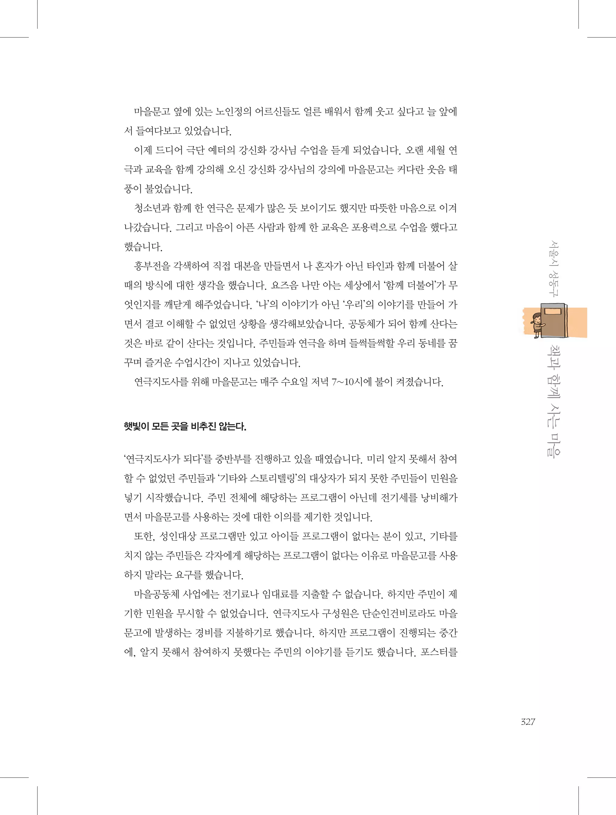 마을문고 옆에 있는 노인정의 어르신들도 얼른 배워서 함께 웃고 싶다고 늘 앞에
서 들여다보고 있었습니다.
이제 드디어 극단 예터의 강신화 강사님 수업을 듣게 되었습니다. 오랜 세월 연
극과 교육을 함께 강의해 오신 강신화 강사님의 강의에 마을문고는 커다란 웃음 태
풍이 불었습니다.
청소년과 함께 한 연극은 문제가 많은 듯 보이기도 했지만 따뜻한 마음으로 이겨
나갔습니다. 그리고 마음이 아픈 사람과 함께 한 교육은 포용력으로 수업을 했다고
서울시 성동구

했습니다.
흥부전을 각색하여 직접 대본을 만들면서 나 혼자가 아닌 타인과 함께 더불어 살
때의 방식에 대한 생각을 했습니다. 요즈음 나만 아는 세상에서 ‘함께 더불어’가 무
엇인지를 깨닫게 해주었습니다. ‘나’의 이야기가 아닌 ‘우리’의 이야기를 만들어 가
면서 결코 이해할 수 없었던 상황을 생각해보았습니다. 공동체가 되어 함께 산다는

           책과 함께 사는 마을

것은 바로 같이 산다는 것입니다. 주민들과 연극을 하며 들썩들썩할 우리 동네를 꿈
꾸며 즐거운 수업시간이 지나고 있었습니다.
연극지도사를 위해 마을문고는 매주 수요일 저녁 7~10시에 불이 켜졌습니다.

햇빛이 모든 곳을 비추진 않는다.

‘연극지도사가 되다’를 중반부를 진행하고 있을 때였습니다. 미리 알지 못해서 참여
할 수 없었던 주민들과 ‘기타와 스토리텔링’의 대상자가 되지 못한 주민들이 민원을
넣기 시작했습니다. 주민 전체에 해당하는 프로그램이 아닌데 전기세를 낭비해가
면서 마을문고를 사용하는 것에 대한 이의를 제기한 것입니다.
또한, 성인대상 프로그램만 있고 아이들 프로그램이 없다는 분이 있고, 기타를
치지 않는 주민들은 각자에게 해당하는 프로그램이 없다는 이유로 마을문고를 사용
하지 말라는 요구를 했습니다.
마을공동체 사업에는 전기료나 임대료를 지출할 수 없습니다. 하지만 주민이 제
기한 민원을 무시할 수 없었습니다. 연극지도사 구성원은 단순인건비로라도 마을
문고에 발생하는 경비를 지불하기로 했습니다. 하지만 프로그램이 진행되는 중간
에, 알지 못해서 참여하지 못했다는 주민의 이야기를 듣기도 했습니다. 포스터를

327

 