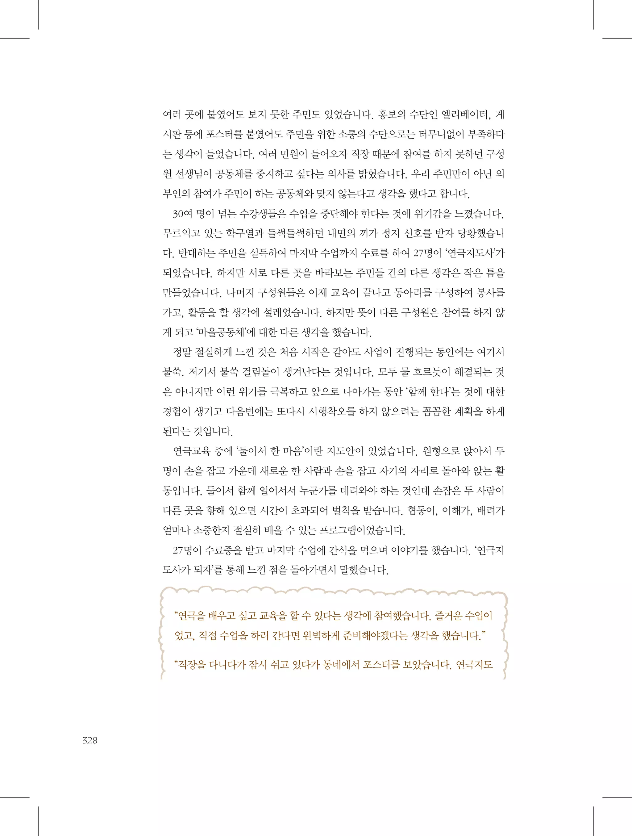 여러 곳에 붙였어도 보지 못한 주민도 있었습니다. 홍보의 수단인 엘리베이터, 게
시판 등에 포스터를 붙였어도 주민을 위한 소통의 수단으로는 터무니없이 부족하다
는 생각이 들었습니다. 여러 민원이 들어오자 직장 때문에 참여를 하지 못하던 구성
원 선생님이 공동체를 중지하고 싶다는 의사를 밝혔습니다. 우리 주민만이 아닌 외
부인의 참여가 주민이 하는 공동체와 맞지 않는다고 생각을 했다고 합니다.
30여 명이 넘는 수강생들은 수업을 중단해야 한다는 것에 위기감을 느꼈습니다.
무르익고 있는 학구열과 들썩들썩하던 내면의 끼가 정지 신호를 받자 당황했습니
다. 반대하는 주민을 설득하여 마지막 수업까지 수료를 하여 27명이 ‘연극지도사’가
되었습니다. 하지만 서로 다른 곳을 바라보는 주민들 간의 다른 생각은 작은 틈을
만들었습니다. 나머지 구성원들은 이제 교육이 끝나고 동아리를 구성하여 봉사를
가고, 활동을 할 생각에 설레었습니다. 하지만 뜻이 다른 구성원은 참여를 하지 않
게 되고 ‘마을공동체’에 대한 다른 생각을 했습니다.
정말 절실하게 느낀 것은 처음 시작은 같아도 사업이 진행되는 동안에는 여기서
불쑥, 저기서 불쑥 걸림돌이 생겨난다는 것입니다. 모두 물 흐르듯이 해결되는 것
은 아니지만 이런 위기를 극복하고 앞으로 나아가는 동안 ‘함께 한다’는 것에 대한
경험이 생기고 다음번에는 또다시 시행착오를 하지 않으려는 꼼꼼한 계획을 하게
된다는 것입니다.
연극교육 중에 ‘둘이서 한 마음’이란 지도안이 있었습니다. 원형으로 앉아서 두
명이 손을 잡고 가운데 새로운 한 사람과 손을 잡고 자기의 자리로 돌아와 앉는 활
동입니다. 둘이서 함께 일어서서 누군가를 데려와야 하는 것인데 손잡은 두 사람이
다른 곳을 향해 있으면 시간이 초과되어 벌칙을 받습니다. 협동이, 이해가, 배려가
얼마나 소중한지 절실히 배울 수 있는 프로그램이었습니다.
27명이 수료증을 받고 마지막 수업에 간식을 먹으며 이야기를 했습니다. ‘연극지
도사가 되자’를 통해 느낀 점을 돌아가면서 말했습니다.

“연극을 배우고 싶고 교육을 할 수 있다는 생각에 참여했습니다. 즐거운 수업이
었고, 직접 수업을 하러 간다면 완벽하게 준비해야겠다는 생각을 했습니다.”
“직장을 다니다가 잠시 쉬고 있다가 동네에서 포스터를 보았습니다. 연극지도

328

 