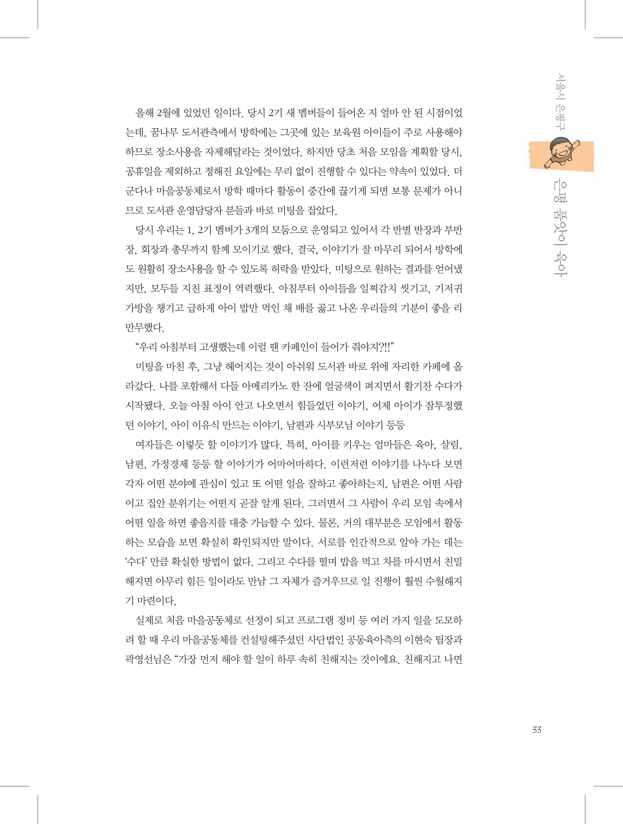 서울시 은평구

올해 2월에 있었던 일이다. 당시 2기 새 멤버들이 들어온 지 얼마 안 된 시점이었
는데, 꿈나무 도서관측에서 방학에는 그곳에 있는 보육원 아이들이 주로 사용해야
하므로 장소사용을 자제해달라는 것이었다. 하지만 당초 처음 모임을 계획할 당시,

           은평 품앗이 육아

공휴일을 제외하고 정해진 요일에는 무리 없이 진행할 수 있다는 약속이 있었다. 더
군다나 마을공동체로서 방학 때마다 활동이 중간에 끊기게 되면 보통 문제가 아니
므로 도서관 운영담당자 분들과 바로 미팅을 잡았다.
당시 우리는 1, 2기 멤버가 3개의 모둠으로 운영되고 있어서 각 반별 반장과 부반
장, 회장과 총무까지 함께 모이기로 했다. 결국, 이야기가 잘 마무리 되어서 방학에
도 원활히 장소사용을 할 수 있도록 허락을 받았다. 미팅으로 원하는 결과를 얻어냈
지만, 모두들 지친 표정이 역력했다. 아침부터 아이들을 일찌감치 씻기고, 기저귀
가방을 챙기고 급하게 아이 밥만 먹인 채 배를 곯고 나온 우리들의 기분이 좋을 리
만무했다.
“우리 아침부터 고생했는데 이럴 땐 카페인이 들어가 줘야지?!!”
미팅을 마친 후, 그냥 헤어지는 것이 아쉬워 도서관 바로 위에 자리한 카페에 올
라갔다. 나를 포함해서 다들 아메리카노 한 잔에 얼굴색이 펴지면서 활기찬 수다가
시작됐다. 오늘 아침 아이 안고 나오면서 힘들었던 이야기, 어제 아이가 잠투정했
던 이야기, 아이 이유식 만드는 이야기, 남편과 시부모님 이야기 등등
여자들은 이렇듯 할 이야기가 많다. 특히, 아이를 키우는 엄마들은 육아, 살림,
남편, 가정경제 등등 할 이야기가 어마어마하다. 이런저런 이야기를 나누다 보면
각자 어떤 분야에 관심이 있고 또 어떤 일을 잘하고 좋아하는지, 남편은 어떤 사람
이고 집안 분위기는 어떤지 곧잘 알게 된다. 그러면서 그 사람이 우리 모임 속에서
어떤 일을 하면 좋을지를 대충 가늠할 수 있다. 물론, 거의 대부분은 모임에서 활동
하는 모습을 보면 확실히 확인되지만 말이다. 서로를 인간적으로 알아 가는 데는
‘수다’ 만큼 확실한 방법이 없다. 그리고 수다를 떨며 밥을 먹고 차를 마시면서 친밀
해지면 아무리 힘든 일이라도 만남 그 자체가 즐거우므로 일 진행이 훨씬 수월해지
기 마련이다.
실제로 처음 마을공동체로 선정이 되고 프로그램 정비 등 여러 가지 일을 도모하
려 할 때 우리 마을공동체를 컨설팅해주셨던 사단법인 공동육아측의 이현숙 팀장과
곽영선님은 “가장 먼저 해야 할 일이 하루 속히 친해지는 것이에요. 친해지고 나면

33

 
