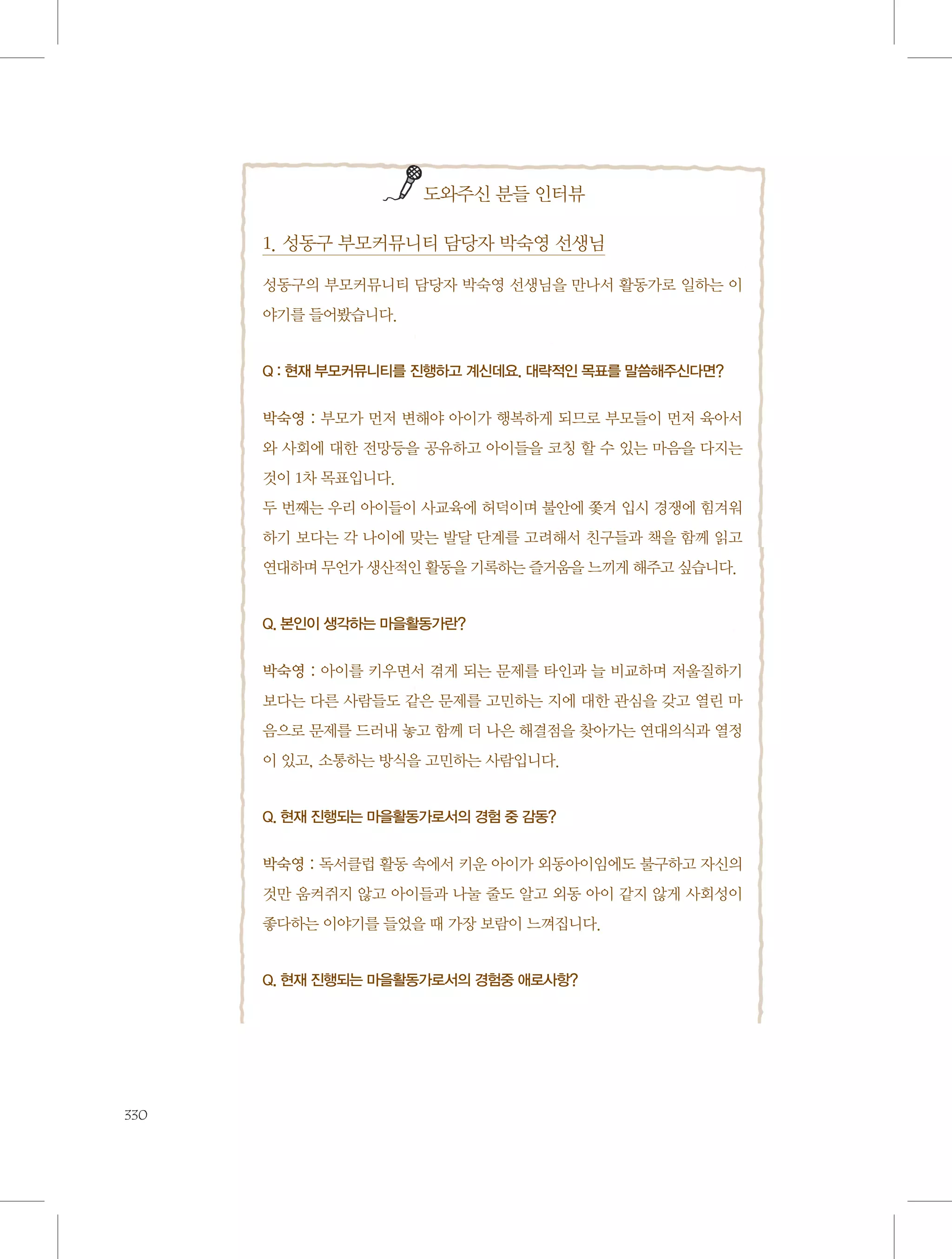 도와주신 분들 인터뷰

1. 성동구 부모커뮤니티 담당자 박숙영 선생님
성동구의 부모커뮤니티 담당자 박숙영 선생님을 만나서 활동가로 일하는 이
야기를 들어봤습니다.

Q : 현재 부모커뮤니티를 진행하고 계신데요. 대략적인 목표를 말씀해주신다면?

박숙영 : 부모가 먼저 변해야 아이가 행복하게 되므로 부모들이 먼저 육아서
와 사회에 대한 전망등을 공유하고 아이들을 코칭 할 수 있는 마음을 다지는
것이 1차 목표입니다.
두 번째는 우리 아이들이 사교육에 허덕이며 불안에 쫓겨 입시 경쟁에 힘겨워
하기 보다는 각 나이에 맞는 발달 단계를 고려해서 친구들과 책을 함께 읽고
연대하며 무언가 생산적인 활동을 기록하는 즐거움을 느끼게 해주고 싶습니다.

Q. 본인이 생각하는 마을활동가란?

박숙영 : 아이를 키우면서 겪게 되는 문제를 타인과 늘 비교하며 저울질하기
보다는 다른 사람들도 같은 문제를 고민하는 지에 대한 관심을 갖고 열린 마
음으로 문제를 드러내 놓고 함께 더 나은 해결점을 찾아가는 연대의식과 열정
이 있고, 소통하는 방식을 고민하는 사람입니다.

Q. 현재 진행되는 마을활동가로서의 경험 중 감동?

박숙영 : 독서클럽 활동 속에서 키운 아이가 외동아이임에도 불구하고 자신의
것만 움켜쥐지 않고 아이들과 나눌 줄도 알고 외동 아이 같지 않게 사회성이
좋다하는 이야기를 들었을 때 가장 보람이 느껴집니다.

Q. 현재 진행되는 마을활동가로서의 경험중 애로사항?

330

 