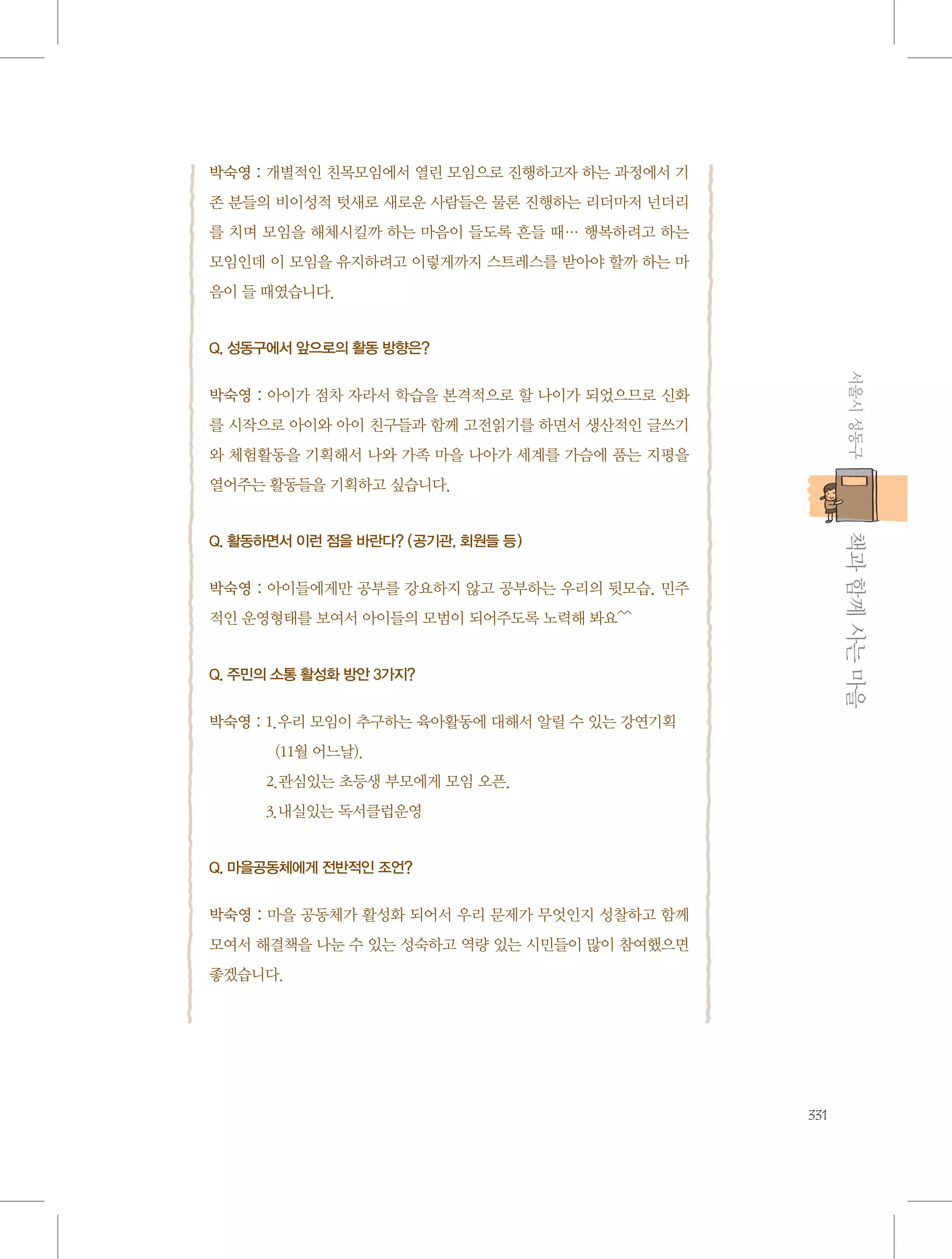 박숙영 : 개별적인 친목모임에서 열린 모임으로 진행하고자 하는 과정에서 기
존 분들의 비이성적 텃새로 새로운 사람들은 물론 진행하는 리더마저 넌더리
를 치며 모임을 해체시킬까 하는 마음이 들도록 흔들 때… 행복하려고 하는
모임인데 이 모임을 유지하려고 이렇게까지 스트레스를 받아야 할까 하는 마
음이 들 때였습니다.

Q. 성동구에서 앞으로의 활동 방향은?

서울시 성동구

박숙영 : 아이가 점차 자라서 학습을 본격적으로 할 나이가 되었으므로 신화
를 시작으로 아이와 아이 친구들과 함께 고전읽기를 하면서 생산적인 글쓰기
와 체험활동을 기획해서 나와 가족 마을 나아가 세계를 가슴에 품는 지평을
열어주는 활동들을 기획하고 싶습니다.

           책과 함께 사는 마을

Q. 활동하면서 이런 점을 바란다? (공기관, 회원들 등)

박숙영 : 아이들에게만 공부를 강요하지 않고 공부하는 우리의 뒷모습, 민주
적인 운영형태를 보여서 아이들의 모범이 되어주도록 노력해 봐요^^

Q. 주민의 소통 활성화 방안 3가지?

박숙영 :  .우리 모임이 추구하는 육아활동에 대해서 알릴 수 있는 강연기획	
1
   (11월 어느날). 	
2.관심있는 초등생 부모에게 모임 오픈.	
3.내실있는 독서클럽운영

Q. 마을공동체에게 전반적인 조언?

박숙영 : 마을 공동체가 활성화 되어서 우리 문제가 무엇인지 성찰하고 함께
모여서 해결책을 나눈 수 있는 성숙하고 역량 있는 시민들이 많이 참여했으면
좋겠습니다.

331

 