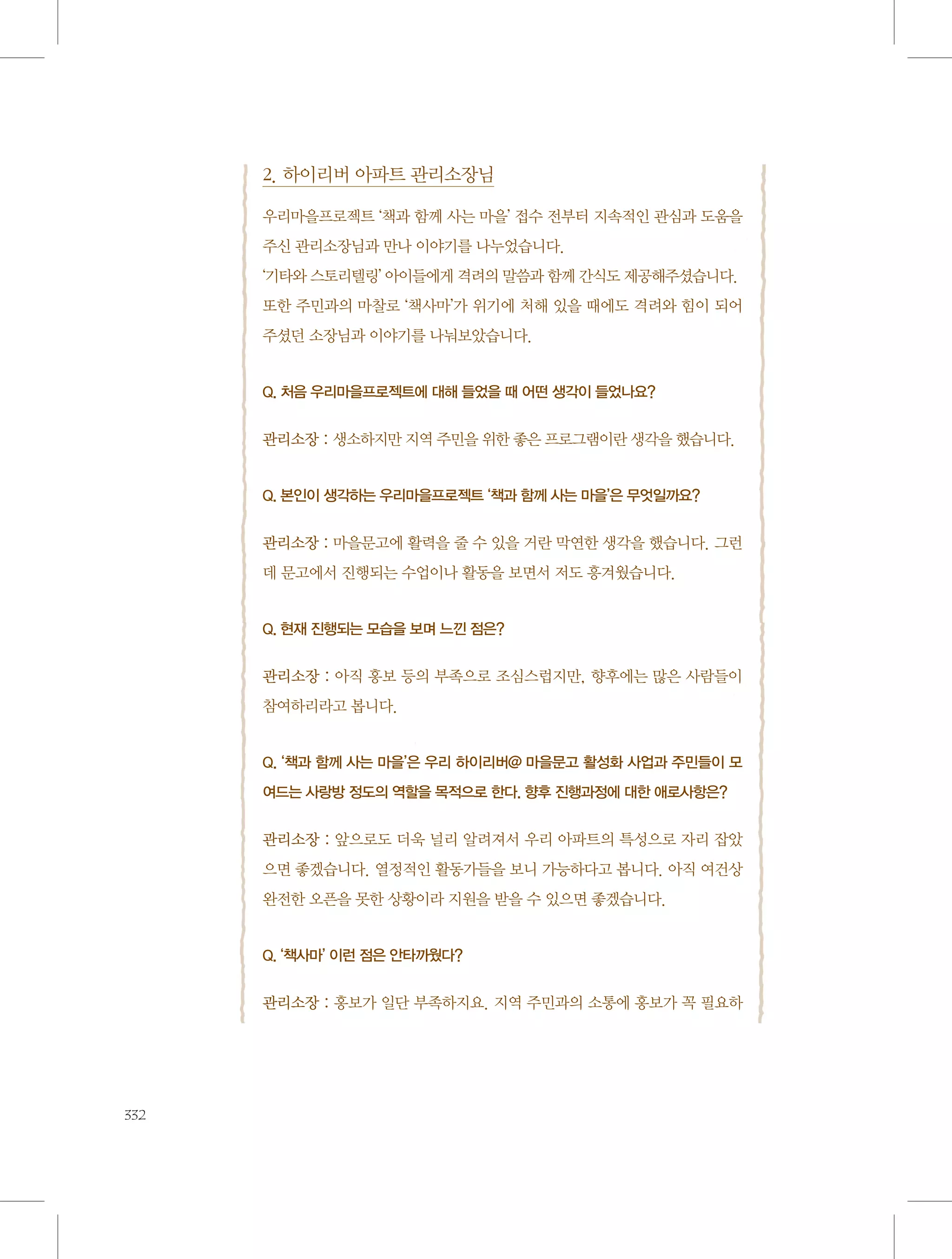 2. 하이리버 아파트 관리소장님
우리마을프로젝트 ‘책과 함께 사는 마을’ 접수 전부터 지속적인 관심과 도움을
주신 관리소장님과 만나 이야기를 나누었습니다.
‘기타와 스토리텔링’ 아이들에게 격려의 말씀과 함께 간식도 제공해주셨습니다.
또한 주민과의 마찰로 ‘책사마’가 위기에 처해 있을 때에도 격려와 힘이 되어
주셨던 소장님과 이야기를 나눠보았습니다.

Q. 처음 우리마을프로젝트에 대해 들었을 때 어떤 생각이 들었나요?

관리소장 : 생소하지만 지역 주민을 위한 좋은 프로그램이란 생각을 했습니다.

Q. 본인이 생각하는 우리마을프로젝트 ‘책과 함께 사는 마을’은 무엇일까요?

관리소장 : 마을문고에 활력을 줄 수 있을 거란 막연한 생각을 했습니다. 그런
데 문고에서 진행되는 수업이나 활동을 보면서 저도 흥겨웠습니다.

Q. 현재 진행되는 모습을 보며 느낀 점은?

관리소장 : 아직 홍보 등의 부족으로 조심스럽지만, 향후에는 많은 사람들이
참여하리라고 봅니다.

Q. ‘책과 함께 사는 마을’은 우리 하이리버@ 마을문고 활성화 사업과 주민들이 모
여드는 사랑방 정도의 역할을 목적으로 한다. 향후 진행과정에 대한 애로사항은?

관리소장 : 앞으로도 더욱 널리 알려져서 우리 아파트의 특성으로 자리 잡았
으면 좋겠습니다. 열정적인 활동가들을 보니 가능하다고 봅니다. 아직 여건상
완전한 오픈을 못한 상황이라 지원을 받을 수 있으면 좋겠습니다.

Q. ‘책사마’ 이런 점은 안타까웠다?

관리소장 : 홍보가 일단 부족하지요. 지역 주민과의 소통에 홍보가 꼭 필요하

332

 