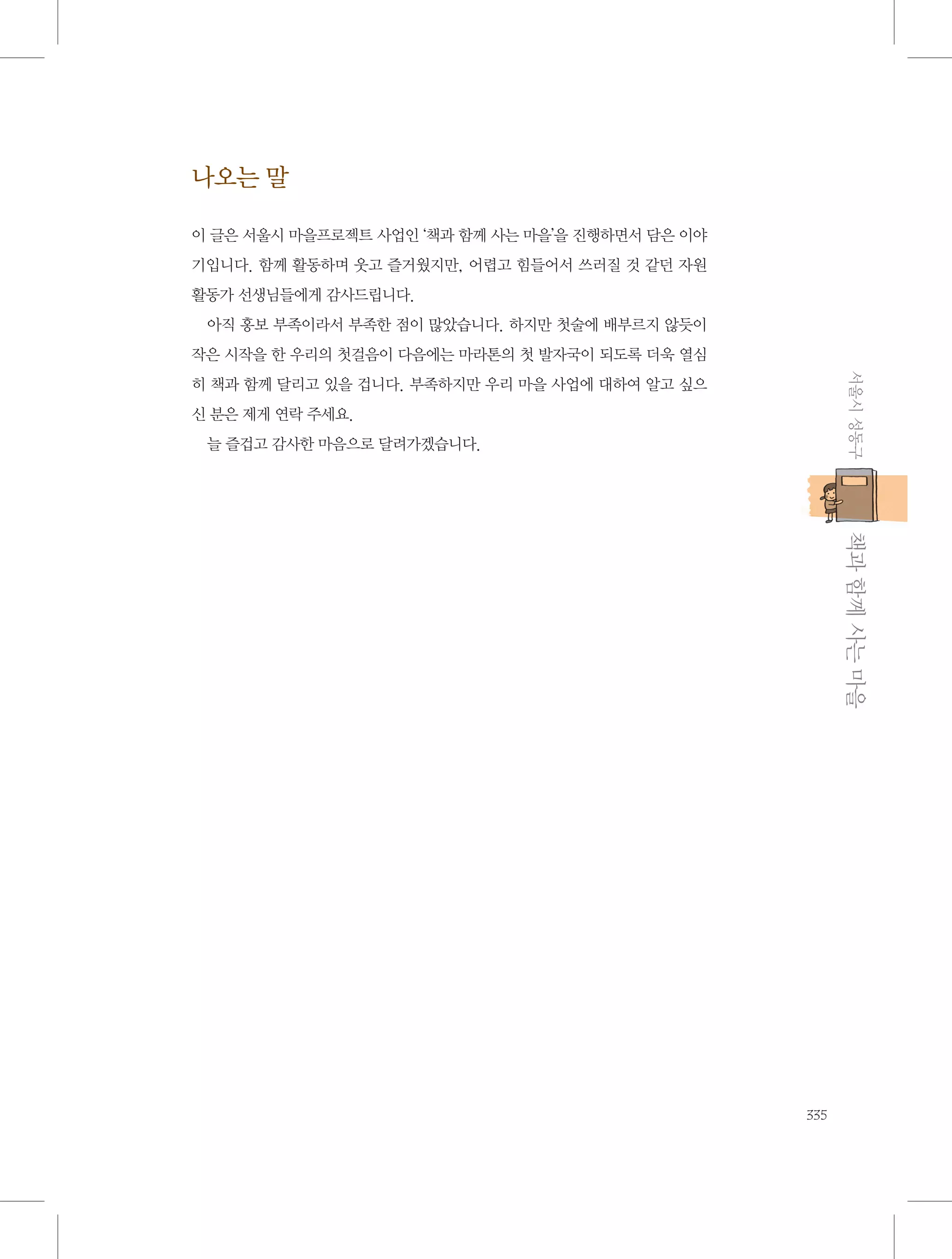 나오는 말
이 글은 서울시 마을프로젝트 사업인 ‘책과 함께 사는 마을’을 진행하면서 담은 이야
기입니다. 함께 활동하며 웃고 즐거웠지만, 어렵고 힘들어서 쓰러질 것 같던 자원
활동가 선생님들에게 감사드립니다.
아직 홍보 부족이라서 부족한 점이 많았습니다. 하지만 첫술에 배부르지 않듯이
작은 시작을 한 우리의 첫걸음이 다음에는 마라톤의 첫 발자국이 되도록 더욱 열심
서울시 성동구

히 책과 함께 달리고 있을 겁니다. 부족하지만 우리 마을 사업에 대하여 알고 싶으
신 분은 제게 연락 주세요.
늘 즐겁고 감사한 마음으로 달려가겠습니다.

           책과 함께 사는 마을
335

 