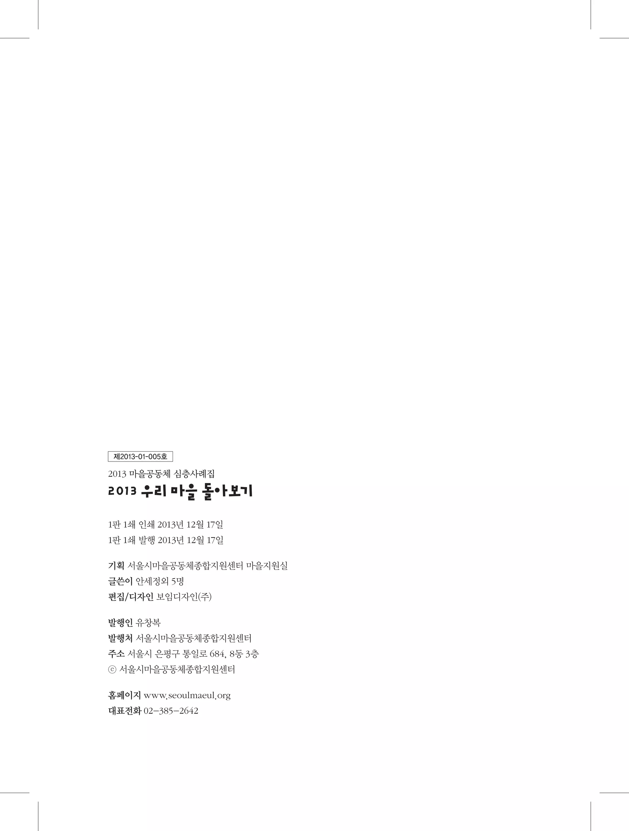 제2013-01-005호

2013 마을공동체 심층사례집

2013우 마을돌 기
리
아보
1판 1쇄 인쇄 2013년 12월 17일
1판 1쇄 발행 2013년 12월 17일
기획 서울시마을공동체종합지원센터 마을지원실
글쓴이 안세정외 5명
편집/디자인 보임디자인(주)
발행인 유창복
발행처 서울시마을공동체종합지원센터
주소  울시 은평구 통일로 684, 8동 3층
서
ⓒ 서울시마을공동체종합지원센터
홈페이지 www.seoulmaeul.org
대표전화 02-385-2642

 