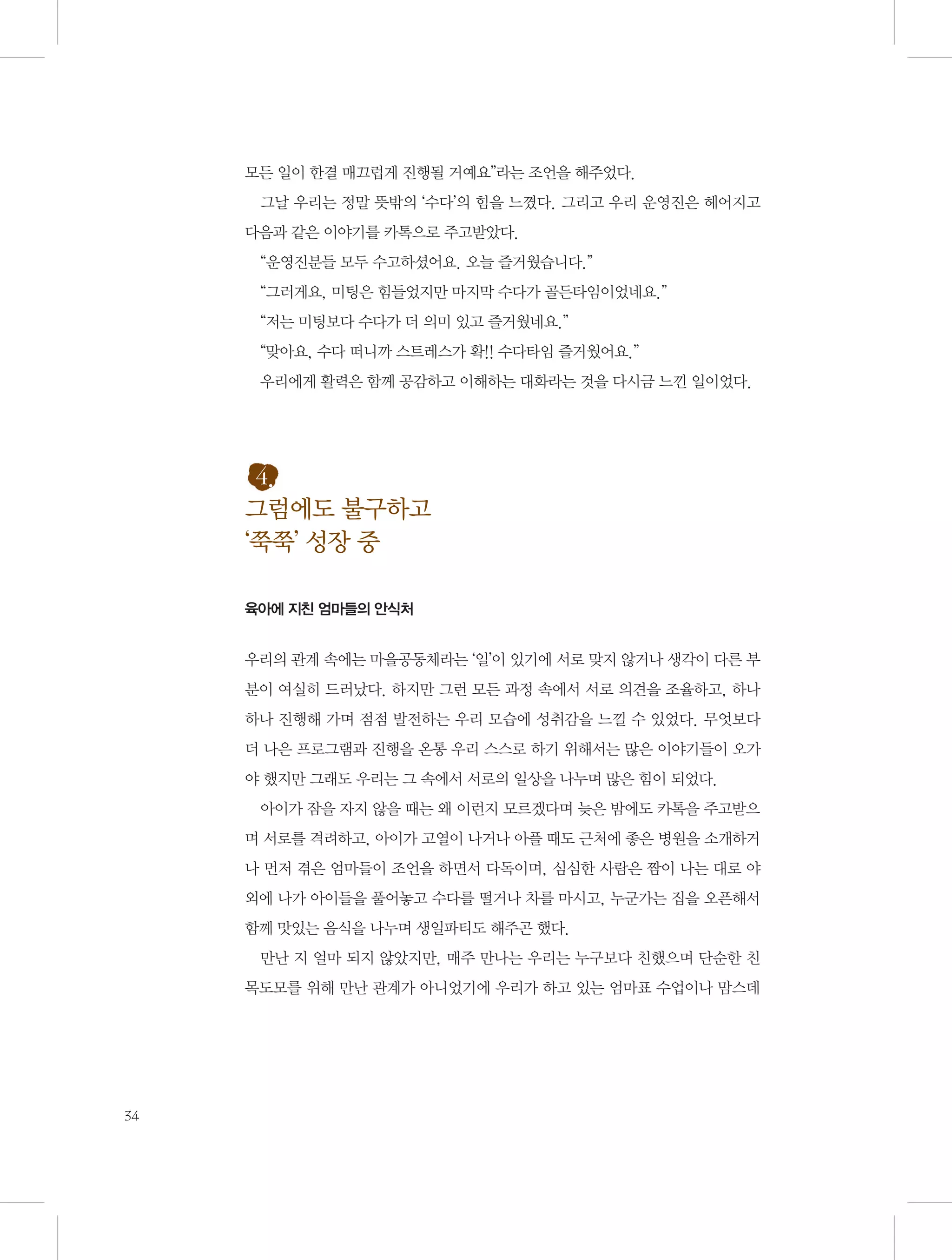 모든 일이 한결 매끄럽게 진행될 거예요”라는 조언을 해주었다.
그날 우리는 정말 뜻밖의 ‘수다’의 힘을 느꼈다. 그리고 우리 운영진은 헤어지고
다음과 같은 이야기를 카톡으로 주고받았다.
“운영진분들 모두 수고하셨어요. 오늘 즐거웠습니다.”
“그러게요, 미팅은 힘들었지만 마지막 수다가 골든타임이었네요.”
“저는 미팅보다 수다가 더 의미 있고 즐거웠네요.”
“맞아요, 수다 떠니까 스트레스가 확!! 수다타임 즐거웠어요.”
우리에게 활력은 함께 공감하고 이해하는 대화라는 것을 다시금 느낀 일이었다.

4.
그럼에도 불구하고
‘쭉쭉’ 성장 중
육아에 지친 엄마들의 안식처

우리의 관계 속에는 마을공동체라는 ‘일’이 있기에 서로 맞지 않거나 생각이 다른 부
분이 여실히 드러났다. 하지만 그런 모든 과정 속에서 서로 의견을 조율하고, 하나
하나 진행해 가며 점점 발전하는 우리 모습에 성취감을 느낄 수 있었다. 무엇보다
더 나은 프로그램과 진행을 온통 우리 스스로 하기 위해서는 많은 이야기들이 오가
야 했지만 그래도 우리는 그 속에서 서로의 일상을 나누며 많은 힘이 되었다.
아이가 잠을 자지 않을 때는 왜 이런지 모르겠다며 늦은 밤에도 카톡을 주고받으
며 서로를 격려하고, 아이가 고열이 나거나 아플 때도 근처에 좋은 병원을 소개하거
나 먼저 겪은 엄마들이 조언을 하면서 다독이며, 심심한 사람은 짬이 나는 대로 야
외에 나가 아이들을 풀어놓고 수다를 떨거나 차를 마시고, 누군가는 집을 오픈해서
함께 맛있는 음식을 나누며 생일파티도 해주곤 했다.
만난 지 얼마 되지 않았지만, 매주 만나는 우리는 누구보다 친했으며 단순한 친
목도모를 위해 만난 관계가 아니었기에 우리가 하고 있는 엄마표 수업이나 맘스데

34

 